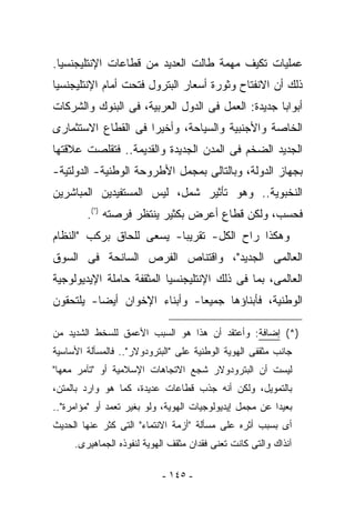 ‫ﻋﻤﻠﻴﺎﺕ ﺘﻜﻴﻑ ﻤﻬﻤﺔ ﻁﺎﻟﺕ ﺍﻟﻌﺩﻴﺩ ﻤﻥ ﻗﻁﺎﻋﺎﺕ ﺍﻹﻨﺘﻠﻴﺠﻨﺴﻴﺎ.‬
‫ﺫﻟﻙ ﺃﻥ ﺍﻻﻨﻔﺘﺎﺡ ﻭﺜﻭﺭﺓ ﺃﺴﻌﺎﺭ ﺍﻟﺒﺘﺭﻭل ﻓﺘﺤﺕ ﺃﻤﺎﻡ ﺍﻹﻨﺘﻠﻴﺠﻨﺴﻴﺎ‬
‫ﺃﺒﻭﺍﺒﺎ ﺠﺩﻴﺩﺓ: ﺍﻟﻌﻤل ﻓﻰ ﺍﻟﺩﻭل ﺍﻟﻌﺭﺒﻴﺔ، ﻓﻰ ﺍﻟﺒﻨﻭﻙ ﻭﺍﻟﺸﺭﻜﺎﺕ‬
‫ﺍﻟﺨﺎﺼﺔ ﻭﺍﻷﺠﻨﺒﻴﺔ ﻭﺍﻟﺴﻴﺎﺤﺔ، ﻭﺃﺨﻴﺭﺍ ﻓﻰ ﺍﻟﻘﻁﺎﻉ ﺍﻻﺴﺘﺜﻤﺎﺭﻯ‬
‫ﺍﻟﺠﺩﻴﺩ ﺍﻟﻀﺨﻡ ﻓﻰ ﺍﻟﻤﺩﻥ ﺍﻟﺠﺩﻴﺩﺓ ﻭﺍﻟﻘﺩﻴﻤﺔ.. ﻓﺘﻘﻠﺼﺕ ﻋﻼﻗﺘﻬﺎ‬
‫ﺒﺠﻬﺎﺯ ﺍﻟﺩﻭﻟﺔ، ﻭﺒﺎﻟﺘﺎﻟﻰ ﺒﻤﺠﻤل ﺍﻷﻁﺭﻭﺤﺔ ﺍﻟﻭﻁﻨﻴﺔ- ﺍﻟﺩﻭﻟﺘﻴﺔ-‬
‫ﺍﻟﻨﺨﺒﻭﻴﺔ.. ﻭﻫﻭ ﺘﺄﺜﻴﺭ ﺸﻤل، ﻟﻴﺱ ﺍﻟﻤﺴﺘﻔﻴﺩﻴﻥ ﺍﻟﻤﺒﺎﺸﺭﻴﻥ‬
        ‫ﻓﺤﺴﺏ، ﻭﻟﻜﻥ ﻗﻁﺎﻉ ﺃﻋﺭﺽ ﺒﻜﺜﻴﺭ ﻴﻨﺘﻅﺭ ﻓﺭﺼﺘﻪ )*(.‬
‫ﻭﻫﻜﺫﺍ ﺭﺍﺡ ﺍﻟﻜل- ﺘﻘﺭﻴﺒﺎ- ﻴﺴﻌﻰ ﻟﻠﺤﺎﻕ ﺒﺭﻜﺏ "ﺍﻟﻨﻅﺎﻡ‬
‫ﺍﻟﻌﺎﻟﻤﻰ ﺍﻟﺠﺩﻴﺩ"، ﻭﺍﻗﺘﻨﺎﺹ ﺍﻟﻔﺭﺹ ﺍﻟﺴﺎﻨﺤﺔ ﻓﻰ ﺍﻟﺴﻭﻕ‬
‫ﺍﻟﻌﺎﻟﻤﻰ، ﺒﻤﺎ ﻓﻰ ﺫﻟﻙ ﺍﻹﻨﺘﻠﻴﺠﻨﺴﻴﺎ ﺍﻟﻤﺜﻘﻔﺔ ﺤﺎﻤﻠﺔ ﺍﻹﻴﺩﻴﻭﻟﻭﺠﻴﺔ‬
‫ﺍﻟﻭﻁﻨﻴﺔ، ﻓﺄﺒﻨﺎﺅﻫﺎ ﺠﻤﻴﻌﺎ- ﻭﺃﺒﻨﺎﺀ ﺍﻹﺨﻭﺍﻥ ﺃﻴﻀﺎ- ﻴﻠﺘﺤﻘﻭﻥ‬

‫)*( ﺇﻀﺎﻓﺔ: ﻭﺃﻋﺘﻘﺩ ﺃﻥ ﻫﺫﺍ ﻫﻭ ﺍﻟﺴﺒﺏ ﺍﻷﻋﻤﻕ ﻟﻠﺴﺨﻁ ﺍﻟﺸﺩﻴﺩ ﻤﻥ‬
‫ﺠﺎﻨﺏ ﻤﺜﻘﻔﻰ ﺍﻟﻬﻭﻴﺔ ﺍﻟﻭﻁﻨﻴﺔ ﻋﻠﻰ "ﺍﻟﺒﺘﺭﻭﺩﻭﻻﺭ".. ﻓﺎﻟﻤﺴﺄﻟﺔ ﺍﻷﺴﺎﺴﻴﺔ‬
‫ﻟﻴﺴﺕ ﺃﻥ ﺍﻟﺒﺘﺭﻭﺩﻭﻻﺭ ﺸﺠﻊ ﺍﻻﺘﺠﺎﻫﺎﺕ ﺍﻹﺴﻼﻤﻴﺔ ﺃﻭ "ﺘﺂﻤﺭ ﻤﻌﻬﺎ"‬
‫ﺒﺎﻟﺘﻤﻭﻴل، ﻭﻟﻜﻥ ﺃﻨﻪ ﺠﺫﺏ ﻗﻁﺎﻋﺎﺕ ﻋﺩﻴﺩﺓ، ﻜﻤﺎ ﻫﻭ ﻭﺍﺭﺩ ﺒﺎﻟﻤﺘﻥ،‬
‫ﺒﻌﻴﺩﺍ ﻋﻥ ﻤﺠﻤل ﺇﻴﺩﻴﻭﻟﻭﺠﻴﺎﺕ ﺍﻟﻬﻭﻴﺔ، ﻭﻟﻭ ﺒﻐﻴﺭ ﺘﻌﻤﺩ ﺃﻭ "ﻤﺅﺍﻤﺭﺓ"..‬
‫ﺃﻯ ﺒﺴﺒﺏ ﺃﺜﺭﻩ ﻋﻠﻰ ﻤﺴﺄﻟﺔ "ﺃﺯﻤﺔ ﺍﻻﻨﺘﻤﺎﺀ" ﺍﻟﺘﻰ ﻜﺜﺭ ﻋﻨﻬﺎ ﺍﻟﺤﺩﻴﺙ‬
     ‫ﺁﻨﺫﺍﻙ ﻭﺍﻟﺘﻰ ﻜﺎﻨﺕ ﺘﻌﻨﻰ ﻓﻘﺩﺍﻥ ﻤﺜﻘﻑ ﺍﻟﻬﻭﻴﺔ ﻟﻨﻔﻭﺫﻩ ﺍﻟﺠﻤﺎﻫﻴﺭﻯ.‬

                           ‫- ٥٤١ -‬
 