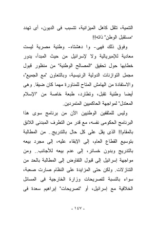 ‫ﺍﻟﺘﻨﻤﻴﺔ، ﺘﺜﻘل ﻜﺎﻫل ﺍﻟﻤﻴﺯﺍﻨﻴﺔ، ﺘﺘﺴﺒﺏ ﻓﻰ ﺍﻟﺩﻴﻭﻥ، ﺃﻯ ﺘﻬﺩﺩ‬
                                  ‫“ﻤﺴﺘﻘﺒل ﺍﻟﻭﻁﻥ" ﺫﺍﺘﻪ!!‬
‫ﻭﻓﻭﻕ ﺫﻟﻙ ﻓﻬﻰ- ﻭﺍ ﺩﻫﺸﺘﺎﻩ- ﻭﻁﻨﻴﺔ ﻤﺼﺭﻴﺔ ﻟﻴﺴﺕ‬
‫ﻤﻌﺎﺩﻴﺔ ﻟﻺﻤﺒﺭﻴﺎﻟﻴﺔ ﻭﻻ ﻹﺴﺭﺍﺌﻴل ﻤﻥ ﺤﻴﺙ ﺍﻟﻤﺒﺩﺃ، ﻴﺩﻭﺭ‬
‫ﺨﻁﺎﺒﻬﺎ ﺤﻭل ﺘﺤﻘﻴﻕ "ﺍﻟﻤﺼﺎﻟﺢ ﺍﻟﻭﻁﻨﻴﺔ" ﻤﻥ ﻤﻨﻅﻭﺭ ﻗﺒﻭل‬
‫ﻤﺠﻤل ﺍﻟﺘﻭﺍﺯﻨﺎﺕ ﺍﻟﺩﻭﻟﻴﺔ ﺍﻟﺭﺌﻴﺴﻴﺔ، ﻭﺒﺎﻟﺘﻌﺎﻭﻥ "ﻤﻊ ﺍﻟﺠﻤﻴﻊ"،‬
‫ﻭﺍﻻﺴﺘﻔﺎﺩﺓ ﻤﻥ ﺍﻟﻬﺎﻤﺵ ﺍﻟﻤﺘﺎﺡ ﻟﻠﻤﻨﺎﻭﺭﺓ ﻤﻬﻤﺎ ﻜﺎﻥ ﻀﻴﻘﺎ. ﻭﻫﻰ‬
‫ﺃﻴﻀﺎ ﻭﻁﻨﻴﺔ ﺘﻘﺒل، ﻭﺘﻁﺎﺭﺩ، ﻁﺒﻌﺔ ﺨﺎﺼﺔ ﻤﻥ "ﺍﻹﺴﻼﻡ‬
                   ‫ﺍﻟﻤﻌﺘﺩل" ﻟﻤﻭﺍﺠﻬﺔ ﺍﻟﺤﺎﻜﻤﻴﻴﻥ ﺍﻟﻤﺘﻤﺭﺩﻴﻥ.‬
‫ﻭﻟﻴﺱ ﻟﻠﻤﺜﻘﻔﻴﻥ ﺍﻟﻭﻁﻨﻴﻴﻥ ﺍﻵﻥ ﻤﻥ ﺒﺭﻨﺎﻤﺞ ﺴﻭﻯ ﻫﺫﺍ‬
‫ﺍﻟﺒﺭﻨﺎﻤﺞ ﺍﻟﺤﻜﻭﻤﻰ ﻨﻔﺴﻪ، ﻤﻊ ﻗﺩﺭ ﻤﻥ ﺍﻟﺘﻁﺭﻑ ﺍﻟﻤﺒﺩﺌﻰ ﺍﻟﻼﺌﻕ‬
‫ﺒﺎﻟﻤﻘﺎﻡ!! ﺍﻟﺫﻯ ﻴﻘل ﻋﻠﻰ ﻜل ﺤﺎل ﺒﺎﻟﺘﺩﺭﻴﺞ.. ﻤﻥ ﺍﻟﻤﻁﺎﻟﺒﺔ‬
‫ﺒﺘﻭﺴﻴﻊ ﺍﻟﻘﻁﺎﻉ ﺍﻟﻌﺎﻡ، ﺇﻟﻰ ﺍﻹﺒﻘﺎﺀ ﻋﻠﻴﻪ، ﺇﻟﻰ ﻤﺠﺭﺩ ﺒﻴﻌﻪ‬
‫ﺒﺎﻟﺘﺩﺭﻴﺞ ﻭﺒﺩﻭﻥ ﺨﺴﺎﺌﺭ، ﺇﻟﻰ ﻋﺩﻡ ﺒﻴﻌﻪ ﻟﻸﺠﺎﻨﺏ.. ﻭﻤﻥ‬
‫ﻤﻭﺍﺠﻬﺔ ﺇﺴﺭﺍﺌﻴل ﺇﻟﻰ ﻗﺒﻭل ﺍﻟﺘﻔﺎﻭﺽ ﺇﻟﻰ ﺍﻟﻤﻁﺎﻟﺒﺔ ﺒﺎﻟﺤﺩ ﻤﻥ‬
‫ﺍﻟﺘﻨﺎﺯﻻﺕ. ﻭﻟﻜﻥ ﺤﺘﻰ ﺍﻟﻤﺯﺍﻴﺩﺓ ﻋﻠﻰ ﺍﻟﻨﻅﺎﻡ ﺼﺎﺭﺕ ﺼﻌﺒﺔ،‬
‫ﺴﻭﺍﺀ ﺒﺎﻟﻨﺴﺒﺔ ﻟﺘﺼﺭﻴﺤﺎﺕ ﻭﺯﺍﺭﺓ ﺍﻟﺨﺎﺭﺠﻴﺔ ﻓﻰ ﺍﻟﻤﺴﺎﺌل‬
‫ﺍﻟﺨﻼﻓﻴﺔ ﻤﻊ ﺇﺴﺭﺍﺌﻴل، ﺃﻭ "ﺘﺼﺭﻴﺤﺎﺕ" ﺇﺒﺭﺍﻫﻴﻡ ﺴﻌﺩﺓ ﻓﻰ‬


                        ‫- ٧٤١ -‬
 