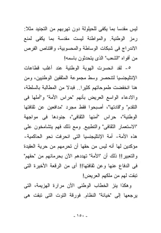 ‫ﻟﻴﺱ ﻤﻘﺩﺴﺎ ﺒﻤﺎ ﻴﻜﻔﻰ ﻟﻠﺤﻴﻠﻭﻟﺔ ﺩﻭﻥ ﺘﻬﺭﺒﻬﻡ ﻤﻥ ﺍﻟﺘﺠﻨﻴﺩ ﻤﺜﻼ:‬
‫ﺭﻤﺯ ﺍﻟﻭﻁﻨﻴﺔ. ﻭﺍﻟﻤﻭﺍﻁﻨﺔ ﻟﻴﺴﺕ ﻤﻘﺩﺴﺔ ﺒﻤﺎ ﻴﻜﻔﻰ ﻟﻤﻨﻊ‬
‫ﺍﻻﻨﺩﺭﺍﺝ ﻓﻰ ﺸﺒﻜﺎﺕ ﺍﻟﻭﺴﺎﻁﺔ ﻭﺍﻟﻤﺤﺴﻭﺒﻴﺔ، ﻭﺍﻗﺘﻨﺎﺹ ﺍﻟﻔﺭﺹ‬
                   ‫ﻤﻥ ﺃﻓﻭﺍﻩ "ﺍﻟﺸﻌﺏ" ﺍﻟﺫﻯ ﻴﺘﺤﺩﺜﻭﻥ ﺒﺎﺴﻤﻪ!‬
‫٥- ﻟﻘﺩ ﺍﻨﺤﺴﺭﺕ ﺍﻟﻬﻭﻴﺔ ﺍﻟﻭﻁﻨﻴﺔ ﻋﻨﺩ ﺃﻏﻠﺏ ﻗﻁﺎﻋﺎﺕ‬
‫ﺍﻹﻨﺘﻠﻴﺠﻨﺴﻴﺎ ﻟﺘﻨﺤﺼﺭ ﻭﺴﻁ ﻤﺠﻤﻭﻋﺔ ﺍﻟﻤﺜﻘﻔﻴﻥ ﺍﻟﻭﻁﻨﻴﻴﻥ، ﻭﻤﻥ‬
‫ﻫﻨﺎ ﺍﻨﺨﻔﻀﺕ ﻁﻤﻭﺤﺎﺘﻬﻡ ﻜﺜﻴﺭﺍ.. ﻓﺒﺩﻻ ﻤﻥ ﺍﻟﻤﻁﺎﻟﺒﺔ ﺒﺎﻟﺴﻠﻁﺔ،‬
‫ﻭﺍﻻﺩﻋﺎﺀ ﺍﻟﻭﺍﺴﻊ ﺍﻟﻌﺭﻴﺽ ﺒﺄﻨﻬﻡ "ﺤﺭﺍﺱ ﺍﻷﻤﺔ" ﻭ"ﺃﻤﻠﻬﺎ ﻓﻰ‬
‫ﺍﻟﺘﻘﺩﻡ" ﻭ"ﻗﺎﺩﺘﻬﺎ"، ﺃﺼﺒﺤﻭﺍ ﻓﻘﻁ ﻤﺠﺭﺩ "ﻤﺩﺍﻓﻌﻴﻥ ﻋﻥ ﺜﻘﺎﻓﺘﻬﺎ‬
‫ﺍﻟﻭﻁﻨﻴﺔ"، ﺤﺭﺍﺱ "ﺃﻤﻨﻬﺎ ﺍﻟﺜﻘﺎﻓﻰ"، ﺠﻨﻭﺩﻫﺎ ﻓﻰ ﻤﻭﺍﺠﻬﺔ‬
‫"ﺍﻻﺴﺘﻌﻤﺎﺭ ﺍﻟﺜﻘﺎﻓﻰ" ﻭﺍﻟﺘﻁﺒﻴﻊ. ﻭﻤﻊ ﺫﻟﻙ ﻓﻬﻡ ﻴﺘﺸﺎﻤﺨﻭﻥ ﻋﻠﻰ‬
‫ﻫﺫﻩ ﺍﻷﻤﺔ- ﺃﻤﺔ ﺍﻹﻨﺘﻠﻴﺠﻨﺴﻴﺎ ﺍﻟﺘﻰ ﺍﻨﺤﺭﻓﺕ ﻨﺤﻭ ﺍﻟﺤﺎﻜﻤﻴﺔ-‬
‫ﻤﺅﻜﺩﻴﻥ ﻟﻬﺎ ﺃﻨﻪ ﻟﻴﺱ ﻤﻥ ﺤﻘﻬﺎ ﺃﻥ ﺘﺤﺭﻤﻬﻡ ﻤﻥ ﺤﺭﻴﺔ ﺍﻟﻌﻘﻴﺩﺓ‬
‫ﻭﺍﻟﺘﻌﺒﻴﺭ!! ﺫﻟﻙ ﺃﻥ "ﺍﻷﻤﺔ" ﺘﻬﺩﺩﻫﻡ ﺍﻵﻥ ﺒﺤﺭﻤﺎﻨﻬﻡ ﻤﻥ "ﺤﻘﻬﻡ"‬
‫ﻓﻰ ﺍﻟﺩﻓﺎﻉ ﻋﻨﻬﺎ ﻭﻋﻥ ﺜﻘﺎﻓﺘﻬﺎ!! ﺃﻯ ﻤﻥ ﺍﻟﺭﻗﻌﺔ ﺍﻷﺨﻴﺭﺓ ﺍﻟﺘﻰ‬
                            ‫ﺘﺒﻘﺕ ﻟﻬﻡ ﻤﻥ ﻤﻠﻜﻬﻡ ﺍﻟﻌﺭﻴﺽ!‬
‫ﻭﻫﻜﺫﺍ ﻴﻨﺯ ﺍﻟﺨﻁﺎﺏ ﺍﻟﻭﻁﻨﻰ ﺍﻵﻥ ﻤﺭﺍﺭﺓ ﺍﻟﻬﺯﻴﻤﺔ، ﺍﻟﺘﻰ‬
‫‪‬ﺭﺠﻌﻬﺎ ﺇﻟﻰ "ﺨﻴﺎﻨﺔ" ﺍﻟﻨﻅﺎﻡ. ﻓﻭﺭﻗﺔ ﺍﻟﺘﻭﺕ ﺍﻟﺘﻰ ﺘﺒﻘﺕ ﻫﻰ‬
                                                  ‫ﻴ‬


                       ‫- ٠٥١ -‬
 