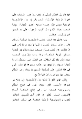 ‫ﺍﻻﺩﻋﺎﺀ ﺒﺄﻥ ﺍﻟﻨﻅﺎﻡ ﺍﻟﺤﺎﻟﻰ ﻗﺩ ﺍﻨﻘﻠﺏ ﻤﻨﺫ ﻋﺼﺭ ﺍﻟﺴﺎﺩﺍﺕ ﻋﻠﻰ‬
‫ﺍﻟﺩﻭﻟﺔ ﺍﻟﻭﻁﻨﻴﺔ ﺍﻷﺼﻠﻴﺔ: ﺍﻟﻨﺎﺼﺭﻴﺔ. ﺇﻥ ﻫﺫﻩ ﺍﻹﻨﺘﻠﻴﺠﻨﺴﻴﺎ‬
‫ﺍﻟﻭﻁﻨﻴﺔ ﺘﻌﻴﺵ ﺍﻵﻥ ﻋﺼﺭﺍ ﺘﺴﻤﻴﻪ "ﻋﺼﺭ ﺍﻟﺨﻴﺎﻨﺔ"، ﺨﻴﺎﻨﺔ‬
‫ﺍﻟﺸﻌﺏ، ﺨﻴﺎﻨﺔ ﺍﻷﻗﺩﺍﺭ، ﺃﻭ "ﺍﻟﺯﻤﻥ ﺍﻟﺭﺩﺉ"- ﻋﻠﻰ ﺤﺩ ﺍﻟﺘﻌﺒﻴﺭ‬
                                   ‫ﺍﻟﻤﻭﻓﻕ ﻟﻴﺎﺴﺭ ﻋﺭﻓﺎﺕ.‬
‫ﻭﻤﻥ ﺩﺍﺨل ﻫﺫﺍ ﺍﻟﺨﻨﺩﻕ ﺘﻌﺎﻨﻰ ﺍﻹﻨﺘﻠﻴﺠﻨﺴﻴﺎ ﺍﻟﻭﻁﻨﻴﺔ ﻤﻥ ﻗﻠﻕ‬
‫ﺩﺍﺌﻡ، ﻭﻋﺫﺍﺏ ﻤﺴﺘﻤﺭ ﻟﻠﻀﻤﻴﺭ، ﻷﻨﻬﺎ ﻻ ﺘﺠﺩ ﻤﺎ ﺘﻘﻭﻟﻪ.. ﻓﻬﻰ‬
‫ﺇﺫﺍ ﺘﻜﻠﻤﺕ ﻋﻥ ﺍﻟﺨﺼﻭﺼﻴﺔ، ﺃﺼﺒﺤﺕ ﻤﻬﺩﺩﺓ ﺒﺎﻻﻨﺯﻻﻕ ﻟﺨﺩﻤﺔ‬
‫ﻤﻌﺴﻜﺭ ﺍﻟﻬﻭﻴﺔ ﺍﻟﺤﺎﻜﻤﻴﺔ،، ﻭﺇﺫﺍ ﻨﺩﺩﺕ ﺒﺎﻹﺭﻫﺎﺏ ﺃﺼﺒﺤﺕ‬
‫ﻤﻬﺩﺩﺓ ﺒﺄﻥ ﺘﻔﻘﺩ ﻜل ﺍﺴﺘﻘﻼل ﻋﻥ ﺍﻟﻨﻅﺎﻡ، ﻓﻬﻰ ﻤﻀﻁﺭﺓ ﺩﻭﻤﺎ‬
‫ﻟﺨﻴﺎﻨﺔ ﻨﻔﺴﻬﺎ، ﻭﻻ ﺘﻬﺩﺉ ﻤﻥ ﻋﺫﺍﺏ ﻀﻤﻴﺭﻫﺎ ﺇﻻ ﺒﺈﻟﻘﺎﺀ ﺍﻟﻠﻭﻡ‬
‫ﻓﻰ ﻫﺫﺍ ﺍﻟﻤﺄﺯﻕ ﻋﻠﻰ ﺍﻟﺤﺎﻜﻤﻴﺔ ﺍﻟﻤﺴﺘﻭﺭﺩﺓ ﺤﻴﻨﺎ، ﻭﻋﻠﻰ ﺍﻟﻨﻅﺎﻡ‬
                    ‫ﺤﻴﻨﺎ.. ﺇﻨﻬﺎ ﺘﺘﻤﺯﻕ ﻤﻥ ﺃﻁﺭﺍﻓﻬﺎ ﺍﻷﺭﺒﻊ.‬
‫ﻭﻟﻜﻥ ﺍﻷﻤﺭ ﺍﻟﺫﻯ ﻻ ﺘﺘﻤﻜﻥ ﻫﺫﻩ ﺍﻹﻨﺘﻠﻴﺠﻨﺴﻴﺎ ﻤﻥ ﺭﺅﻴﺘﻪ ﻫﻭ‬
‫ﺩﻭﺭﻫﺎ ﺍﻷﺴﺎﺴﻰ ﺍﻟﺫﻯ ﻟﻌﺒﺘﻪ، ﻟﻴﺱ ﻓﻰ ﺇﻨﺘﺎﺝ ﺍﻟﻨﻅﺎﻡ‬
‫ﻭﺇﻴﺩﻴﻭﻟﻭﺠﻴﺘﻪ ﻓﺤﺴﺏ، ﺒل ﻭﻓﻰ ﺇﻨﺘﺎﺝ ﺍﻟﺤﺎﻜﻤﻴﺔ ﺃﻴﻀﺎ:‬
‫ﻓﺎﻟﺘﺴﻴﻴﺱ ﺍﻟﻤﺒﺎﺸﺭ ﻟﻠﻔﻜﺭ ﻫﻭ ﺍﻟﺫﻯ ﺃﺩﻯ ﻟﻠﺘﺴﻴﻴﺱ ﺍﻟﻤﺒﺎﺸﺭ‬
‫ﻟﻠﺩﻴﻥ، ﻭﺍﻹﻴﺩﻴﻭﻟﻭﺠﻴﺔ ﺍﻟﻭﻁﻨﻴﺔ ﺍﻟﻤﻘﺩﺴﺔ ﻫﻰ ﺍﻟﺴﻠﻑ ﺍﻟﻤﺒﺎﺸﺭ‬


                        ‫- ١٥١ -‬
 