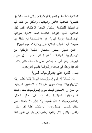 ‫ﻟﻠﺤﺎﻜﻤﻴﺔ ﺍﻟﻤﻘﺩﺴﺔ، ﻭﺍﻟﻨﺨﺒﻭﻴﺔ ﺍﻟﻭﻁﻨﻴﺔ ﻫﻰ ﺍﻟﺘﻰ ﻓﺭﺸﺕ ﺍﻟﻁﺭﻴﻕ‬
‫ﻟﻠﻨﺨﺒﻭﻴﺔ ﺍﻟﺤﺎﻜﻤﻴﺔ ﺍﻷﻜﺜﺭ ﺭﺍﺩﻴﻜﺎﻟﻴﺔ، ﻭﺍﻷﻜﺜﺭ ﻤﻥ ﺫﻟﻙ ﺃﻨﻬﺎ‬
‫ﺒﻤﻭﺍﺠﻬﺘﻬﺎ ﻟﻠﺤﺎﻜﻤﻴﺔ ﺒﻤﻨﻁﻕ ﺍﻟﻬﻭﻴﺔ ﺍﻟﻭﻁﻨﻴﺔ، ﺘﻘﺩﻡ ﻟﻬﺫﻩ‬
‫ﺍﻟﺤﺎﻜﻤﻴﺔ ﻨﻔﺴﻬﺎ ﺍﻟﻔﺭﺸﺔ ﺍﻟﻤﻨﺎﺴﺒﺔ ﺘﻤﺎﻤﺎ ﻹﺩﺍﺭﺓ ﻤﻌﺭﻜﺘﻬﺎ‬
‫ﺍﻹﻴﺩﻴﻭﻟﻭﺠﻴﺔ: ﻓﺭﺸﺔ ﺍﻟﻬﻭﻴﺔ- ﻫﺫﺍ ﺇﺫﺍ ﺘﻐﺎﻀﻴﻨﺎ ﻋﻥ ﺤﻘﻴﻘﺔ ﺃﻨﻬﺎ‬
   ‫ﺃﺼﺒﺤﺕ ﺃﻴﻀﺎ ﺘﺠﺎﺩل ﺍﻟﺤﺎﻜﻴﺔ ﻋﻠﻰ ﺃﺭﻀﻴﺔ "ﺼﺤﻴﺢ ﺍﻟﺩﻴﻥ"!‬
‫ﻨﺤﻥ ﻨﻌﻴﺵ ﻋﺼﺭ ﺍﺤﺘﻀﺎﺭ ﺍﻟﻁﺒﻌﺔ ﺍﻟﻭﻁﻨﻴﺔ ﻤﻥ‬
‫ﺍﻹﻴﺩﻴﻭﻟﻭﺠﻴﺔ ﺍﻟﺩﻭﻟﺘﻴﺔ- ﺍﻟﻨﺨﺒﻭﻴﺔ ﺍﻟﺘﻰ ﺘﺩﻭﺭ ﺤﻭل ﻤﻔﻬﻭﻡ‬
‫ﺍﻟﻬﻭﻴﺔ.. ﻭﻫﻭ ﺃﻤﺭ ﻻ ﻴﺴﺘﺤﻕ ﻋﻠﻰ ﻜل ﺤﺎل ﻜﺜﻴﺭ ﺒﻜﺎﺀ..‬
          ‫ﻓﻠﻨﺩﻋﻬﺎ ﺘﺭﺤل ﻓﻰ ﺼﻤﺕ، ﻭﻟﻨﺘﺭﻜﻬﺎ ﻷﻗﻼﻡ ﺍﻟﻤﺅﺭﺨﻴﻥ.‬
                   ‫ﺠـ- ﺍﻟﺘﻤﺭﺩ ﻋﻠﻰ ﺇﻴﺩﻴﻭﻟﻭﺠﻴﺎﺕ ﺍﻟﻬﻭﻴﺔ‬
‫ﻤﻥ ﺍﻟﺤﻤﺎﻗﺔ ﺃﻥ ﻨﻠﻭﻡ ﺇﻴﺩﻴﻭﻟﻭﺠﻴﺎﺕ ﺍﻟﻬﻭﻴﺔ ﻷﻨﻬﺎ ﺘﻜﺫﺏ، ﻷﻥ‬
‫ﺍﻹﻴﺩﻴﻭﻟﻭﺠﻴﺎﺕ ﻟﻴﺴﺕ ﺴﻭﻯ ﺤﻘل ﺇﻨﺸﺎﺀ ﺍﻷﺴﺎﻁﻴﺭ ﺍﻟﺴﻴﺎﺴﻴﺔ،‬
‫ﻓﻰ ﺤﻴﻥ ﺃﻥ ﺍﻷﺴﺎﻁﻴﺭ ﻟﻴﺴﺕ ﺴﻭﻯ ﺇﻴﺩﻴﻭﻟﻭﺠﻴﺎﺕ ﻤﻴﺘﺔ، ﻓﻘﺩﺕ‬
‫ﺍﻟﺨﻴﺎل.‬     ‫ﻋﺎﻟﻡ‬    ‫ﻓﻰ‬   ‫ﻭﺍﻨﺩﻤﺠﺕ‬    ‫ﺍﻟﺴﻴﺎﺴﻴﺔ‬   ‫ﺨﺼﻭﺼﻴﺘﻬﺎ‬
‫ﻭﺍﻹﻴﺩﻴﻭﻟﻭﺠﻴﺎﺕ ﻻ ﺘﻨﻘﺩ ﻨﻔﺴﻬﺎ، ﻭﻻ ﺘﻔﻜﺭ ﺇﻻ ﻟﻠﺘﺤﺎﻴل ﻋﻠﻰ‬
‫ﺇﺨﻔﺎﺀ ﻁﺎﺒﻌﻬﺎ ﺍﻷﺴﻁﻭﺭﻯ، ﺃﻯ ﻟﺘﻜﺫﺏ ﻜﺫﺒﺎ ﺃﻜﺒﺭ ﺘﺄﺜﻴﺭﺍ‬
‫ﻭﺃﺨﻔﻰ، ﻭﻟﺘﺒﺩﻭ ﺃﻜﺜﺭ ﻭﺍﻗﻌﻴﺔ ﻭﻤﻠﻤﻭﺴﻴﺔ.. ﺒل ﻫﻰ ﺘﻘﺎﻭﻡ ﺍﻟﻨﻘﺩ‬


                          ‫- ٢٥١ -‬
 