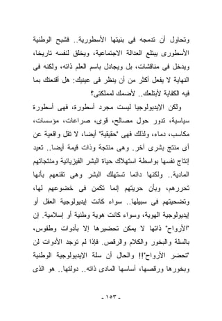 ‫ﻭﺘﺤﺎﻭل ﺃﻥ ﺘﺩﻤﺠﻪ ﻓﻰ ﺒﻨﻴﺘﻬﺎ ﺍﻷﺴﻁﻭﺭﻴﺔ.. ﻓﺸﺒﺢ ﺍﻟﻭﻁﻨﻴﺔ‬
‫ﺍﻷﺴﻁﻭﺭﻯ ﻴﺒﺘﻠﻊ ﺍﻟﻌﺩﺍﻟﺔ ﺍﻻﺠﺘﻤﺎﻋﻴﺔ، ﻭﻴﺨﻠﻕ ﻟﻨﻔﺴﻪ ﺘﺎﺭﻴﺨﺎ،‬
‫ﻭﻴﺩﺨل ﻓﻰ ﻤﻨﺎﻗﺸﺎﺕ، ﺒل ﻭﻴﺠﺎﺩل ﺒﺎﺴﻡ ﺍﻟﻌﻠﻡ ﺫﺍﺘﻪ، ﻭﻟﻜﻨﻪ ﻓﻰ‬
‫ﺍﻟﻨﻬﺎﻴﺔ ﻻ ﻴﻔﻌل ﺃﻜﺜﺭ ﻤﻥ ﺃﻥ ﻴﻨﻅﺭ ﻓﻰ ﻋﻴﻨﻴﻙ: ﻫل ﺃﻗﻨﻌﺘﻙ ﺒﻤﺎ‬
                     ‫ﻓﻴﻪ ﺍﻟﻜﻔﺎﻴﺔ ﻷﺒﺘﻠﻌﻙ.. ﻷﻀﻤﻙ ﻟﻤﻤﻠﻜﺘﻰ؟‬
‫ﻭﻟﻜﻥ ﺍﻹﻴﺩﻴﻭﻟﻭﺠﻴﺎ ﻟﻴﺴﺕ ﻤﺠﺭﺩ ﺃﺴﻁﻭﺭﺓ، ﻓﻬﻰ ﺃﺴﻁﻭﺭﺓ‬
‫ﺴﻴﺎﺴﻴﺔ، ﺘﺩﻭﺭ ﺤﻭل ﻤﺼﺎﻟﺢ، ﻗﻭﻯ، ﺼﺭﺍﻋﺎﺕ، ﻤﺅﺴﺴﺎﺕ،‬
‫ﻤﻜﺎﺴﺏ، ﺩﻤﺎﺀ، ﻭﻟﺫﻟﻙ ﻓﻬﻰ "ﺤﻘﻴﻘﻴﺔ" ﺃﻴﻀﺎ، ﻻ ﺘﻘل ﻭﺍﻗﻌﻴﺔ ﻋﻥ‬
‫ﺃﻯ ‪‬ﻨ ﹶﺞ ﺒﺸﺭﻯ ﺁﺨﺭ. ﻭﻫﻰ ﻤﻨﺘﺠﺔ ﻭﺫﺍﺕ ﻗﻴﻤﺔ ﺃﻴﻀﺎ.. ﺘﻌﻴﺩ‬
                                           ‫ﻤﺘ‬
‫ﺇﻨﺘﺎﺝ ﻨﻔﺴﻬﺎ ﺒﻭﺍﺴﻁﺔ ﺍﺴﺘﻬﻼﻙ ﺤﻴﺎﺓ ﺍﻟﺒﺸﺭ ﺍﻟﻔﻴﺯﻴﺎﺌﻴﺔ ﻭﻤﻨﺘﺠﺎﺘﻬﻡ‬
‫ﺍﻟﻤﺎﺩﻴﺔ.. ﻭﻟﻜﻨﻬﺎ ﺩﺍﺌﻤﺎ ﺘﺴﺘﻬﻠﻙ ﺍﻟﺒﺸﺭ ﻭﻫﻰ ﺘﻘﻨﻌﻬﻡ ﺒﺄﻨﻬﺎ‬
‫ﺘﺤﺭﺭﻫﻡ، ﻭﺒﺄﻥ ﺤﺭﻴﺘﻬﻡ ﺇﻨﻤﺎ ﺘﻜﻤﻥ ﻓﻰ ﺨﻀﻭﻋﻬﻡ ﻟﻬﺎ،‬
‫ﻭﺘﻀﺤﻴﺘﻬﻡ ﻓﻰ ﺴﺒﻴﻠﻬﺎ.. ﺴﻭﺍﺀ ﻜﺎﻨﺕ ﺇﻴﺩﻴﻭﻟﻭﺠﻴﺔ ﺍﻟﻌﻘل ﺃﻭ‬
‫ﺇﻴﺩﻴﻭﻟﻭﺠﻴﺔ ﺍﻟﻬﻭﻴﺔ، ﻭﺴﻭﺍﺀ ﻜﺎﻨﺕ ﻫﻭﻴﺔ ﻭﻁﻨﻴﺔ ﺃﻭ ﺇﺴﻼﻤﻴﺔ. ﺇﻥ‬
‫"ﺍﻷﺭﻭﺍﺡ" ﺫﺍﺘﻬﺎ ﻻ ﻴﻤﻜﻥ ﺘﺤﻀﻴﺭﻫﺎ ﺇﻻ ﺒﺄﺩﻭﺍﺕ ﻭﻁﻘﻭﺱ،‬
‫ﺒﺎﻟﺴﻠﺔ ﻭﺍﻟﺒﺨﻭﺭ ﻭﺍﻟﻜﻼﻡ ﻭﺍﻟﺭﻗﺹ. ﻓﺈﺫﺍ ﻟﻡ ﺘﻭﺠﺩ ﺍﻷﺩﻭﺍﺕ ﻟﻥ‬
‫"ﺘﺤﻀﺭ ﺍﻷﺭﻭﺍﺡ"!! ﻭﺍﻟﺤﺎل ﺃﻥ ﺴﻠﺔ ﺍﻹﻴﺩﻴﻭﻟﻭﺠﻴﺔ ﺍﻟﻭﻁﻨﻴﺔ‬
‫ﻭﺒﺨﻭﺭﻫﺎ ﻭﺭﻗﺼﻬﺎ، ﺃﺴﺎﺴﻬﺎ ﺍﻟﻤﺎﺩﻯ ﺫﺍﺘﻪ.. ﺩﻭﻟﺘﻬﺎ.. ﻫﻭ ﺍﻟﺫﻯ‬


                         ‫- ٣٥١ -‬
 