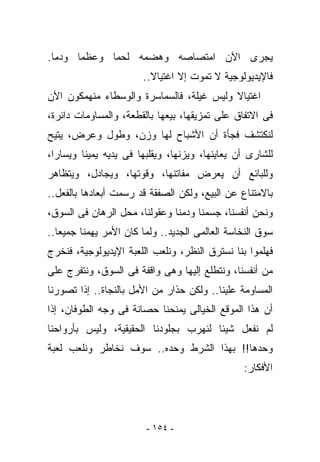 ‫ﻴﺠﺭﻯ ﺍﻵﻥ ﺍﻤﺘﺼﺎﺼﻪ ﻭﻫﻀﻤﻪ ﻟﺤﻤﺎ ﻭﻋﻅﻤﺎ ﻭﺩﻤﺎ.‬
                       ‫ﻓﺎﻹﻴﺩﻴﻭﻟﻭﺠﻴﺔ ﻻ ﺘﻤﻭﺕ ﺇﻻ ﺍﻏﺘﻴﺎﻻ..‬
‫ﺍﻏﺘﻴﺎﻻ ﻭﻟﻴﺱ ﻏﻴﻠﺔ، ﻓﺎﻟﺴﻤﺎﺴﺭﺓ ﻭﺍﻟﻭﺴﻁﺎﺀ ﻤﻨﻬﻤﻜﻭﻥ ﺍﻵﻥ‬
‫ﻓﻰ ﺍﻻﺘﻔﺎﻕ ﻋﻠﻰ ﺘﻤﺯﻴﻘﻬﺎ، ﺒﻴﻌﻬﺎ ﺒﺎﻟﻘﻁﻌﺔ، ﻭﺍﻟﻤﺴﺎﻭﻤﺎﺕ ﺩﺍﺌﺭﺓ،‬
‫ﻟﻨﻜﺘﺸﻑ ﻓﺠﺄﺓ ﺃﻥ ﺍﻷﺸﺒﺎﺡ ﻟﻬﺎ ﻭﺯﻥ، ﻭﻁﻭل ﻭﻋﺭﺽ، ﻴﺘﻴﺢ‬
‫ﻟﻠﺸﺎﺭﻯ ﺃﻥ ﻴﻌﺎﻴﻨﻬﺎ، ﻭﻴﺯﻨﻬﺎ، ﻭﻴﻘﻠﺒﻬﺎ ﻓﻰ ﻴﺩﻴﻪ ﻴﻤﻴﻨﺎ ﻭﻴﺴﺎﺭﺍ،‬
‫ﻭﻟﻠﺒﺎﺌﻊ ﺃﻥ ﻴﻌﺭﺽ ﻤﻔﺎﺘﻨﻬﺎ، ﻭﻗﻭﺘﻬﺎ، ﻭﻴﺠﺎﺩل، ﻭﻴﺘﻅﺎﻫﺭ‬
‫ﺒﺎﻻﻤﺘﻨﺎﻉ ﻋﻥ ﺍﻟﺒﻴﻊ، ﻭﻟﻜﻥ ﺍﻟﺼﻔﻘﺔ ﻗﺩ ‪‬ﺴﻤﺕ ﺃﺒﻌﺎﺩﻫﺎ ﺒﺎﻟﻔﻌل..‬
                    ‫ﺭ‬
‫ﻭﻨﺤﻥ ﺃﻨﻔﺴﻨﺎ، ﺠﺴﻤﻨﺎ ﻭﺩﻤﻨﺎ ﻭﻋﻘﻭﻟﻨﺎ، ﻤﺤل ﺍﻟﺭﻫﺎﻥ ﻓﻰ ﺍﻟﺴﻭﻕ،‬
‫ﺴﻭﻕ ﺍﻟﻨﺨﺎﺴﺔ ﺍﻟﻌﺎﻟﻤﻰ ﺍﻟﺠﺩﻴﺩ.. ﻭﻟﻤﺎ ﻜﺎﻥ ﺍﻷﻤﺭ ﻴﻬﻤﻨﺎ ﺠﻤﻴﻌﺎ..‬
‫ﻓﻬﻠﻤﻭﺍ ﺒﻨﺎ ﻨﺴﺘﺭﻕ ﺍﻟﻨﻅﺭ، ﻭﻨﻠﻌﺏ ﺍﻟﻠﻌﺒﺔ ﺍﻹﻴﺩﻴﻭﻟﻭﺠﻴﺔ، ﻓﻨﺨﺭﺝ‬
‫ﻤﻥ ﺃﻨﻔﺴﻨﺎ، ﻭﻨﺘﻁﻠﻊ ﺇﻟﻴﻬﺎ ﻭﻫﻰ ﻭﺍﻗﻔﺔ ﻓﻰ ﺍﻟﺴﻭﻕ، ﻭﻨﺘﻔﺭﺝ ﻋﻠﻰ‬
‫ﺍﻟﻤﺴﺎﻭﻤﺔ ﻋﻠﻴﻨﺎ.. ﻭﻟﻜﻥ ﺤﺫﺍﺭ ﻤﻥ ﺍﻷﻤل ﺒﺎﻟﻨﺠﺎﺓ.. ﺇﺫﺍ ﺘﺼﻭﺭﻨﺎ‬
‫ﺃﻥ ﻫﺫﺍ ﺍﻟﻤﻭﻗﻊ ﺍﻟﺨﻴﺎﻟﻰ ﻴﻤﻨﺤﻨﺎ ﺤﺼﺎﻨﺔ ﻓﻰ ﻭﺠﻪ ﺍﻟﻁﻭﻓﺎﻥ، ﺇﺫﺍ‬
‫ﻟﻡ ﻨﻔﻌل ﺸﻴﺌﺎ ﻟﻨﻬﺭﺏ ﺒﺠﻠﻭﺩﻨﺎ ﺍﻟﺤﻘﻴﻘﻴﺔ، ﻭﻟﻴﺱ ﺒﺄﺭﻭﺍﺤﻨﺎ‬
‫ﻭﺤﺩﻫﺎ!! ﺒﻬﺫﺍ ﺍﻟﺸﺭﻁ ﻭﺤﺩﻩ.. ﺴﻭﻑ ﻨﺨﺎﻁﺭ ﻭﻨﻠﻌﺏ ﻟﻌﺒﺔ‬
                                                ‫ﺍﻷﻓﻜﺎﺭ:‬




                        ‫- ٤٥١ -‬
 