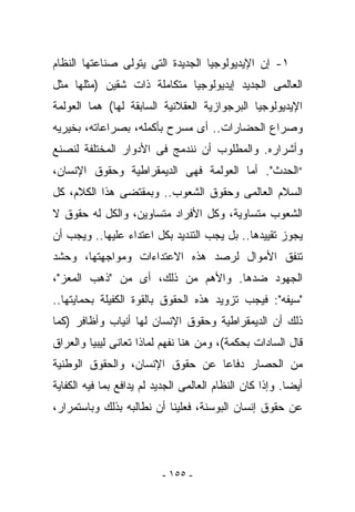 ‫١- ﺇﻥ ﺍﻹﻴﺩﻴﻭﻟﻭﺠﻴﺎ ﺍﻟﺠﺩﻴﺩﺓ ﺍﻟﺘﻰ ﻴﺘﻭﻟﻰ ﺼﻨﺎﻋﺘﻬﺎ ﺍﻟﻨﻅﺎﻡ‬
‫ﺍﻟﻌﺎﻟﻤﻰ ﺍﻟﺠﺩﻴﺩ ﺇﻴﺩﻴﻭﻟﻭﺠﻴﺎ ﻤﺘﻜﺎﻤﻠﺔ ﺫﺍﺕ ﺸﻘﻴﻥ )ﻤﺜﻠﻬﺎ ﻤﺜل‬
‫ﺍﻹﻴﺩﻴﻭﻟﻭﺠﻴﺎ ﺍﻟﺒﺭﺠﻭﺍﺯﻴﺔ ﺍﻟﻌﻘﻼﻨﻴﺔ ﺍﻟﺴﺎﺒﻘﺔ ﻟﻬﺎ( ﻫﻤﺎ ﺍﻟﻌﻭﻟﻤﺔ‬
‫ﻭﺼﺭﺍﻉ ﺍﻟﺤﻀﺎﺭﺍﺕ.. ﺃﻯ ﻤﺴﺭﺡ ﺒﺄﻜﻤﻠﻪ، ﺒﺼﺭﺍﻋﺎﺘﻪ، ﺒﺨﻴﺭﻴﻪ‬
‫ﻭﺃﺸﺭﺍﺭﻩ. ﻭﺍﻟﻤﻁﻠﻭﺏ ﺃﻥ ﻨﻨﺩﻤﺞ ﻓﻰ ﺍﻷﺩﻭﺍﺭ ﺍﻟﻤﺨﺘﻠﻔﺔ ﻟﻨﺼﻨﻊ‬
‫“ﺍﻟﺤﺩﺙ". ﺃﻤﺎ ﺍﻟﻌﻭﻟﻤﺔ ﻓﻬﻰ ﺍﻟﺩﻴﻤﻘﺭﺍﻁﻴﺔ ﻭﺤﻘﻭﻕ ﺍﻹﻨﺴﺎﻥ،‬
‫ﺍﻟﺴﻼﻡ ﺍﻟﻌﺎﻟﻤﻰ ﻭﺤﻘﻭﻕ ﺍﻟﺸﻌﻭﺏ.. ﻭﺒﻤﻘﺘﻀﻰ ﻫﺫﺍ ﺍﻟﻜﻼﻡ، ﻜل‬
‫ﺍﻟﺸﻌﻭﺏ ﻤﺘﺴﺎﻭﻴﺔ، ﻭﻜل ﺍﻷﻓﺭﺍﺩ ﻤﺘﺴﺎﻭﻴﻥ، ﻭﺍﻟﻜل ﻟﻪ ﺤﻘﻭﻕ ﻻ‬
‫ﻴﺠﻭﺯ ﺘﻘﻴﻴﺩﻫﺎ.. ﺒل ﻴﺠﺏ ﺍﻟﺘﻨﺩﻴﺩ ﺒﻜل ﺍﻋﺘﺩﺍﺀ ﻋﻠﻴﻬﺎ.. ﻭﻴﺠﺏ ﺃﻥ‬
‫ﹸﻨﻔﻕ ﺍﻷﻤﻭﺍل ﻟﺭﺼﺩ ﻫﺫﻩ ﺍﻻﻋﺘﺩﺍﺀﺍﺕ ﻭﻤﻭﺍﺠﻬﺘﻬﺎ، ﻭﺤﺸﺩ‬
                                             ‫ﺘ‬
‫ﺍﻟﺠﻬﻭﺩ ﻀﺩﻫﺎ. ﻭﺍﻷﻫﻡ ﻤﻥ ﺫﻟﻙ، ﺃﻯ ﻤﻥ "ﺫﻫﺏ ﺍﻟﻤﻌﺯ"،‬
‫"ﺴﻴﻔﻪ": ﻓﻴﺠﺏ ﺘﺯﻭﻴﺩ ﻫﺫﻩ ﺍﻟﺤﻘﻭﻕ ﺒﺎﻟﻘﻭﺓ ﺍﻟﻜﻔﻴﻠﺔ ﺒﺤﻤﺎﻴﺘﻬﺎ..‬
‫ﺫﻟﻙ ﺃﻥ ﺍﻟﺩﻴﻤﻘﺭﺍﻁﻴﺔ ﻭﺤﻘﻭﻕ ﺍﻹﻨﺴﺎﻥ ﻟﻬﺎ ﺃﻨﻴﺎﺏ ﻭﺃﻅﺎﻓﺭ )ﻜﻤﺎ‬
‫ﻗﺎل ﺍﻟﺴﺎﺩﺍﺕ ﺒﺤﻜﻤﺔ(، ﻭﻤﻥ ﻫﻨﺎ ﻨﻔﻬﻡ ﻟﻤﺎﺫﺍ ﺘﻌﺎﻨﻰ ﻟﻴﺒﻴﺎ ﻭﺍﻟﻌﺭﺍﻕ‬
‫ﻤﻥ ﺍﻟﺤﺼﺎﺭ ﺩﻓﺎﻋﺎ ﻋﻥ ﺤﻘﻭﻕ ﺍﻹﻨﺴﺎﻥ، ﻭﺍﻟﺤﻘﻭﻕ ﺍﻟﻭﻁﻨﻴﺔ‬
‫ﺃﻴﻀﺎ. ﻭﺇﺫﺍ ﻜﺎﻥ ﺍﻟﻨﻅﺎﻡ ﺍﻟﻌﺎﻟﻤﻰ ﺍﻟﺠﺩﻴﺩ ﻟﻡ ﻴﺩﺍﻓﻊ ﺒﻤﺎ ﻓﻴﻪ ﺍﻟﻜﻔﺎﻴﺔ‬
‫ﻋﻥ ﺤﻘﻭﻕ ﺇﻨﺴﺎﻥ ﺍﻟﺒﻭﺴﻨﺔ، ﻓﻌﻠﻴﻨﺎ ﺃﻥ ﻨﻁﺎﻟﺒﻪ ﺒﺫﻟﻙ ﻭﺒﺎﺴﺘﻤﺭﺍﺭ،‬




                          ‫- ٥٥١ -‬
 