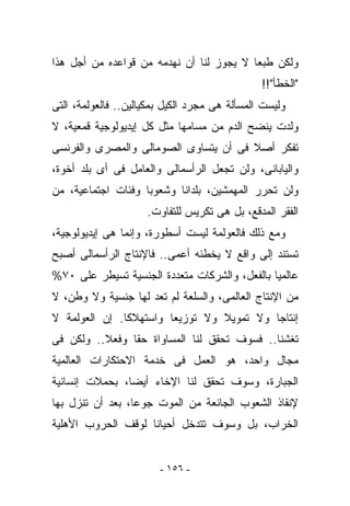 ‫ﻭﻟﻜﻥ ﻁﺒﻌﺎ ﻻ ﻴﺠﻭﺯ ﻟﻨﺎ ﺃﻥ ﻨﻬﺩﻤﻪ ﻤﻥ ﻗﻭﺍﻋﺩﻩ ﻤﻥ ﺃﺠل ﻫﺫﺍ‬
                                               ‫"ﺍﻟﺨﻁﺄ"!!‬
‫ﻭﻟﻴﺴﺕ ﺍﻟﻤﺴﺄﻟﺔ ﻫﻰ ﻤﺠﺭﺩ ﺍﻟﻜﻴل ﺒﻤﻜﻴﺎﻟﻴﻥ.. ﻓﺎﻟﻌﻭﻟﻤﺔ، ﺍﻟﺘﻰ‬
‫‪‬ﻟﺩﺕ ﻴﻨﻀﺢ ﺍﻟﺩﻡ ﻤﻥ ﻤﺴﺎﻤﻬﺎ ﻤﺜل ﻜل ﺇﻴﺩﻴﻭﻟﻭﺠﻴﺔ ﻗﻤﻌﻴﺔ، ﻻ‬
                                                  ‫ﻭ‬
‫ﺘﻔﻜﺭ ﺃﺼﻼ ﻓﻰ ﺃﻥ ﻴﺘﺴﺎﻭﻯ ﺍﻟﺼﻭﻤﺎﻟﻰ ﻭﺍﻟﻤﺼﺭﻯ ﻭﺍﻟﻔﺭﻨﺴﻰ‬
‫ﻭﺍﻟﻴﺎﺒﺎﻨﻰ، ﻭﻟﻥ ﺘﺠﻌل ﺍﻟﺭﺃﺴﻤﺎﻟﻰ ﻭﺍﻟﻌﺎﻤل ﻓﻰ ﺃﻯ ﺒﻠﺩ ﺃﺨﻭﺓ،‬
‫ﻭﻟﻥ ﺘﺤﺭﺭ ﺍﻟﻤﻬﻤﺸﻴﻥ، ﺒﻠﺩﺍﻨﺎ ﻭﺸﻌﻭﺒﺎ ﻭﻓﺌﺎﺕ ﺍﺠﺘﻤﺎﻋﻴﺔ، ﻤﻥ‬
                     ‫ﺍﻟﻔﻘﺭ ﺍﻟﻤﺩﻗﻊ، ﺒل ﻫﻰ ﺘﻜﺭﻴﺱ ﻟﻠﺘﻔﺎﻭﺕ.‬
‫ﻭﻤﻊ ﺫﻟﻙ ﻓﺎﻟﻌﻭﻟﻤﺔ ﻟﻴﺴﺕ ﺃﺴﻁﻭﺭﺓ، ﻭﺇﻨﻤﺎ ﻫﻰ ﺇﻴﺩﻴﻭﻟﻭﺠﻴﺔ،‬
‫ﺘﺴﺘﻨﺩ ﺇﻟﻰ ﻭﺍﻗﻊ ﻻ ﻴﺨﻁﺌﻪ ﺃﻋﻤﻰ.. ﻓﺎﻹﻨﺘﺎﺝ ﺍﻟﺭﺃﺴﻤﺎﻟﻰ ﺃﺼﺒﺢ‬
‫ﻋﺎﻟﻤﻴﺎ ﺒﺎﻟﻔﻌل، ﻭﺍﻟﺸﺭﻜﺎﺕ ﻤﺘﻌﺩﺩﺓ ﺍﻟﺠﻨﺴﻴﺔ ﺘﺴﻴﻁﺭ ﻋﻠﻰ ٠٧%‬
‫ﻤﻥ ﺍﻹﻨﺘﺎﺝ ﺍﻟﻌﺎﻟﻤﻰ، ﻭﺍﻟﺴﻠﻌﺔ ﻟﻡ ﺘﻌﺩ ﻟﻬﺎ ﺠﻨﺴﻴﺔ ﻭﻻ ﻭﻁﻥ، ﻻ‬
‫ﺇﻨﺘﺎﺠﺎ ﻭﻻ ﺘﻤﻭﻴﻼ ﻭﻻ ﺘﻭﺯﻴﻌﺎ ﻭﺍﺴﺘﻬﻼﻜﺎ. ﺇﻥ ﺍﻟﻌﻭﻟﻤﺔ ﻻ‬
‫ﺘﻐﺸﻨﺎ.. ﻓﺴﻭﻑ ﺘﺤﻘﻕ ﻟﻨﺎ ﺍﻟﻤﺴﺎﻭﺍﺓ ﺤﻘﺎ ﻭﻓﻌﻼ.. ﻭﻟﻜﻥ ﻓﻰ‬
‫ﻤﺠﺎل ﻭﺍﺤﺩ، ﻫﻭ ﺍﻟﻌﻤل ﻓﻰ ﺨﺩﻤﺔ ﺍﻻﺤﺘﻜﺎﺭﺍﺕ ﺍﻟﻌﺎﻟﻤﻴﺔ‬
‫ﺍﻟﺠﺒﺎﺭﺓ، ﻭﺴﻭﻑ ﺘﺤﻘﻕ ﻟﻨﺎ ﺍﻹﺨﺎﺀ ﺃﻴﻀﺎ، ﺒﺤﻤﻼﺕ ﺇﻨﺴﺎﻨﻴﺔ‬
‫ﻹﻨﻘﺎﺫ ﺍﻟﺸﻌﻭﺏ ﺍﻟﺠﺎﺌﻌﺔ ﻤﻥ ﺍﻟﻤﻭﺕ ﺠﻭﻋﺎ، ﺒﻌﺩ ﺃﻥ ﹸﻨﺯل ﺒﻬﺎ‬
       ‫ﺘ‬
‫ﺍﻟﺨﺭﺍﺏ، ﺒل ﻭﺴﻭﻑ ﺘﺘﺩﺨل ﺃﺤﻴﺎﻨﺎ ﻟﻭﻗﻑ ﺍﻟﺤﺭﻭﺏ ﺍﻷﻫﻠﻴﺔ‬


                        ‫- ٦٥١ -‬
 