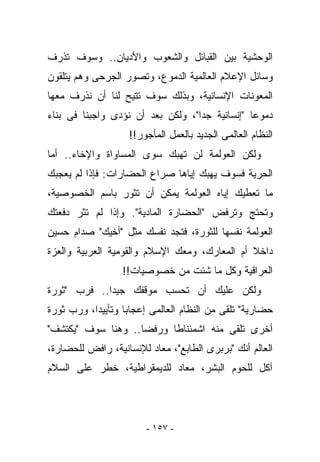 ‫ﺍﻟﻭﺤﺸﻴﺔ ﺒﻴﻥ ﺍﻟﻘﺒﺎﺌل ﻭﺍﻟﺸﻌﻭﺏ ﻭﺍﻷﺩﻴﺎﻥ.. ﻭﺴﻭﻑ ﺘﺫﺭﻑ‬
‫ﻭﺴﺎﺌل ﺍﻹﻋﻼﻡ ﺍﻟﻌﺎﻟﻤﻴﺔ ﺍﻟﺩﻤﻭﻉ، ﻭﺘﺼﻭﺭ ﺍﻟﺠﺭﺤﻰ ﻭﻫﻡ ﻴﺘﻠﻘﻭﻥ‬
‫ﺍﻟﻤﻌﻭﻨﺎﺕ ﺍﻹﻨﺴﺎﻨﻴﺔ، ﻭﺒﺫﻟﻙ ﺴﻭﻑ ﺘﺘﻴﺢ ﻟﻨﺎ ﺃﻥ ﻨﺫﺭﻑ ﻤﻌﻬﺎ‬
‫ﺩﻤﻭﻋﺎ "ﺇﻨﺴﺎﻨﻴﺔ ﺠﺩﺍ"، ﻭﻟﻜﻥ ﺒﻌﺩ ﺃﻥ ﻨﺅﺩﻯ ﻭﺍﺠﺒﻨﺎ ﻓﻰ ﺒﻨﺎﺀ‬
                   ‫ﺍﻟﻨﻅﺎﻡ ﺍﻟﻌﺎﻟﻤﻰ ﺍﻟﺠﺩﻴﺩ ﺒﺎﻟﻌﻤل ﺍﻟﻤﺄﺠﻭﺭ!!‬
‫ﻭﻟﻜﻥ ﺍﻟﻌﻭﻟﻤﺔ ﻟﻥ ﺘﻬﺒﻙ ﺴﻭﻯ ﺍﻟﻤﺴﺎﻭﺍﺓ ﻭﺍﻹﺨﺎﺀ.. ﺃﻤﺎ‬
‫ﺍﻟﺤﺭﻴﺔ ﻓﺴﻭﻑ ﻴﻬﺒﻙ ﺇﻴﺎﻫﺎ ﺼﺭﺍﻉ ﺍﻟﺤﻀﺎﺭﺍﺕ: ﻓﺈﺫﺍ ﻟﻡ ﻴﻌﺠﺒﻙ‬
‫ﻤﺎ ﺘﻌﻁﻴﻙ ﺇﻴﺎﻩ ﺍﻟﻌﻭﻟﻤﺔ ﻴﻤﻜﻥ ﺃﻥ ﺘﺜﻭﺭ ﺒﺎﺴﻡ ﺍﻟﺨﺼﻭﺼﻴﺔ،‬
‫ﻭﺘﺤﺘﺞ ﻭﺘﺭﻓﺽ "ﺍﻟﺤﻀﺎﺭﺓ ﺍﻟﻤﺎﺩﻴﺔ". ﻭﺇﺫﺍ ﻟﻡ ﺘ ﹸﺭ ﺩﻓﻌﺘﻙ‬
       ‫ﺜ‬
‫ﺍﻟﻌﻭﻟﻤﺔ ﻨﻔﺴﻬﺎ ﻟﻠﺜﻭﺭﺓ، ﻓﺘﺠﺩ ﻨﻔﺴﻙ ﻤﺜل "ﺃﺨﻴﻙ" ﺼﺩﺍﻡ ﺤﺴﻴﻥ‬
‫ﺩﺍﺨﻼ ﺃﻡ ﺍﻟﻤﻌﺎﺭﻙ، ﻭﻤﻌﻙ ﺍﻹﺴﻼﻡ ﻭﺍﻟﻘﻭﻤﻴﺔ ﺍﻟﻌﺭﺒﻴﺔ ﻭﺍﻟﻌﺯﺓ‬
                  ‫ﺍﻟﻌﺭﺍﻗﻴﺔ ﻭﻜل ﻤﺎ ﺸﺌﺕ ﻤﻥ ﺨﺼﻭﺼﻴﺎﺕ!!‬
‫ﻭﻟﻜﻥ ﻋﻠﻴﻙ ﺃﻥ ﺘﺤﺴﺏ ﻤﻭﻗﻔﻙ ﺠﻴﺩﺍ.. ﻓﺭﺏ "ﺜﻭﺭﺓ‬
‫ﺤﻀﺎﺭﻴﺔ" ﺘﻠﻘﻰ ﻤﻥ ﺍﻟﻨﻅﺎﻡ ﺍﻟﻌﺎﻟﻤﻰ ﺇﻋﺠﺎﺒﺎ ﻭﺘﺄﻴﻴﺩﺍ، ﻭﺭﺏ ﺜﻭﺭﺓ‬
‫ﺃﺨﺭﻯ ﺘﻠﻘﻰ ﻤﻨﻪ ﺍﺸﻤﺌﻨﺎﻁﺎ ﻭﺭﻓﻀﺎ.. ﻭﻫﻨﺎ ﺴﻭﻑ "ﻴﻜﺘﺸﻑ"‬
‫ﺍﻟﻌﺎﻟﻡ ﺃﻨﻙ "ﺒﺭﺒﺭﻯ ﺍﻟﻁﺎﺒﻊ"، ﻤﻌﺎﺩ ﻟﻺﻨﺴﺎﻨﻴﺔ، ﺭﺍﻓﺽ ﻟﻠﺤﻀﺎﺭﺓ،‬
‫ﺁﻜل ﻟﻠﺤﻭﻡ ﺍﻟﺒﺸﺭ، ﻤﻌﺎﺩ ﻟﻠﺩﻴﻤﻘﺭﺍﻁﻴﺔ، ﺨﻁﺭ ﻋﻠﻰ ﺍﻟﺴﻼﻡ‬




                        ‫- ٧٥١ -‬
 