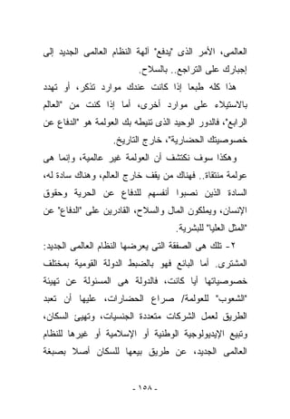 ‫ﺍﻟﻌﺎﻟﻤﻰ، ﺍﻷﻤﺭ ﺍﻟﺫﻯ "ﻴﺩﻓﻊ" ﺁﻟﻬﺔ ﺍﻟﻨﻅﺎﻡ ﺍﻟﻌﺎﻟﻤﻰ ﺍﻟﺠﺩﻴﺩ ﺇﻟﻰ‬
                           ‫ﺇﺠﺒﺎﺭﻙ ﻋﻠﻰ ﺍﻟﺘﺭﺍﺠﻊ.. ﺒﺎﻟﺴﻼﺡ.‬
‫ﻫﺫﺍ ﻜﻠﻪ ﻁﺒﻌﺎ ﺇﺫﺍ ﻜﺎﻨﺕ ﻋﻨﺩﻙ ﻤﻭﺍﺭﺩ ﹸﺫﻜﺭ، ﺃﻭ ﺘﻬﺩﺩ‬
            ‫ﺘ‬
‫ﺒﺎﻻﺴﺘﻴﻼﺀ ﻋﻠﻰ ﻤﻭﺍﺭﺩ ﺃﺨﺭﻯ، ﺃﻤﺎ ﺇﺫﺍ ﻜﻨﺕ ﻤﻥ "ﺍﻟﻌﺎﻟﻡ‬
‫ﺍﻟﺭﺍﺒﻊ"، ﻓﺎﻟﺩﻭﺭ ﺍﻟﻭﺤﻴﺩ ﺍﻟﺫﻯ ﺘﻨﻴﻁﻪ ﺒﻙ ﺍﻟﻌﻭﻟﻤﺔ ﻫﻭ "ﺍﻟﺩﻓﺎﻉ ﻋﻥ‬
                   ‫ﺨﺼﻭﺼﻴﺘﻙ ﺍﻟﺤﻀﺎﺭﻴﺔ"، ﺨﺎﺭﺝ ﺍﻟﺘﺎﺭﻴﺦ.‬
‫ﻭﻫﻜﺫﺍ ﺴﻭﻑ ﻨﻜﺘﺸﻑ ﺃﻥ ﺍﻟﻌﻭﻟﻤﺔ ﻏﻴﺭ ﻋﺎﻟﻤﻴﺔ، ﻭﺇﻨﻤﺎ ﻫﻰ‬
‫ﻋﻭﻟﻤﺔ ﻤﻨﺘﻘﺎﺓ.. ﻓﻬﻨﺎﻙ ﻤﻥ ﻴﻘﻑ ﺨﺎﺭﺝ ﺍﻟﻌﺎﻟﻡ، ﻭﻫﻨﺎﻙ ﺴﺎﺩﺓ ﻟﻪ،‬
‫ﺍﻟﺴﺎﺩﺓ ﺍﻟﺫﻴﻥ ﻨﺼﺒﻭﺍ ﺃﻨﻔﺴﻬﻡ ﻟﻠﺩﻓﺎﻉ ﻋﻥ ﺍﻟﺤﺭﻴﺔ ﻭﺤﻘﻭﻕ‬
‫ﺍﻹﻨﺴﺎﻥ، ﻭﻴﻤﻠﻜﻭﻥ ﺍﻟﻤﺎل ﻭﺍﻟﺴﻼﺡ، ﺍﻟﻘﺎﺩﺭﻴﻥ ﻋﻠﻰ "ﺍﻟﺩﻓﺎﻉ" ﻋﻥ‬
                                     ‫"ﺍﻟﻤﺜل ﺍﻟﻌﻠﻴﺎ" ﻟﻠﺒﺸﺭﻴﺔ.‬
‫٢- ﺘﻠﻙ ﻫﻰ ﺍﻟﺼﻔﻘﺔ ﺍﻟﺘﻰ ﻴﻌﺭﻀﻬﺎ ﺍﻟﻨﻅﺎﻡ ﺍﻟﻌﺎﻟﻤﻰ ﺍﻟﺠﺩﻴﺩ:‬
‫ﺍﻟﻤﺸﺘﺭﻯ. ﺃﻤﺎ ﺍﻟﺒﺎﺌﻊ ﻓﻬﻭ ﺒﺎﻟﻀﺒﻁ ﺍﻟﺩﻭﻟﺔ ﺍﻟﻘﻭﻤﻴﺔ ﺒﻤﺨﺘﻠﻑ‬
‫ﺨﺼﻭﺼﻴﺎﺘﻬﺎ ﺃﻴﺎ ﻜﺎﻨﺕ، ﻓﺎﻟﺩﻭﻟﺔ ﻫﻰ ﺍﻟﻤﺴﺌﻭﻟﺔ ﻋﻥ ﺘﻬﻴﺌﺔ‬
‫"ﺍﻟﺸﻌﻭﺏ" ﻟﻠﻌﻭﻟﻤﺔ/ ﺼﺭﺍﻉ ﺍﻟﺤﻀﺎﺭﺍﺕ، ﻋﻠﻴﻬﺎ ﺃﻥ ﺘﻌﺒﺩ‬
‫ﺍﻟﻁﺭﻴﻕ ﻟﻌﻤل ﺍﻟﺸﺭﻜﺎﺕ ﻤﺘﻌﺩﺩﺓ ﺍﻟﺠﻨﺴﻴﺎﺕ، ﻭﺘﻬﻴﺊ ﺍﻟﺴﻜﺎﻥ،‬
‫ﻭﺘﺒﻴﻊ ﺍﻹﻴﺩﻴﻭﻟﻭﺠﻴﺔ ﺍﻟﻭﻁﻨﻴﺔ ﺃﻭ ﺍﻹﺴﻼﻤﻴﺔ ﺃﻭ ﻏﻴﺭﻫﺎ ﻟﻠﻨﻅﺎﻡ‬
‫ﺍﻟﻌﺎﻟﻤﻰ ﺍﻟﺠﺩﻴﺩ، ﻋﻥ ﻁﺭﻴﻕ ﺒﻴﻌﻬﺎ ﻟﻠﺴﻜﺎﻥ ﺃﺼﻼ ﺒﺼﺒﻐﺔ‬


                         ‫- ٨٥١ -‬
 