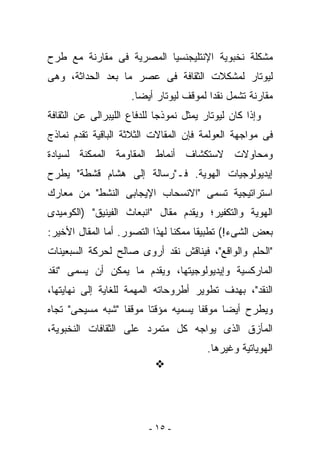 ‫ﻤﺸﻜﻠﺔ ﻨﺨﺒﻭﻴﺔ ﺍﻹﻨﺘﻠﻴﺠﻨﺴﻴﺎ ﺍﻟﻤﺼﺭﻴﺔ ﻓﻰ ﻤﻘﺎﺭﻨﺔ ﻤﻊ ﻁﺭﺡ‬
‫ﻟﻴﻭﺘﺎﺭ ﻟﻤﺸﻜﻼﺕ ﺍﻟﺜﻘﺎﻓﺔ ﻓﻰ ﻋﺼﺭ ﻤﺎ ﺒﻌﺩ ﺍﻟﺤﺩﺍﺜﺔ، ﻭﻫﻰ‬
                     ‫ﻤﻘﺎﺭﻨﺔ ﺘﺸﻤل ﻨﻘﺩﺍ ﻟﻤﻭﻗﻑ ﻟﻴﻭﺘﺎﺭ ﺃﻴﻀﺎ.‬
‫ﻭﺇﺫﺍ ﻜﺎﻥ ﻟﻴﻭﺘﺎﺭ ﻴﻤﺜل ﻨﻤﻭﺫﺠﺎ ﻟﻠﺩﻓﺎﻉ ﺍﻟﻠﻴﺒﺭﺍﻟﻰ ﻋﻥ ﺍﻟﺜﻘﺎﻓﺔ‬
‫ﻓﻰ ﻤﻭﺍﺠﻬﺔ ﺍﻟﻌﻭﻟﻤﺔ ﻓﺈﻥ ﺍﻟﻤﻘﺎﻻﺕ ﺍﻟﺜﻼﺜﺔ ﺍﻟﺒﺎﻗﻴﺔ ﺘﻘﺩﻡ ﻨﻤﺎﺫﺝ‬
‫ﻭﻤﺤﺎﻭﻻﺕ ﻻﺴﺘﻜﺸﺎﻑ ﺃﻨﻤﺎﻁ ﺍﻟﻤﻘﺎﻭﻤﺔ ﺍﻟﻤﻤﻜﻨﺔ ﻟﺴﻴﺎﺩﺓ‬
‫ﺇﻴﺩﻴﻭﻟﻭﺠﻴﺎﺕ ﺍﻟﻬﻭﻴﺔ. ﻓـ"ﺭﺴﺎﻟﺔ ﺇﻟﻰ ﻫﺸﺎﻡ ﻗﺸﻁﺔ" ﻴﻁﺭﺡ‬
‫ﺍﺴﺘﺭﺍﺘﻴﺠﻴﺔ ﺘﺴﻤﻰ "ﺍﻻﻨﺴﺤﺎﺏ ﺍﻹﻴﺠﺎﺒﻰ ﺍﻟﻨﺸﻁ" ﻤﻥ ﻤﻌﺎﺭﻙ‬
‫ﺍﻟﻬﻭﻴﺔ ﻭﺍﻟﺘﻜﻔﻴﺭ؛ ﻭﻴﻘﺩﻡ ﻤﻘﺎل "ﺍﻨﺒﻌﺎﺙ ﺍﻟﻔﻴﻨﻴﻕ" )ﺍﻟﻜﻭﻤﻴﺩﻯ‬
‫ﺒﻌﺽ ﺍﻟﺸﻰﺀ!( ﺘﻁﺒﻴﻘﺎ ﻤﻤﻜﻨﺎ ﻟﻬﺫﺍ ﺍﻟﺘﺼﻭﺭ. ﺃﻤﺎ ﺍﻟﻤﻘﺎل ﺍﻷﺨﻴﺭ:‬
‫"ﺍﻟﺤﻠﻡ ﻭﺍﻟﻭﺍﻗﻊ"، ﻓﻴﻨﺎﻗﺵ ﻨﻘﺩ ﺃﺭﻭﻯ ﺼﺎﻟﺢ ﻟﺤﺭﻜﺔ ﺍﻟﺴﺒﻌﻴﻨﺎﺕ‬
‫ﺍﻟﻤﺎﺭﻜﺴﻴﺔ ﻭﺇﻴﺩﻴﻭﻟﻭﺠﻴﺘﻬﺎ، ﻭﻴﻘﺩﻡ ﻤﺎ ﻴﻤﻜﻥ ﺃﻥ ﻴﺴﻤﻰ "ﻨﻘﺩ‬
‫ﺍﻟﻨﻘﺩ"، ﺒﻬﺩﻑ ﺘﻁﻭﻴﺭ ﺃﻁﺭﻭﺤﺎﺘﻪ ﺍﻟﻤﻬﻤﺔ ﻟﻠﻐﺎﻴﺔ ﺇﻟﻰ ﻨﻬﺎﻴﺘﻬﺎ،‬
‫ﻭﻴﻁﺭﺡ ﺃﻴﻀﺎ ﻤﻭﻗﻔﺎ ﻴﺴﻤﻴﻪ ﻤﺅﻗﺘﺎ ﻤﻭﻗﻔﺎ "ﺸﺒﻪ ﻤﺴﻴﺤﻰ" ﺘﺠﺎﻩ‬
‫ﺍﻟﻤﺄﺯﻕ ﺍﻟﺫﻯ ﻴﻭﺍﺠﻪ ﻜل ﻤﺘﻤﺭﺩ ﻋﻠﻰ ﺍﻟﺜﻘﺎﻓﺎﺕ ﺍﻟﻨﺨﺒﻭﻴﺔ،‬
                                         ‫ﺍﻟﻬﻭﻴﺎﺘﻴﺔ ﻭﻏﻴﺭﻫﺎ.‬




                          ‫- ٥١ -‬
 