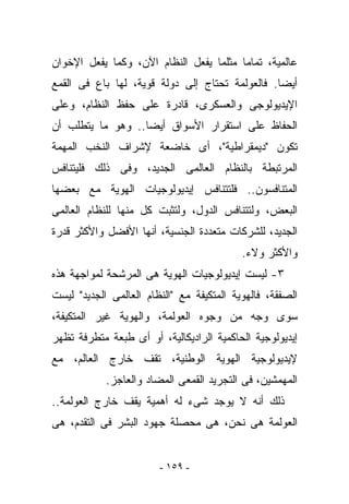 ‫ﻋﺎﻟﻤﻴﺔ، ﺘﻤﺎﻤﺎ ﻤﺜﻠﻤﺎ ﻴﻔﻌل ﺍﻟﻨﻅﺎﻡ ﺍﻵﻥ، ﻭﻜﻤﺎ ﻴﻔﻌل ﺍﻹﺨﻭﺍﻥ‬
‫ﺃﻴﻀﺎ. ﻓﺎﻟﻌﻭﻟﻤﺔ ﺘﺤﺘﺎﺝ ﺇﻟﻰ ﺩﻭﻟﺔ ﻗﻭﻴﺔ، ﻟﻬﺎ ﺒﺎﻉ ﻓﻰ ﺍﻟﻘﻤﻊ‬
‫ﺍﻹﻴﺩﻴﻭﻟﻭﺠﻰ ﻭﺍﻟﻌﺴﻜﺭﻯ، ﻗﺎﺩﺭﺓ ﻋﻠﻰ ﺤﻔﻅ ﺍﻟﻨﻅﺎﻡ، ﻭﻋﻠﻰ‬
‫ﺍﻟﺤﻔﺎﻅ ﻋﻠﻰ ﺍﺴﺘﻘﺭﺍﺭ ﺍﻷﺴﻭﺍﻕ ﺃﻴﻀﺎ.. ﻭﻫﻭ ﻤﺎ ﻴﺘﻁﻠﺏ ﺃﻥ‬
‫ﺘﻜﻭﻥ "ﺩﻴﻤﻘﺭﺍﻁﻴﺔ"، ﺃﻯ ﺨﺎﻀﻌﺔ ﻹﺸﺭﺍﻑ ﺍﻟ ﹸﺨﺏ ﺍﻟﻤﻬﻤﺔ‬
         ‫ﻨ‬
‫ﺍﻟﻤﺭﺘﺒﻁﺔ ﺒﺎﻟﻨﻅﺎﻡ ﺍﻟﻌﺎﻟﻤﻰ ﺍﻟﺠﺩﻴﺩ، ﻭﻓﻰ ﺫﻟﻙ ﻓﻠﻴﺘﻨﺎﻓﺱ‬
‫ﺍﻟﻤﺘﻨﺎﻓﺴﻭﻥ.. ﻓﻠﺘﺘﻨﺎﻓﺱ ﺇﻴﺩﻴﻭﻟﻭﺠﻴﺎﺕ ﺍﻟﻬﻭﻴﺔ ﻤﻊ ﺒﻌﻀﻬﺎ‬
‫ﺍﻟﺒﻌﺽ، ﻭﻟﺘﺘﻨﺎﻓﺱ ﺍﻟﺩﻭل، ﻭﻟﺘﺜﺒﺕ ﻜل ﻤﻨﻬﺎ ﻟﻠﻨﻅﺎﻡ ﺍﻟﻌﺎﻟﻤﻰ‬
‫ﺍﻟﺠﺩﻴﺩ، ﻟﻠﺸﺭﻜﺎﺕ ﻤﺘﻌﺩﺩﺓ ﺍﻟﺠﻨﺴﻴﺔ، ﺃﻨﻬﺎ ﺍﻷﻓﻀل ﻭﺍﻷﻜﺜﺭ ﻗﺩﺭﺓ‬
                                           ‫ﻭﺍﻷﻜﺜﺭ ﻭﻻﺀ.‬
‫٣- ﻟﻴﺴﺕ ﺇﻴﺩﻴﻭﻟﻭﺠﻴﺎﺕ ﺍﻟﻬﻭﻴﺔ ﻫﻰ ﺍﻟﻤﺭﺸﺤﺔ ﻟﻤﻭﺍﺠﻬﺔ ﻫﺫﻩ‬
‫ﺍﻟﺼﻔﻘﺔ، ﻓﺎﻟﻬﻭﻴﺔ ﺍﻟﻤﺘﻜﻴﻔﺔ ﻤﻊ "ﺍﻟﻨﻅﺎﻡ ﺍﻟﻌﺎﻟﻤﻰ ﺍﻟﺠﺩﻴﺩ" ﻟﻴﺴﺕ‬
‫ﺴﻭﻯ ﻭﺠﻪ ﻤﻥ ﻭﺠﻭﻩ ﺍﻟﻌﻭﻟﻤﺔ، ﻭﺍﻟﻬﻭﻴﺔ ﻏﻴﺭ ﺍﻟﻤﺘﻜﻴﻔﺔ،‬
‫ﺇﻴﺩﻴﻭﻟﻭﺠﻴﺔ ﺍﻟﺤﺎﻜﻤﻴﺔ ﺍﻟﺭﺍﺩﻴﻜﺎﻟﻴﺔ، ﺃﻭ ﺃﻯ ﻁﺒﻌﺔ ﻤﺘﻁﺭﻓﺔ ﺘﻅﻬﺭ‬
‫ﻹﻴﺩﻴﻭﻟﻭﺠﻴﺔ ﺍﻟﻬﻭﻴﺔ ﺍﻟﻭﻁﻨﻴﺔ، ﺘﻘﻑ ﺨﺎﺭﺝ ﺍﻟﻌﺎﻟﻡ، ﻤﻊ‬
            ‫ﺍﻟﻤﻬﻤﺸﻴﻥ، ﻓﻰ ﺍﻟﺘﺠﺭﻴﺩ ﺍﻟﻘﻤﻌﻰ ﺍﻟﻤﻀﺎﺩ ﻭﺍﻟﻌﺎﺠﺯ.‬
‫ﺫﻟﻙ ﺃﻨﻪ ﻻ ﻴﻭﺠﺩ ﺸﻰﺀ ﻟﻪ ﺃﻫﻤﻴﺔ ﻴﻘﻑ ﺨﺎﺭﺝ ﺍﻟﻌﻭﻟﻤﺔ..‬
‫ﺍﻟﻌﻭﻟﻤﺔ ﻫﻰ ﻨﺤﻥ، ﻫﻰ ﻤﺤﺼﻠﺔ ﺠﻬﻭﺩ ﺍﻟﺒﺸﺭ ﻓﻰ ﺍﻟﺘﻘﺩﻡ، ﻫﻰ‬


                        ‫- ٩٥١ -‬
 