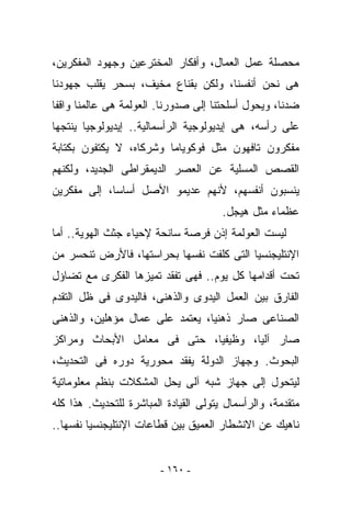 ‫ﻤﺤﺼﻠﺔ ﻋﻤل ﺍﻟﻌﻤﺎل، ﻭﺃﻓﻜﺎﺭ ﺍﻟﻤﺨﺘﺭﻋﻴﻥ ﻭﺠﻬﻭﺩ ﺍﻟﻤﻔﻜﺭﻴﻥ،‬
‫ﻫﻰ ﻨﺤﻥ ﺃﻨﻔﺴﻨﺎ، ﻭﻟﻜﻥ ﺒﻘﻨﺎﻉ ﻤﺨﻴﻑ، ﺒﺴﺤﺭ ﻴﻘﻠﺏ ﺠﻬﻭﺩﻨﺎ‬
‫ﻀﺩﻨﺎ، ﻭﻴﺤﻭل ﺃﺴﻠﺤﺘﻨﺎ ﺇﻟﻰ ﺼﺩﻭﺭﻨﺎ. ﺍﻟﻌﻭﻟﻤﺔ ﻫﻰ ﻋﺎﻟﻤﻨﺎ ﻭﺍﻗﻔﺎ‬
‫ﻋﻠﻰ ﺭﺃﺴﻪ، ﻫﻰ ﺇﻴﺩﻴﻭﻟﻭﺠﻴﺔ ﺍﻟﺭﺃﺴﻤﺎﻟﻴﺔ.. ﺇﻴﺩﻴﻭﻟﻭﺠﻴﺎ ﻴﻨﺘﺠﻬﺎ‬
‫ﻤﻔﻜﺭﻭﻥ ﺘﺎﻓﻬﻭﻥ ﻤﺜل ﻓﻭﻜﻭﻴﺎﻤﺎ ﻭﺸﺭﻜﺎﻩ، ﻻ ﻴﻜﺘﻔﻭﻥ ﺒﻜﺘﺎﺒﺔ‬
‫ﺍﻟﻘﺼﺹ ﺍﻟﻤﺴﻠﻴﺔ ﻋﻥ ﺍﻟﻌﺼﺭ ﺍﻟﺩﻴﻤﻘﺭﺍﻁﻰ ﺍﻟﺠﺩﻴﺩ، ﻭﻟﻜﻨﻬﻡ‬
‫ﻴﻨﺴﺒﻭﻥ ﺃﻨﻔﺴﻬﻡ، ﻷﻨﻬﻡ ﻋﺩﻴﻤﻭ ﺍﻷﺼل ﺃﺴﺎﺴﺎ، ﺇﻟﻰ ﻤﻔﻜﺭﻴﻥ‬
                                       ‫ﻋﻅﻤﺎﺀ ﻤﺜل ﻫﻴﺠل.‬
‫ﻟﻴﺴﺕ ﺍﻟﻌﻭﻟﻤﺔ ﺇﺫﻥ ﻓﺭﺼﺔ ﺴﺎﻨﺤﺔ ﻹﺤﻴﺎﺀ ﺠﺜﺙ ﺍﻟﻬﻭﻴﺔ.. ﺃﻤﺎ‬
‫ﺍﻹﻨﺘﻠﻴﺠﻨﺴﻴﺎ ﺍﻟﺘﻰ ﻜﻠﻔﺕ ﻨﻔﺴﻬﺎ ﺒﺤﺭﺍﺴﺘﻬﺎ، ﻓﺎﻷﺭﺽ ﺘﻨﺤﺴﺭ ﻤﻥ‬
‫ﺘﺤﺕ ﺃﻗﺩﺍﻤﻬﺎ ﻜل ﻴﻭﻡ.. ﻓﻬﻰ ﺘﻔﻘﺩ ﺘﻤﻴﺯﻫﺎ ﺍﻟﻔﻜﺭﻯ ﻤﻊ ﺘﻀﺎﺅل‬
‫ﺍﻟﻔﺎﺭﻕ ﺒﻴﻥ ﺍﻟﻌﻤل ﺍﻟﻴﺩﻭﻯ ﻭﺍﻟﺫﻫﻨﻰ، ﻓﺎﻟﻴﺩﻭﻯ ﻓﻰ ﻅل ﺍﻟﺘﻘﺩﻡ‬
‫ﺍﻟﺼﻨﺎﻋﻰ ﺼﺎﺭ ﺫﻫﻨﻴﺎ، ﻴﻌﺘﻤﺩ ﻋﻠﻰ ﻋﻤﺎل ﻤﺅﻫﻠﻴﻥ، ﻭﺍﻟﺫﻫﻨﻰ‬
‫ﺼﺎﺭ ﺁﻟﻴﺎ، ﻭﻅﻴﻔﻴﺎ، ﺤﺘﻰ ﻓﻰ ﻤﻌﺎﻤل ﺍﻷﺒﺤﺎﺙ ﻭﻤﺭﺍﻜﺯ‬
‫ﺍﻟﺒﺤﻭﺙ. ﻭﺠﻬﺎﺯ ﺍﻟﺩﻭﻟﺔ ﻴﻔﻘﺩ ﻤﺤﻭﺭﻴﺔ ﺩﻭﺭﻩ ﻓﻰ ﺍﻟﺘﺤﺩﻴﺙ،‬
‫ﻟﻴﺘﺤﻭل ﺇﻟﻰ ﺠﻬﺎﺯ ﺸﺒﻪ ﺁﻟﻰ ﻴﺤل ﺍﻟﻤﺸﻜﻼﺕ ﺒﻨﻅﻡ ﻤﻌﻠﻭﻤﺎﺘﻴﺔ‬
‫ﻤﺘﻘﺩﻤﺔ، ﻭﺍﻟﺭﺃﺴﻤﺎل ﻴﺘﻭﻟﻰ ﺍﻟﻘﻴﺎﺩﺓ ﺍﻟﻤﺒﺎﺸﺭﺓ ﻟﻠﺘﺤﺩﻴﺙ. ﻫﺫﺍ ﻜﻠﻪ‬
‫ﻨﺎﻫﻴﻙ ﻋﻥ ﺍﻻﻨﺸﻁﺎﺭ ﺍﻟﻌﻤﻴﻕ ﺒﻴﻥ ﻗﻁﺎﻋﺎﺕ ﺍﻹﻨﺘﻠﻴﺠﻨﺴﻴﺎ ﻨﻔﺴﻬﺎ..‬


                         ‫- ٠٦١ -‬
 