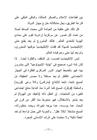 ‫ﺒﻴﻥ ﻗﻁﺎﻋﺎﺕ ﺍﻹﻋﻼﻡ ﻭﺍﻟﻌﺴﻜﺭ ﺍﻟﻤﺩﻟﻠﺔ، ﻭﺍﻟﺒﺎﻗﻰ ﺍﻟﻤﻠﻘﻰ ﻋﻠﻰ‬
          ‫ﻗﺎﺭﻋﺔ ﺍﻟﻁﺭﻴﻕ، ﻴﺤل ﻤﺸﻜﻼﺘﻪ ﺨﺎﺭﺝ ﺠﻬﺎﺯ ﺍﻟﺩﻭﻟﺔ.‬
‫ﻜل ﺫﻟﻙ ﻋﻠﻰ ﺨﻠﻔﻴﺔ ﻤﻥ ﺍﻟﻌﻭﻟﻤﺔ ﺍﻟﺘﻰ ﺴﺤﺒﺕ ﺍﻟﺒﺴﺎﻁ ﺃﺼﻼ‬
‫ﻤﻥ ﺘﺤﺕ ﻜل ﺘﺼﻭﺭ ﻋﻥ ﻤﺭﻜﺯﻴﺔ ﺇﺭﺍﺩﻭﻴﺔ ﺘﻘﻭﻡ ﻋﻠﻰ ﻤﺒﺎﺩﺉ‬
‫ﺍﻟﻬﻭﻴﺔ ﻟﺘﺘﺤﺩﻯ ﺍﻟﻌﺎﻟﻡ.. ﻓﺫﻟﻙ ﺍﻟﻤﺸﺭﻭﻉ ﻟﻡ ﻴﻌﺩ ﻴﻘﻨﻊ ﺤﺘﻰ‬
‫ﺍﻹﻨﺘﻠﻴﺠﻨﺴﻴﺎ ﻨﻔﺴﻬﺎ! ﻟﻘﺩ ﻓﻘﺩﺕ ﺍﻹﻨﺘﻠﻴﺠﻨﺴﻴﺎ ﻤﻭﻗﻌﻬﺎ ﺍﻟﻤﺤﻭﺭﻯ،‬
                         ‫ﻭﻟﻡ ﻴﻌﺩ ﻟﻬﺎ ﺤﺘﻰ ﻭﻫﻡ ﻗﻴﺎﺩﺓ ﺍﻟﻌﺎﻟﻡ.‬
‫ﻟﻴﺱ ﺍﻹﻨﺘﻠﻴﺠﻨﺴﻴﺎ ﻓﺤﺴﺏ، ﺒل ﺍﻟﻤﺜﻘﻑ ﻭﺍﻟﻔﻜﺭﺓ ﺃﻴﻀﺎ.. ﺇﺫﺍ‬
‫ﻜﺎﻥ ﺜﻤﺔ ﺸﻰﺀ ﺼﺤﻴﺢ ﻓﻰ "ﻨﻬﺎﻴﺔ ﺍﻹﻴﺩﻴﻭﻟﻭﺠﻴﺎ" ﺍﻟﺘﻰ ﻴﺒﺸﺭﻭﻥ‬
‫ﺒﻬﺎ، ﻓﻬﻭ ﺒﺎﻟﻀﺒﻁ ﺍﻨﻬﻴﺎﺭ ﺍﻟﺩﻭﺭ ﺍﻟﻤﺭﻜﺯﻯ ﻟﻠﻔﻜﺭﺓ ﻓﻰ ﺍﻟﺠﻬﺎﺯ‬
‫ﺍﻻﺠﺘﻤﺎﻋﻰ. ﻓﺎﻟﻔﻜﺭ ﻟﻡ ﻴﻌﺩ ﻤﺴﺘﻘﻼ ﻭﻻ ﻤﺼﺩﺭ ﺍﻟﺤﻘﻴﻘﺔ، ﺒل‬
‫ﺃﺼﺒﺢ ﺘﺎﺒﻌﺎ، ﺘﺎﺒﻌﺎ ﻟﻺﻨﺘﺎﺝ )ﻤﺎﺭﻜﺱ( ﻭﺍﻟﻼ ﻭﻋﻰ )ﻓﺭﻭﻴﺩ(‬
‫ﻭﺍﻟﺴﻠﻁﺔ )ﻓﻭﻜﻭ(، ﺃﺼﺒﺢ ﻜﻤﺎ ﺃﺸﺭﻨﺎ ﻤﻨﺫ ﺍﻟﺒﺩﺍﻴﺔ ‪‬ﻨ ﹶﺞ ﺍﺠﺘﻤﺎﻋﻰ‬
         ‫ﻤﺘ‬
‫ﻜﻐﻴﺭﻩ ﻤﻥ ﺍﻟﻤﻨﺘﺠﺎﺕ. ﺇﻥ ﺍﻟﻌﻘل ﺫﺍﺘﻪ )ﻨﺎﻫﻴﻙ ﻋﻥ ﺍﻟﻬﻭﻴﺔ( ﻟﻡ‬
‫ﻴﻌﺩ ﻴﺸﻌﺭ ﺒﺎﻻﺴﺘﻘﻼل، ﻓﻬﻭ ﻤﻨﺨﺭﻁ ﻤﻨﺫ ﺃﻜﺜﺭ ﻤﻥ ﻗﺭﻥ ﻓﻰ‬
‫ﺍﻟﺒﺤﺙ ﻋﻤﺎ ﻴﺅﺴﺴﻪ، ﻋﻤﺎ ﻴﻭﺠﻪ ﺘﻐﻴﺭﺍﺘﻪ ﻭﻴﺤﺩﺩ ﻤﻨﻅﻭﺭﺍﺘﻪ،‬
‫ﺃﺼﺒﺢ ﻤﻨﺸﻐﻼ "ﺒﺎﻟﻼ ﻋﻘل".. ﻭﺍﻟﺤﺭﻴﺔ ﺍﻟﺘﻰ ﺤﻤل ﻟﻭﺍﺀﻫﺎ ﻟﻡ ﺘﻌﺩ‬
       ‫"ﺨﻁﺔ ﺫﻜﻴﺔ" ﻭﻻ ﻤﻌﺘﻤﺩﺓ ﻋﻠﻰ ﺍﻟﺭﺸﺩ ﺍﻹﻨﺴﺎﻨﻰ ﺍﻟﻤﺠﺭﺩ.‬


                        ‫- ١٦١ -‬
 