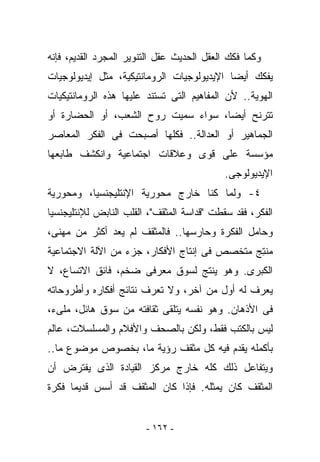 ‫ﻭﻜﻤﺎ ﻓﻜﻙ ﺍﻟﻌﻘل ﺍﻟﺤﺩﻴﺙ ﻋﻘل ﺍﻟﺘﻨﻭﻴﺭ ﺍﻟﻤﺠﺭﺩ ﺍﻟﻘﺩﻴﻡ، ﻓﺈﻨﻪ‬
‫ﻴﻔﻜﻙ ﺃﻴﻀﺎ ﺍﻹﻴﺩﻴﻭﻟﻭﺠﻴﺎﺕ ﺍﻟﺭﻭﻤﺎﻨﺘﻴﻜﻴﺔ، ﻤﺜل ﺇﻴﺩﻴﻭﻟﻭﺠﻴﺎﺕ‬
‫ﺍﻟﻬﻭﻴﺔ.. ﻷﻥ ﺍﻟﻤﻔﺎﻫﻴﻡ ﺍﻟﺘﻰ ﺘﺴﺘﻨﺩ ﻋﻠﻴﻬﺎ ﻫﺫﻩ ﺍﻟﺭﻭﻤﺎﻨﺘﻴﻜﻴﺎﺕ‬
‫ﺘﺘﺭﻨﺢ ﺃﻴﻀﺎ، ﺴﻭﺍﺀ ‪‬ﻤﻴﺕ ﺭﻭﺡ ﺍﻟﺸﻌﺏ، ﺃﻭ ﺍﻟﺤﻀﺎﺭﺓ ﺃﻭ‬
                            ‫ﺴ‬
‫ﺍﻟﺠﻤﺎﻫﻴﺭ ﺃﻭ ﺍﻟﻌﺩﺍﻟﺔ.. ﻓﻜﻠﻬﺎ ﺃﺼﺒﺤﺕ ﻓﻰ ﺍﻟﻔﻜﺭ ﺍﻟﻤﻌﺎﺼﺭ‬
‫ﻤﺅﺴﺴﺔ ﻋﻠﻰ ﻗﻭﻯ ﻭﻋﻼﻗﺎﺕ ﺍﺠﺘﻤﺎﻋﻴﺔ ﻭﺍﻨﻜﺸﻑ ﻁﺎﺒﻌﻬﺎ‬
                                            ‫ﺍﻹﻴﺩﻴﻭﻟﻭﺠﻰ.‬
‫٤- ﻭﻟﻤﺎ ﻜﻨﺎ ﺨﺎﺭﺝ ﻤﺤﻭﺭﻴﺔ ﺍﻹﻨﺘﻠﻴﺠﻨﺴﻴﺎ، ﻭﻤﺤﻭﺭﻴﺔ‬
‫ﺍﻟﻔﻜﺭ، ﻓﻘﺩ ﺴﻘﻁﺕ "ﻗﺩﺍﺴﺔ ﺍﻟﻤﺜﻘﻑ"، ﺍﻟﻘﻠﺏ ﺍﻟﻨﺎﺒﺽ ﻟﻺﻨﺘﻠﻴﺠﻨﺴﻴﺎ‬
‫ﻭﺤﺎﻤل ﺍﻟﻔﻜﺭﺓ ﻭﺤﺎﺭﺴﻬﺎ.. ﻓﺎﻟﻤﺜﻘﻑ ﻟﻡ ﻴﻌﺩ ﺃﻜﺜﺭ ﻤﻥ ﻤﻬﻨﻰ،‬
‫ﻤﻨ ِﺞ ﻤﺘﺨﺼﺹ ﻓﻰ ﺇﻨﺘﺎﺝ ﺍﻷﻓﻜﺎﺭ، ﺠﺯﺀ ﻤﻥ ﺍﻵﻟﺔ ﺍﻻﺠﺘﻤﺎﻋﻴﺔ‬
                                              ‫ﺘ‬
‫ﺍﻟﻜﺒﺭﻯ. ﻭﻫﻭ ‪‬ﻨﺘﺞ ﻟﺴﻭﻕ ﻤﻌﺭﻓﻰ ﻀﺨﻡ، ﻓﺎﺌﻕ ﺍﻻﺘﺴﺎﻉ، ﻻ‬
                                  ‫ﻴ‬
‫‪‬ﻌﺭﻑ ﻟﻪ ﺃﻭل ﻤﻥ ﺁﺨﺭ، ﻭﻻ ﹸﻌﺭﻑ ﻨﺘﺎﺌﺞ ﺃﻓﻜﺎﺭﻩ ﻭﺃﻁﺭﻭﺤﺎﺘﻪ‬
                          ‫ﺘ‬                      ‫ﻴ‬
‫ﻓﻰ ﺍﻷﺫﻫﺎﻥ. ﻭﻫﻭ ﻨﻔﺴﻪ ﻴﺘﻠﻘﻰ ﺜﻘﺎﻓﺘﻪ ﻤﻥ ﺴﻭﻕ ﻫﺎﺌل، ﻤﻠﻰﺀ،‬
‫ﻟﻴﺱ ﺒﺎﻟﻜﺘﺏ ﻓﻘﻁ، ﻭﻟﻜﻥ ﺒﺎﻟﺼﺤﻑ ﻭﺍﻷﻓﻼﻡ ﻭﺍﻟﻤﺴﻠﺴﻼﺕ، ﻋﺎﻟﻡ‬
‫ﺒﺄﻜﻤﻠﻪ ﻴﻘﺩﻡ ﻓﻴﻪ ﻜل ﻤﺜﻘﻑ ﺭﺅﻴﺔ ﻤﺎ، ﺒﺨﺼﻭﺹ ﻤﻭﻀﻭﻉ ﻤﺎ..‬
‫ﻭﻴﺘﻔﺎﻋل ﺫﻟﻙ ﻜﻠﻪ ﺨﺎﺭﺝ ﻤﺭﻜﺯ ﺍﻟﻘﻴﺎﺩﺓ ﺍﻟﺫﻯ ‪‬ﻔﺘﺭﺽ ﺃﻥ‬
       ‫ﻴ‬
‫ﺍﻟﻤﺜﻘﻑ ﻜﺎﻥ ﻴﻤﺜﻠﻪ. ﻓﺈﺫﺍ ﻜﺎﻥ ﺍﻟﻤﺜﻘﻑ ﻗﺩ ﺃﺴﺱ ﻗﺩﻴﻤﺎ ﻓﻜﺭﺓ‬


                        ‫- ٢٦١ -‬
 