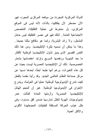 ‫ﺍﻟﺩﻭﻟﺔ ﺍﻟﻤﺭﻜﺯﻴﺔ ﺍﻟﻤﺠﺭﺩﺓ ﻤﻥ ﻤﻭﻗﻌﻪ ﺍﻟﻤﺭﻜﺯﻯ ﺍﻟﻤﺠﺭﺩ، ﻓﻬﻭ‬
‫ﺍﻵﻥ ﻤﻀﻁﺭ ﻷﻥ ﻴﻔﻜﻜﻬﺎ، ﺒﺎﻟﺫﺍﺕ ﻷﻨﻪ ﻟﻴﺱ ﻓﻰ ﺍﻟﻤﻭﻗﻊ‬
‫ﺍﻟﻤﺭﻜﺯﻯ، ﺒل ﻤﻨﺨﺭﻁ ﻓﻰ ﻋﻤﻠﻴﺔ ﺍﻟﺘﻔﻜﻴﻙ/ ﺍﻟﺘﺨﺼﺹ‬
‫ﺍﻻﺠﺘﻤﺎﻋﻴﺔ ﺍﻟﻌﺎﻤﺔ.. ﻟﺫﻟﻙ ﻓﻬﻭ ﻓﻰ ﻋﺼﺭ ﺍﻟﺘﻔﻜﻴﻙ ﻟﻴﺱ ﺤﺎﻤل‬
‫ﺍﻟﻤﺸﻌل، ﻭﻻ ﺭﺍﺌﺩ ﺍﻟﺒﺸﺭﻴﺔ، ﻭﺇﻨﻤﺎ ﻫﻭ ﻤﻜﺎﻓﺢ ﻤﺜﻠﻨﺎ ﺠﻤﻴﻌﺎ..‬
‫ﻭﻫﺫﺍ ﻤﺎ ﻴﻤﻜﻥ ﺃﻥ ﻨﺴﻤﻴﻪ ﺒﻠﺘﺭﺓ ﺍﻹﻨﺘﻠﻴﺠﻨﺴﻴﺎ. ﻭﻤﻥ ﻫﻨﺎ ﺫﻟﻙ‬
‫ﺍﻟﻨﻔﺱ ﺍﻟﻘﺼﻴﺭ ﺍﻟﺫﻯ ﻴﻤﻴﺯ ﺘﻨﺎﻭل ﺍﻹﻨﺘﻠﻴﺠﻨﺴﻴﺎ ﺍﻟﻭﻁﻨﻴﺔ ﻷﻓﻜﺎﺭ‬
‫ﻤﺎ ﺒﻌﺩ ﺍﻟﺒﻨﻴﻭﻴﺔ ﻭﺭﻓﻀﻬﺎ ﺍﻟﺴﺭﻴﻊ ﻭﺘﺯﺍﻴﺩ ﺍﻋﺘﺼﺎﻤﻬﺎ ﺒﺸﻌﺎﺭ‬
‫ﺍﻟﺨﺼﻭﺼﻴﺔ. ﺫﻟﻙ ﺃﻥ ﺍﻹﻨﺘﻠﻴﺠﻨﺴﻴﺎ ﺍﻟﻤﺼﺭﻴﺔ ﻟﻴﺴﺕ ﺒﻌﻴﺩﺓ ﻋﻥ‬
‫ﻜل ﻫﺫﻩ ﺍﻟﺘﻐﻴﺭﺍﺕ، ﺒﺭﻏﻡ ﺃﻨﻬﺎ ﻁﺒﻌﺎ ﺃﺒﻁﺄ، ﻟﺒﻌﺩﻫﺎ ﻨﺴﺒﻴﺎ ﻋﻥ‬
‫ﻤﺭﻜﺯ ﺼﻨﺎﻋﺔ ﺍﻟﻨﻅﺎﻡ ﺍﻟﻌﺎﻟﻤﻰ ﺍﻟﺠﺩﻴﺩ. ﻭﻗﺩ ﺭﺃﻴﻨﺎ ﻤﻘﺩﻤﺎ ﺒﺎﻟﻔﻌل‬
‫ﻜﻴﻑ ﺘﻨﺩﺭﺝ ﺍﻹﻴﺩﻴﻭﻟﻭﺠﻴﺔ ﺍﻟﻭﻁﻨﻴﺔ ﻋﻤﻠﻴﺎ ﻓﻰ ﺍﻟﻌﻭﻟﻤﺔ، ﻭﻴﻨﺩﺭﺝ‬
‫ﺍﻹﺨﻭﺍﻥ ﻓﻰ ﺍﻹﻴﺩﻴﻭﻟﻭﺠﻴﺎ ﺍﻟﻭﻁﻨﻴﺔ. ﻏﻴﺭ ﺃﻥ ﺍﻟﺤﺠﻡ ﺍﻟﻬﺎﺌل‬
‫ﻋﻤﺭ‬    ‫ﺃﻁﺎﻟﺕ‬    ‫ﺍﻟﺤﺎﺩﺓ‬   ‫ﻭﺃﺯﻤﺘﻬﺎ‬   ‫ﺍﻟﻤﺼﺭﻴﺔ‬   ‫ﻟﻺﻨﺘﻠﻴﺠﻨﺴﻴﺎ‬
‫ﺇﻴﺩﻴﻭﻟﻭﺠﻴﺎﺕ ﺍﻟﻬﻭﻴﺔ ﻟﺘﻅل ﺘﻤﺎﺭﺴﻬﺎ ﻀﻤﻥ ﺃﻓﻕ ﻤﺴﺩﻭﺩ، ﻭﻓﻰ‬
‫ﻅل ﻏﻴﺎﺏ ﺍﻟﺤﺭﻜﺔ ﺍﻟﻤﺴﺘﻘﻠﺔ ﻟﻠﻁﺒﻘﺎﺕ ﺍﻟﻤﻀ ﹶﻬﺩﺓ ﺍﻷﻗﻭﻯ‬
         ‫ﻁ‬
                                          ‫ﻭﺍﻷﻜﺜﺭ ﺃﻫﻤﻴﺔ.‬




                         ‫- ٣٦١ -‬
 