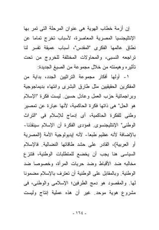 ‫ﺇﻥ ﺃﺯﻤﺔ ﺨﻁﺎﺏ ﺍﻟﻬﻭﻴﺔ ﻫﻰ ﻋﻨﻭﺍﻥ ﺍﻟﻤﺭﺤﻠﺔ ﺍﻟﺘﻰ ﺘﻤﺭ ﺒﻬﺎ‬
‫ﺍﻹﻨﺘﻠﻴﺠﻨﺴﻴﺎ ﺍﻟﻤﺼﺭﻴﺔ ﺍﻟﻤﻌﺎﺼﺭﺓ، ﻷﺴﺒﺎﺏ ﺘﺨﺭﺝ ﺘﻤﺎﻤﺎ ﻋﻥ‬
‫ﻨﻁﺎﻕ ﻋﺎﻟﻤﻬﺎ ﺍﻟﻔﻜﺭﻯ "ﺍﻟﻤﻘﺩﺱ"، ﺃﺴﺒﺎﺏ ﻋﻤﻴﻘﺔ ﺘﻔﺴﺭ ﻟﻨﺎ‬
‫ﺘﺭﺍﺠﻌﻪ ﺍﻟﻨﺴﺒﻰ، ﻭﺍﻟﻤﺤﺎﻭﻻﺕ ﺍﻟﻤﺨﺘﻠﻔﺔ ﻟﻠﺨﺭﻭﺝ ﻤﻥ ﺘﺤﺕ‬
      ‫ﺘﺄﺜﻴﺭﻩ ﻭﻫﻴﻤﻨﺘﻪ ﻤﻥ ﺨﻼل ﻤﺠﻤﻭﻋﺔ ﻤﻥ ﺍﻟﺼﻴﻎ ﺍﻟﺠﺩﻴﺩﺓ:‬
‫١- ﺃﻭﻟﻬﺎ ﺃﻓﻜﺎﺭ ﻤﺠﻤﻭﻋﺔ ﺍﻟﺘﺭﺍﺜﻴﻴﻥ ﺍﻟﺠﺩﺩ، ﺒﺩﺍﻴﺔ ﻤﻥ‬
‫ﺍﻟﻤﻔﻜﺭﻴﻥ ﺍﻟﺤﻘﻴﻘﻴﻴﻥ ﻤﺜل ﻁﺎﺭﻕ ﺍﻟﺒﺸﺭﻯ ﻭﺍﻨﺘﻬﺎﺀ ﺒﺩﻴﻤﺎﺠﻭﺠﻴﺔ‬
‫ﻭﺒﺭﺍﺠﻤﺎﺘﻴﺔ ﺤﺯﺏ ﺍﻟﻌﻤل ﻭﻋﺎﺩل ﺤﺴﻴﻥ. ﻟﻴﺴﺕ ﻓﻜﺭﺓ "ﺍﻹﺴﻼﻡ‬
‫ﻫﻭ ﺍﻟﺤل" ﻫﻰ ﺫﺍﺘﻬﺎ ﻓﻜﺭﺓ ﺍﻟﺤﺎﻜﻤﻴﺔ، ﻷﻨﻬﺎ ﻋﺒﺎﺭﺓ ﻋﻥ ﺘﻤﺼﻴﺭ‬
‫ﻭﻁﻨﻰ ﻟﻠﻔﻜﺭﺓ ﺍﻟﺤﺎﻜﻤﻴﺔ، ﺃﻯ ﺇﺩﻤﺎﺝ ﻟﻺﺴﻼﻡ ﻓﻰ "ﺍﻟﺘﺭﺍﺙ‬
‫ﺍﻟﻭﻁﻨﻰ" ﺍﻹﻨﺘﻠﻴﺠﻨﺴﻭﻯ. ﻓﻤﺅﺩﻯ ﺍﻟﻔﻜﺭﺓ ﺃﻥ ﺍﻹﺴﻼﻡ ﺴﻴﻨﻘﺫﻨﺎ-‬
‫ﺒﺎﻹﻀﺎﻓﺔ ﻷﻨﻪ ﻋﻅﻴﻡ ﻁﺒﻌﺎ- ﻷﻨﻪ ﺇﻴﺩﻴﻭﻟﻭﺠﻴﺔ ﺍﻷﻤﺔ )ﺍﻟﻤﺼﺭﻴﺔ‬
‫ﺃﻭ ﺍﻟﻌﺭﺒﻴﺔ(، ﺍﻟﻘﺎﺩﺭ ﻋﻠﻰ ﺤﺸﺩ ﻁﺎﻗﺎﺘﻬﺎ ﺍﻟﻨﻀﺎﻟﻴﺔ. ﻓﺎﻹﺴﻼﻡ‬
‫ﺍﻟﺴﻴﺎﺴﻰ ﻫﻨﺎ ﻴﺠﺏ ﺃﻥ ﻴﺨﻀﻊ ﻟﻠﻤﺘﻁﻠﺒﺎﺕ ﺍﻟﻭﻁﻨﻴﺔ، ﻓ ﹸﻨﺯﻉ‬
   ‫ﺘ‬
‫ﻤﺨﺎﻟﺒﻪ ﻀﺩ ﺍﻷﻗﺒﺎﻁ ﻭﻀﺩ ﺤﺭﻴﺎﺕ ﺍﻟﻤﺭﺃﺓ، ﻭﺨﺼﻭﺼﺎ ﻀﺩ‬
‫ﺍﻟﻭﻁﻨﻴﺔ. ﻭﺒﺎﻟﻤﻘﺎﺒل ﻋﻠﻰ ﺍﻟﻭﻁﻨﻴﺔ ﺃﻥ ﺘﻌﺘﺭﻑ ﺒﺎﻹﺴﻼﻡ ﻤﻀﻤﻭﻨﺎ‬
‫ﻟﻬﺎ. ﻭﺍﻟﻤﻘﺼﻭﺩ ﻫﻭ ﺩﻤﺞ ﺍﻟﻁﺭﻓﻴﻥ؛ ﺍﻹﺴﻼﻤﻰ ﻭﺍﻟﻭﻁﻨﻰ، ﻓﻰ‬
‫ﻤﺸﺭﻭﻉ ﻫﻭﻴﺔ ﻤﻭﺤﺩ. ﻏﻴﺭ ﺃﻥ ﻫﺫﻩ ﻋﻤﻠﻴﺔ ﺇﻨﺘﺎﺝ ﻭﻟﻴﺴﺕ‬


                       ‫- ٤٦١ -‬
 