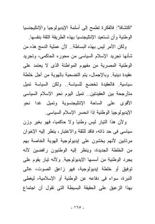 ‫"ﺍﻜﺘﺸﺎﻓﺎ": ﻓﺎﻟﻔﻜﺭﺓ ﺘﻁﻤﺢ ﺇﻟﻰ ﺃﺴﻠﻤﺔ ﺍﻹﻴﺩﻴﻭﻟﻭﺠﻴﺎ ﻭﺍﻹﻨﺘﻠﻴﺠﻨﺴﻴﺎ‬
  ‫ﺍﻟﻭﻁﻨﻴﺔ ﻭﺃﻥ ﺘﺴﺘﻌﻴﺩ ﺍﻹﻨﺘﻠﻴﺠﻨﺴﻴﺎ ﺒﻬﺫﻩ ﺍﻟﻁﺭﻴﻘﺔ ﺍﻟﺜﻘﺔ ﺒﻨﻔﺴﻬﺎ.‬
‫ﻭﻟﻜﻥ ﺍﻷﻤﺭ ﻟﻴﺱ ﺒﻬﺫﻩ ﺍﻟﺒﺴﺎﻁﺔ.. ﻷﻥ ﻋﻤﻠﻴﺔ ﺍﻟﺩﻤﺞ ﻫﺫﻩ ﻤﻥ‬
‫ﺸﺄﻨﻬﺎ ﺘﺠﺭﻴﺩ ﺍﻹﺴﻼﻡ ﺍﻟﺴﻴﺎﺴﻰ ﻤﻥ ﻤﺤﻭﺭﻩ ﺍﻟﺤﺎﻜﻤﻰ، ﻭﺘﺠﺭﻴﺩ‬
‫ﺍﻟﻭﻁﻨﻴﺔ ﺍﻟﻤﺼﺭﻴﺔ ﻤﻥ ﻤﻔﻬﻭﻡ ﺍﻟﻤﻭﺍﻁﻨﺔ ﺍﻟﺫﻯ ﻻ ﻴﻌﺘﻤﺩ ﻋﻠﻰ‬
‫ﻋﻘﻴﺩﺓ ﺩﻴﻨﻴﺔ. ﻭﺒﺎﻹﺠﻤﺎل، ﻴﺘﻡ ﺍﻟﺘﻀﺤﻴﺔ ﺒﺎﻟﻬﻭﻴﺔ ﻤﻥ ﺃﺠل ﺨﻠﻁﺔ‬
‫ﺴﻴﺎﺴﻴﺔ. ﻓﺎﻟﻌﻘﻴﺩﺓ ﺘﺨﻀﻊ ﻟﻠﺴﻴﺎﺴﺔ.. ﻭﻟﻜﻥ ﺍﻟﺴﻴﺎﺴﺔ ﺘﻤﻴل‬
‫ﻤﺘﺄﺭﺠﺤﺔ ﺒﻴﻥ ﺍﻟﻌﻘﻴﺩﺘﻴﻥ.. ﺘﻤﻴل ﺍﻟﻴﻭﻡ ﻨﺤﻭ ﺍﻹﺴﻼﻡ ﺍﻟﺴﻴﺎﺴﻰ‬
‫ﺍﻷﻗﻭﻯ ﻋﻠﻰ ﺍﻟﺴﺎﺤﺔ ﺍﻹﻨﺘﻠﻴﺠﻨﺴﻭﻴﺔ ﻭﺘﻤﻴل ﻏﺩﺍ ﻨﺤﻭ‬
           ‫ﺍﻹﻴﺩﻴﻭﻟﻭﺠﻴﺎ ﺍﻟﻭﻁﻨﻴﺔ ﺇﺫﺍ ﺍﻨﺤﺴﺭ ﺍﻹﺴﻼﻡ ﺍﻟﺴﻴﺎﺴﻰ.‬
‫ﻭﻷﻥ ﻫﺫﺍ ﺍﻟﺘﻴﺎﺭ ﻟﻴﺱ ﻭﻁﻨﻴﺎ ﻭﻻ ﺤﺎﻜﻤﻴﺎ، ﻓﻬﻭ ﺒﻐﻴﺭ ﻭﺯﻥ‬
‫ﺴﻴﺎﺴﻰ ﻓﻰ ﺤﺩ ﺫﺍﺘﻪ، ﻓﺎﻗﺩ ﻟﻠﺜﻘﺔ ﻭﺍﻻﻋﺘﺒﺎﺭ، ﻴﻨﻅﺭ ﺇﻟﻴﻪ ﺍﻹﺨﻭﺍﻥ‬
‫ﻤﺭﺘﺎﺒﻴﻥ ﻷﻨﻬﻡ ﻴﺨﺸﻭﻥ ﻋﻠﻰ ﺇﻴﺩﻴﻭﻟﻭﺠﻴﺔ ﺍﻟﻬﻭﻴﺔ ﺍﻟﺨﺎﺼﺔ ﺒﻬﻡ‬
‫ﻤﻥ ﺍﻟﺨﻠﻁﺔ ﺍﻟﺠﺩﻴﺩﺓ، ﻭﻴﻨﻅﺭ ﺇﻟﻴﻪ ﺍﻟﻭﻁﻨﻴﻭﻥ ﺭﺍﻓﻀﻴﻥ ﻷﻨﻪ‬
‫ﻴﺠﺭﺩ ﺍﻟﻭﻁﻨﻴﺔ ﻤﻥ ﺃﺴﺴﻬﺎ ﺍﻹﻴﺩﻴﻭﻟﻭﺠﻴﺔ. ﻭﻷﻨﻪ ﺘﻴﺎﺭ ﻴﻘﻭﻡ ﻋﻠﻰ‬
‫ﺘﻭﻓﻴﻕ ﺃﻭ ﺨﻠﻁﺔ ﺇﻴﺩﻴﻭﻟﻭﺠﻴﺔ، ﻓﻬﻭ ﺯﺍﻋﻕ ﺍﻟﺼﻭﺕ، ﻋﺎﻟﻰ‬
‫ﺍﻟﻨﺒﺭﺓ، ﺴﻭﺍﺀ ﻓﻰ ﺩﻓﺎﻋﻪ ﻋﻥ ﺍﻟﻭﻁﻨﻴﺔ ﺃﻭ ﺍﻹﺴﻼﻤﻴﺔ، ﻟﻴﻐﻁﻰ‬
‫ﺒﻬﺫﺍ ﺍﻟﺯﻋﻴﻕ ﻋﻠﻰ ﺍﻟﺤﻘﻴﻘﺔ ﺍﻟﺒﺴﻴﻁﺔ ﺍﻟﺘﻰ ﺘﻘﻭل ﺃﻥ ﺍﺠﺘﻤﺎﻉ‬


                         ‫- ٥٦١ -‬
 