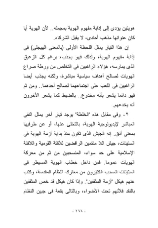 ‫ﻫﻭﻴﺘﻴﻥ ﻴﺅﺩﻯ ﺇﻟﻰ ﺇﺫﺍﺒﺔ ﻤﻔﻬﻭﻡ ﺍﻟﻬﻭﻴﺔ ﺒﻤﺠﻤﻠﻪ.. ﻷﻥ ﺍﻟﻬﻭﻴﺔ ﺃﻴﺎ‬
               ‫ﻜﺎﻥ ﻋﻨﻭﺍﻨﻬﺎ ﻤﺫﻫﺏ ﺃﺤﺎﺩﻯ، ﻻ ﻴﻘﺒل ﺍﻟﺸﺭﻜﺎﺀ.‬
‫ﺇﻥ ﻫﺫﺍ ﺍﻟﺘﻴﺎﺭ ﻴﻤﺜل ﺍﻟﻠﺤﻅﺔ ﺍﻷﻭﻟﻰ )ﺒﺎﻟﻤﻌﻨﻰ ﺍﻟﻬﻴﺠﻠﻰ( ﻓﻰ‬
‫ﺇﺫﺍﺒﺔ ﻤﻔﻬﻭﻡ ﺍﻟﻬﻭﻴﺔ، ﻭﻟﺫﻟﻙ ﻓﻬﻭ ﻴﺠﺫﺏ، ﺒﺭﻏﻡ ﻜل ﺍﻟﺯﻋﻴﻕ‬
‫ﺍﻟﺫﻯ ﻴﻤﺎﺭﺴﻪ، ﻫﺅﻻﺀ ﺍﻟﺭﺍﻏﺒﻴﻥ ﻓﻰ ﺍﻟﺘﺨﻠﺹ ﻤﻥ ﻭﺭﻁﺔ ﺼﺭﺍﻉ‬
‫ﺍﻟﻬﻭﻴﺎﺕ ﻟﺼﺎﻟﺢ ﺃﻫﺩﺍﻑ ﺴﻴﺎﺴﻴﺔ ﻤﺒﺎﺸﺭﺓ، ﻭﻟﻜﻨﻪ ﻴﺠﺫﺏ ﺃﻴﻀﺎ‬
‫ﺍﻟﺭﺍﻏﺒﻴﻥ ﻓﻰ ﺍﻟﻠﻌﺏ ﻋﻠﻰ ﺍﺠﺘﻤﺎﻋﻬﻤﺎ ﻟﺼﺎﻟﺢ ﺃﺤﺩﻫﻤﺎ.. ﻭﻤﻥ ﺜﻡ‬
‫ﻓﻬﻭ ﺩﺍﺌﻤﺎ ﻴﺸﻌﺭ ﺒﺄﻨﻪ ﻤﺨﺩﻭﻉ.. ﺒﺎﻟﻀﺒﻁ ﻜﻤﺎ ﻴﺸﻌﺭ ﺍﻵﺨﺭﻭﻥ‬
                                             ‫ﺃﻨﻪ ﻴﺨﺩﻋﻬﻡ.‬
‫٢- ﻭﻓﻰ ﻤﻘﺎﺒل ﻫﺫﻩ "ﺍﻟﺨﻠﻁﺔ" ﻴﻭﺠﺩ ﺘﻴﺎﺭ ﺁﺨﺭ ﻴﻤﺜل ﺍﻟﻨﻔﻰ‬
‫ﺍﻟﻤﺒﺎﺸﺭ ﻹﻴﺩﻴﻭﻟﻭﺠﻴﺔ ﺍﻟﻬﻭﻴﺔ، ﺒﺎﻟﺘﺨﻠﻰ ﻋﻨﻬﺎ، ﺃﻭ ﻋﻥ ﻁﺭﻓﻴﻬﺎ‬
‫ﺒﻤﻌﻨﻰ ﺃﺩﻕ. ﺇﻨﻪ ﺍﻟﺠﻴﺵ ﺍﻟﺫﻯ ﺘﻜﻭﻥ ﻤﻨﺫ ﺒﺩﺍﻴﺔ ﺃﺯﻤﺔ ﺍﻟﻬﻭﻴﺔ ﻓﻰ‬
‫ﺍﻟﺴﺘﻴﻨﺎﺕ، ﺠﻴﺵ ﺍﻟﻼ ﻤﻨﺘﻤﻴﻥ ﺍﻟﺭﺍﻓﻀﻴﻥ ﻟ ﱠﻓﺘﺔ ﺍﻟﻘﻭﻤﻴﺔ ﻭﺍﻟﻼﻓﺘﺔ‬
                   ‫ﻼ‬
‫ﺍﻹﺴﻼﻤﻴﺔ ﻋﻠﻰ ﺤﺩ ﺴﻭﺍﺀ، ﺍﻟﻤﻨﺴﺤﺒﻴﻥ ﻤﻥ ﺜﻡ ﻤﻥ ﻤﻌﺭﻜﺔ‬
‫ﺍﻟﻬﻭﻴﺎﺕ ﻋﻤﻭﻤﺎ. ﻓﻤﻥ ﺩﺍﺨل ﺨﻁﺎﺏ ﺍﻟﻬﻭﻴﺔ ﺍﻟﻤﺴﻴﻁﺭ ﻓﻰ‬
‫ﺍﻟﺴﺘﻴﻨﺎﺕ ﺍﻨﺴﺤﺏ ﺍﻟﻜﺜﻴﺭﻭﻥ ﻤﻥ ﻤﻌﺎﺭﻙ ﺍﻟﻨﻅﺎﻡ ﺍﻟﻤﻘﺩﺴﺔ، ﻭﻜﺘﺏ‬
‫ﻋﻨﻬﻡ ﻫﻴﻜل "ﺃﺯﻤﺔ ﺍﻟﻤﺜﻘﻔﻴﻥ". ﻭﺇﺫﺍ ﻜﺎﻥ ﻫﻴﻜل ﻗﺩ ﺨﺹ ﺍﻟﻤﺜﻘﻔﻴﻥ‬
‫ﺒﺎﻟﻨﻘﺩ ﻓﻸﻨﻬﻡ ﺘﺤﺕ ﺍﻷﻀﻭﺍﺀ، ﻭﺒﺎﻟﺘﺎﻟﻰ ﺒﻘﻌﺔ ﻓﻰ ﺠﺒﻴﻥ ﺍﻟﻨﻅﺎﻡ‬


                         ‫- ٦٦١ -‬
 