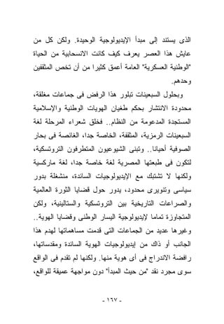 ‫ﺍﻟﺫﻯ ﻴﺴﺘﻨﺩ ﺇﻟﻰ ﻤﺒﺩﺃ ﺍﻹﻴﺩﻴﻭﻟﻭﺠﻴﺔ ﺍﻟﻭﺤﻴﺩﺓ. ﻭﻟﻜﻥ ﻜل ﻤﻥ‬
‫ﻋﺎﻴﺵ ﻫﺫﺍ ﺍﻟﻌﺼﺭ ﻴﻌﺭﻑ ﻜﻴﻑ ﻜﺎﻨﺕ ﺍﻻﻨﺴﺤﺎﺒﻴﺔ ﻤﻥ ﺍﻟﺤﻴﺎﺓ‬
‫"ﺍﻟﻭﻁﻨﻴﺔ ﺍﻟﻌﺴﻜﺭﻴﺔ" ﺍﻟﻌﺎﻤﺔ ﺃﻋﻤﻕ ﻜﺜﻴﺭﺍ ﻤﻥ ﺃﻥ ﺘﺨﺹ ﺍﻟﻤﺜﻘﻔﻴﻥ‬
                                                 ‫ﻭﺤﺩﻫﻡ.‬
‫ﻭﺒﺤﻠﻭل ﺍﻟﺴﺒﻌﻴﻨﺎﺕ ﺘﺒﻠﻭﺭ ﻫﺫﺍ ﺍﻟﺭﻓﺽ ﻓﻰ ﺠﻤﺎﻋﺎﺕ ﻤﻐﻠﻘﺔ،‬
‫ﻤﺤﺩﻭﺩﺓ ﺍﻻﻨﺘﺸﺎﺭ ﺒﺤﻜﻡ ﻁﻐﻴﺎﻥ ﺍﻟﻬﻭﻴﺎﺕ ﺍﻟﻭﻁﻨﻴﺔ ﻭﺍﻹﺴﻼﻤﻴﺔ‬
‫ﺍﻟﻤﺴﺘﺠﺩﺓ ﺍﻟﻤﺩﻋﻭﻤﺔ ﻤﻥ ﺍﻟﻨﻅﺎﻡ.. ﻓﺨﻠﻕ ﺸﻌﺭﺍﺀ ﺍﻟﻤﺭﺤﻠﺔ ﻟﻐﺔ‬
‫ﺍﻟﺴﺒﻌﻴﻨﺎﺕ ﺍﻟﺭﻤﺯﻴﺔ، ﺍﻟﻤﺜﻘﻔﺔ، ﺍﻟﺨﺎﺼﺔ ﺠﺩﺍ، ﺍﻟﻐﺎﺌﺼﺔ ﻓﻰ ﺒﺤﺎﺭ‬
‫ﺍﻟﺼﻭﻓﻴﺔ ﺃﺤﻴﺎﻨﺎ.. ﻭﺘﺒﻨﻰ ﺍﻟﺸﻴﻭﻋﻴﻭﻥ ﺍﻟﻤﺘﻁﺭﻓﻭﻥ ﺍﻟﺘﺭﻭﺘﺴﻜﻴﺔ،‬
‫ﻟﺘﻜﻭﻥ ﻓﻰ ﻁﺒﻌﺘﻬﺎ ﺍﻟﻤﺼﺭﻴﺔ ﻟﻐﺔ ﺨﺎﺼﺔ ﺠﺩﺍ، ﻟﻐﺔ ﻤﺎﺭﻜﺴﻴﺔ‬
‫ﻭﻟﻜﻨﻬﺎ ﻻ ﺘﺸﺘﺒﻙ ﻤﻊ ﺍﻹﻴﺩﻴﻭﻟﻭﺠﻴﺎﺕ ﺍﻟﺴﺎﺌﺩﺓ، ﻤﻨﺸﻐﻠﺔ ﺒﺩﻭﺭ‬
‫ﺴﻴﺎﺴﻰ ﻭﺘﻨﻭﻴﺭﻯ ﻤﺤﺩﻭﺩ، ﻴﺩﻭﺭ ﺤﻭل ﻗﻀﺎﻴﺎ ﺍﻟﺜﻭﺭﺓ ﺍﻟﻌﺎﻟﻤﻴﺔ‬
‫ﻭﺍﻟﺼﺭﺍﻋﺎﺕ ﺍﻟﺘﺎﺭﻴﺨﻴﺔ ﺒﻴﻥ ﺍﻟﺘﺭﻭﺘﺴﻜﻴﺔ ﻭﺍﻟﺴﺘﺎﻟﻴﻨﻴﺔ، ﻭﻟﻜﻥ‬
‫ﺍﻟﻤﺘﺠﺎﻭﺯﺓ ﺘﻤﺎﻤﺎ ﻹﻴﺩﻴﻭﻟﻭﺠﻴﺔ ﺍﻟﻴﺴﺎﺭ ﺍﻟﻭﻁﻨﻰ ﻭﻗﻀﺎﻴﺎ ﺍﻟﻬﻭﻴﺔ..‬
‫ﻭﻏﻴﺭﻫﺎ ﻋﺩﻴﺩ ﻤﻥ ﺍﻟﺠﻤﺎﻋﺎﺕ ﺍﻟﺘﻰ ﻗﺩﻤﺕ ﻤﺴﺎﻫﻤﺎﺘﻬﺎ ﻟﻬﺩﻡ ﻫﺫﺍ‬
‫ﺍﻟﺠﺎﻨﺏ ﺃﻭ ﺫﺍﻙ ﻤﻥ ﺇﻴﺩﻴﻭﻟﻭﺠﻴﺎﺕ ﺍﻟﻬﻭﻴﺔ ﺍﻟﺴﺎﺌﺩﺓ ﻭﻤﻘﺩﺴﺎﺘﻬﺎ،‬
‫ﺭﺍﻓﻀﺔ ﺍﻻﻨﺩﺭﺍﺝ ﻓﻰ ﺃﻯ ﻫﻭﻴﺔ ﻤﻨﻬﺎ. ﻭﻟﻜﻨﻬﺎ ﻟﻡ ﺘﻘﺩﻡ ﻓﻰ ﺍﻟﻭﺍﻗﻊ‬
‫ﺴﻭﻯ ﻤﺠﺭﺩ ﻨﻘﺩ "ﻤﻥ ﺤﻴﺙ ﺍﻟﻤﺒﺩﺃ" ﺩﻭﻥ ﻤﻭﺍﺠﻬﺔ ﻋﻤﻴﻘﺔ ﻟﻠﻭﺍﻗﻊ،‬


                        ‫- ٧٦١ -‬
 