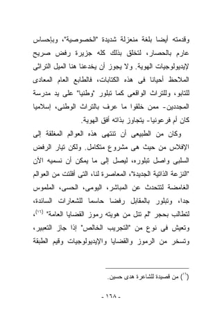 ‫ﻭﻗﺩﻤﺘﻪ ﺃﻴﻀﺎ ﺒﻠﻐﺔ ﻤﻨﻌﺯﻟﺔ ﺸﺩﻴﺩﺓ "ﺍﻟﺨﺼﻭﺼﻴﺔ"، ﻭﺒﺈﺤﺴﺎﺱ‬
‫ﻋﺎﺭﻡ ﺒﺎﻟﺤﺼﺎﺭ، ﻟﺘﺨﻠﻕ ﺒﺫﻟﻙ ﻜﻠﻪ ﺠﺯﻴﺭﺓ ﺭﻓﺽ ﺼﺭﻴﺢ‬
‫ﻹﻴﺩﻴﻭﻟﻭﺠﻴﺎﺕ ﺍﻟﻬﻭﻴﺔ. ﻭﻻ ﻴﺠﻭﺯ ﺃﻥ ﻴﺨﺩﻋﻨﺎ ﻫﻨﺎ ﺍﻟﻤﻴل ﺍﻟﺘﺭﺍﺜﻰ‬
‫ﺍﻟﻤﻼﺤﻅ ﺃﺤﻴﺎﻨﺎ ﻓﻰ ﻫﺫﻩ ﺍﻟﻜﺘﺎﺒﺎﺕ، ﻓﺎﻟﻁﺎﺒﻊ ﺍﻟﻌﺎﻡ ﺍﻟﻤﻌﺎﺩﻯ‬
‫ﻟﻠﺘﺎﺒﻭ، ﻭﻟﻠﺘﺭﺍﺙ ﺍﻟﻭﺍﻗﻌﻰ ﻜﻤﺎ ﺘﺒﻠﻭﺭ "ﻭﻁﻨﻴﺎ" ﻋﻠﻰ ﻴﺩ ﻤﺩﺭﺴﺔ‬
‫ﺍﻟﻤﺠﺩﺩﻴﻥ- ﻤﻤﻥ ﺨﻠﻘﻭﺍ ﻤﺎ ‪‬ﺭﻑ ﺒﺎﻟﺘﺭﺍﺙ ﺍﻟﻭﻁﻨﻰ، ﺇﺴﻼﻤﻴﺎ‬
                         ‫ﻋ‬
                  ‫ﻜﺎﻥ ﺃﻡ ﻓﺭﻋﻭﻨﻴﺎ- ﻴﺘﺠﺎﻭﺯ ﺒﺫﺍﺘﻪ ﺃﻓﻕ ﺍﻟﻬﻭﻴﺔ.‬
‫ﻭﻜﺎﻥ ﻤﻥ ﺍﻟﻁﺒﻴﻌﻰ ﺃﻥ ﺘﻨﺘﻬﻰ ﻫﺫﻩ ﺍﻟﻌﻭﺍﻟﻡ ﺍﻟﻤﻐﻠﻘﺔ ﺇﻟﻰ‬
‫ﺍﻹﻓﻼﺱ ﻤﻥ ﺤﻴﺙ ﻫﻰ ﻤﺸﺭﻭﻉ ﻤﺘﻜﺎﻤل. ﻭﻟﻜﻥ ﺘﻴﺎﺭ ﺍﻟﺭﻓﺽ‬
‫ﺍﻟﺴﻠﺒﻰ ﻭﺍﺼل ﺘﺒﻠﻭﺭﻩ، ﻟﻴﺼل ﺇﻟﻰ ﻤﺎ ﻴﻤﻜﻥ ﺃﻥ ﻨﺴﻤﻴﻪ ﺍﻵﻥ‬
‫"ﺍﻟﻨﺯﻋﺔ ﺍﻟﺫﺍﺘﻴﺔ ﺍﻟﺠﺩﻴﺩﺓ"، ﺍﻟﻤﻌﺎﺼﺭﺓ ﻟﻨﺎ، ﺍﻟﺘﻰ ﺃﻓﻠﺘﺕ ﻤﻥ ﺍﻟﻌﻭﺍﻟﻡ‬
‫ﺍﻟﻐﺎﻤﻀﺔ ﻟﺘﺘﺤﺩﺙ ﻋﻥ ﺍﻟﻤﺒﺎﺸﺭ، ﺍﻟﻴﻭﻤﻰ، ﺍﻟﺤﺴﻰ، ﺍﻟﻤﻠﻤﻭﺱ‬
‫ﺠﺩﺍ، ﻭﺘﺒﻠﻭﺭ ﺒﺎﻟﻤﻘﺎﺒل ﺭﻓﻀﺎ ﺤﺎﺴﻤﺎ ﻟﻠﺸﻌﺎﺭﺍﺕ ﺍﻟﺴﺎﺌﺩﺓ،‬
‫ﻟﺘﻁﺎﻟﺏ ﺒﺤﺠﺭ "ﻟﻡ ﺘﻨل ﻤﻥ ﻫﻭﻴﺘﻪ ﺭﻤﻭﺯ ﺍﻟﻘﻀﺎﻴﺎ ﺍﻟﻌﺎﻤﺔ" )٦١(،‬
‫ﻭﺘﻌﻴﺵ ﻓﻰ ﻨﻭﻉ ﻤﻥ "ﺍﻟﺘﺠﺭﻴﺏ ﺍﻟﺨﺎﻟﺹ" ﺇﺫﺍ ﺠﺎﺯ ﺍﻟﺘﻌﺒﻴﺭ،‬
‫ﻭﺘﺴﺨﺭ ﻤﻥ ﺍﻟﺭﻤﻭﺯ ﻭﺍﻟﻘﻀﺎﻴﺎ ﻭﺍﻹﻴﺩﻴﻭﻟﻭﺠﻴﺎﺕ ﻭﻗﻴﻡ ﺍﻟﻁﺒﻘﺔ‬



                            ‫)٦١( ﻤﻥ ﻗﺼﻴﺩﺓ ﻟﻠﺸﺎﻋﺭﺓ ﻫﺩﻯ ﺤﺴﻴﻥ.‬

                          ‫- ٨٦١ -‬
 