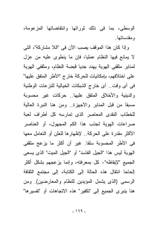 ‫ﺍﻟﻭﺴﻁﻰ، ﺒﻤﺎ ﻓﻰ ﺫﻟﻙ ﺜﻭﺭﺍﺘﻬﺎ ﻭﺍﻨﺘﻔﺎﻀﺎﺘﻬﺎ ﺍﻟﻤﺯﻋﻭﻤﺔ،‬
                                              ‫ﻭﻤﻘﺩﺴﺎﺘﻬﺎ.‬
‫ﻭﺇﺫﺍ ﻜﺎﻥ ﻫﺫﺍ ﺍﻟﻤﻭﻗﻑ ﻴﺼﺏ ﺍﻵﻥ ﻓﻰ "ﺍﻟﻼ ﻤﺸﺎﺭﻜﺔ"، ﺍﻟﺘﻰ‬
‫ﻻ ﻴﻤﺎﻨﻊ ﻓﻴﻬﺎ ﺍﻟﻨﻅﺎﻡ ﻋﻤﻠﻴﺎ، ﻓﺈﻥ ﻤﺎ ﻴﻨﻁﻭﻯ ﻋﻠﻴﻪ ﻤﻥ ﻋﺯل‬
‫ﻟﻤﻨﺎﺒﺭ ﻤﺜﻘﻔﻰ ﺍﻟﻬﻭﻴﺔ ﻴﻬﺩﺩ ﺠﺩﻴﺎ ﻗﺒﻀﺔ ﺍﻟﻨﻅﺎﻡ، ﻭﻤﺜﻘﻔﻰ ﺍﻟﻬﻭﻴﺔ‬
‫ﻋﻠﻰ ﺍﺨﺘﻼﻓﻬﻡ، ﺒﺈﻤﻜﺎﻨﻴﺎﺕ ﻟﻠﺤﺭﻜﺔ ﺨﺎﺭﺝ "ﺍﻷﻁﺭ ﺍﻟﻤﺘﻔﻕ ﻋﻠﻴﻬﺎ"‬
‫ﻓﻰ ﺃﻯ ﻭﻗﺕ.. ﺃﻯ ﺨﺎﺭﺝ ﺍﻟﺸﺒﻜﺎﺕ ﺍﻟﺨﻴﺎﻟﻴﺔ ﻟﻠﻨﺯﻋﺎﺕ ﺍﻟﻭﻁﻨﻴﺔ‬
‫ﻭﺍﻟﺩﻴﻨﻴﺔ ﻭﺍﻷﺨﻼﻕ ﺍﻟﻤﺘﻔﻕ ﻋﻠﻴﻬﺎ.. ﺤﺭﻜﺎﺕ ﻏﻴﺭ ﻤﺤﺴﻭﺒﺔ‬
‫ﻤﺴﺒﻘﺎ ﻤﻥ ﻗﺒل ﺍﻟﻤﻨﺎﺒﺭ ﻭﺍﻷﺠﻬﺯﺓ.. ﻭﻤﻥ ﻫﻨﺎ ﺍﻟﻨﺒﺭﺓ ﺍﻟﻌﺎﻟﻴﺔ‬
‫ﻟﻠﺨﻁﺎﺏ ﺍﻟﻨﻘﺩﻯ ﺍﻟﻤﻌﺎﺼﺭ ﺍﻟﺫﻯ ﺘﻤﺎﺭﺴﻪ ﻜل ﺃﻁﺭﺍﻑ ﻟﻌﺒﺔ‬
‫ﺼﺭﺍﻋﺎﺕ ﺍﻟﻬﻭﻴﺔ ﻟﺠﺫﺏ ﻫﺫﺍ ﺍﻟﻜﻡ ﺍﻟﻤﺠﻬﻭل، ﺃﻭ ﺍﻟﻌﻨﺎﺼﺭ‬
‫ﺍﻷﻜﺜﺭ ﻤﻘﺩﺭﺓ ﻋﻠﻰ ﺍﻟﺤﺭﻜﺔ.. ﻹﻅﻬﺎﺭﻫﺎ ﻟﻠﻌﻠﻥ ﺃﻭ ﺍﻟﺘﻌﺎﻤل ﻤﻌﻬﺎ‬
‫ﻓﻰ ﺍﻷﻁﺭ ﺍﻟﻤﺤﺴﻭﺒﺔ ﺴﻠﻔﺎ. ﻏﻴﺭ ﺃﻥ ﺃﻜﺜﺭ ﻤﺎ ﻴﺯﻋﺞ ﻤﺜﻘﻔﻰ‬
‫ﺍﻟﻬﻭﻴﺔ ﻟﻴﺱ ﻫﺫﺍ "ﺍﻟﺠﻴل ﺍﻟﻔﺎﺴﺩ" ﺃﻭ "ﺍﻟﺠﻴل ﺍﻟﻤﻴﺕ" ﺍﻟﺫﻯ ﻴﺴﻌﻰ‬
‫ﺍﻟﺠﻤﻴﻊ "ﻹﻴﻘﺎﻅﻪ"- ﻜل ﺒﻤﻌﺭﻓﺘﻪ، ﻭﺇﻨﻤﺎ ﻴﺯﻋﺠﻬﻡ ﺒﺸﻜل ﺃﻜﺜﺭ‬
‫ﺇﻟﺤﺎﺤﺎ ﺍﻨﺘﻘﺎل ﻫﺫﻩ ﺍﻟﺤﺎﻟﺔ ﺇﻟﻰ ﺍﻟﻜﺘﺎﺒﺔ، ﺇﻟﻰ ﻤﺠﺘﻤﻊ ﺍﻟﺜﻘﺎﻓﺔ‬
‫ﺍﻟﺭﺴﻤﻰ )ﺍﻟﺫﻯ ﻴﺸﻤل ﺍﻟﻤﺅﻴﺩﻴﻥ ﻟﻠﻨﻅﺎﻡ ﻭﺍﻟﻤﻌﺎﺭﻀﻴﻥ(. ﻭﻤﻥ‬
‫ﻫﻨﺎ ﻴﻨﺒﺭﻯ ﺍﻟﺠﻤﻴﻊ ﺇﻟﻰ "ﺘﻜﻔﻴﺭ" ﻫﺫﻩ ﺍﻻﺘﺠﺎﻫﺎﺕ ﺃﻭ "ﺘﻔﺴﻴﺭﻫﺎ"‬


                        ‫- ٩٦١ -‬
 