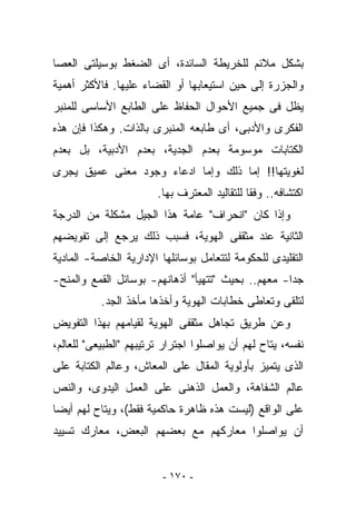 ‫ﺒﺸﻜل ﻤﻼﺌﻡ ﻟﻠﺨﺭﻴﻁﺔ ﺍﻟﺴﺎﺌﺩﺓ، ﺃﻯ ﺍﻟﻀﻐﻁ ﺒﻭﺴﻴﻠﺘﻰ ﺍﻟﻌﺼﺎ‬
‫ﻭﺍﻟﺠﺯﺭﺓ ﺇﻟﻰ ﺤﻴﻥ ﺍﺴﺘﻴﻌﺎﺒﻬﺎ ﺃﻭ ﺍﻟﻘﻀﺎﺀ ﻋﻠﻴﻬﺎ. ﻓﺎﻷﻜﺜﺭ ﺃﻫﻤﻴﺔ‬
‫ﻴﻅل ﻓﻰ ﺠﻤﻴﻊ ﺍﻷﺤﻭﺍل ﺍﻟﺤﻔﺎﻅ ﻋﻠﻰ ﺍﻟﻁﺎﺒﻊ ﺍﻷﺴﺎﺴﻰ ﻟﻠﻤﻨﺒﺭ‬
‫ﺍﻟﻔﻜﺭﻯ ﻭﺍﻷﺩﺒﻰ، ﺃﻯ ﻁﺎﺒﻌﻪ ﺍﻟﻤﻨﺒﺭﻯ ﺒﺎﻟﺫﺍﺕ. ﻭﻫﻜﺫﺍ ﻓﺈﻥ ﻫﺫﻩ‬
‫ﺍﻟﻜﺘﺎﺒﺎﺕ ﻤﻭﺴﻭﻤﺔ ﺒﻌﺩﻡ ﺍﻟﺠﺩﻴﺔ، ﺒﻌﺩﻡ ﺍﻷﺩﺒﻴﺔ، ﺒل ﺒﻌﺩﻡ‬
‫ﻟﻐﻭﻴﺘﻬﺎ!! ﺇﻤﺎ ﺫﻟﻙ ﻭﺇﻤﺎ ﺍﺩﻋﺎﺀ ﻭﺠﻭﺩ ﻤﻌﻨﻰ ﻋﻤﻴﻕ ﻴﺠﺭﻯ‬
                        ‫ﺍﻜﺘﺸﺎﻓﻪ.. ﻭﻓﻘﺎ ﻟﻠﺘﻘﺎﻟﻴﺩ ﺍﻟﻤﻌﺘﺭﻑ ﺒﻬﺎ.‬
‫ﻭﺇﺫﺍ ﻜﺎﻥ "ﺍﻨﺤﺭﺍﻑ" ﻋﺎﻤﺔ ﻫﺫﺍ ﺍﻟﺠﻴل ﻤﺸﻜﻠﺔ ﻤﻥ ﺍﻟﺩﺭﺠﺔ‬
‫ﺍﻟﺜﺎﻨﻴﺔ ﻋﻨﺩ ﻤﺜﻘﻔﻰ ﺍﻟﻬﻭﻴﺔ، ﻓﺴﺒﺏ ﺫﻟﻙ ﻴﺭﺠﻊ ﺇﻟﻰ ﺘﻔﻭﻴﻀﻬﻡ‬
‫ﺍﻟﺘﻘﻠﻴﺩﻯ ﻟﻠﺤﻜﻭﻤﺔ ﻟﺘﺘﻌﺎﻤل ﺒﻭﺴﺎﺌﻠﻬﺎ ﺍﻹﺩﺍﺭﻴﺔ ﺍﻟﺨﺎﺼﺔ- ﺍﻟﻤﺎﺩﻴﺔ‬
‫ﺠﺩﺍ- ﻤﻌﻬﻡ.. ﺒﺤﻴﺙ "ﺘﺘﻬﻴﺄ" ﺃﺫﻫﺎﻨﻬﻡ- ﺒﻭﺴﺎﺌل ﺍﻟﻘﻤﻊ ﻭﺍﻟﻤﻨﺢ-‬
           ‫ﻟﺘﻠﻘﻰ ﻭﺘﻌﺎﻁﻰ ﺨﻁﺎﺒﺎﺕ ﺍﻟﻬﻭﻴﺔ ﻭﺃﺨﺫﻫﺎ ﻤﺄﺨﺫ ﺍﻟﺠﺩ.‬
‫ﻭﻋﻥ ﻁﺭﻴﻕ ﺘﺠﺎﻫل ﻤﺜﻘﻔﻰ ﺍﻟﻬﻭﻴﺔ ﻟﻘﻴﺎﻤﻬﻡ ﺒﻬﺫﺍ ﺍﻟﺘﻔﻭﻴﺽ‬
‫ﻨﻔﺴﻪ، ﻴﺘﺎﺡ ﻟﻬﻡ ﺃﻥ ﻴﻭﺍﺼﻠﻭﺍ ﺍﺠﺘﺭﺍﺭ ﺘﺭﺘﻴﺒﻬﻡ "ﺍﻟﻁﺒﻴﻌﻰ" ﻟﻠﻌﺎﻟﻡ،‬
‫ﺍﻟﺫﻯ ﻴﺘﻤﻴﺯ ﺒﺄﻭﻟﻭﻴﺔ ﺍﻟ ‪‬ﻘﺎل ﻋﻠﻰ ﺍﻟ ‪‬ﻌﺎﺵ، ﻭﻋﺎﻟﻡ ﺍﻟﻜﺘﺎﺒﺔ ﻋﻠﻰ‬
                      ‫ﻤ‬           ‫ﻤ‬
‫ﻋﺎﻟﻡ ﺍﻟﺸﻔﺎﻫﺔ، ﻭﺍﻟﻌﻤل ﺍﻟﺫﻫﻨﻰ ﻋﻠﻰ ﺍﻟﻌﻤل ﺍﻟﻴﺩﻭﻯ، ﻭﺍﻟﻨﺹ‬
‫ﻋﻠﻰ ﺍﻟﻭﺍﻗﻊ )ﻟﻴﺴﺕ ﻫﺫﻩ ﻅﺎﻫﺭﺓ ﺤﺎﻜﻤﻴﺔ ﻓﻘﻁ(، ﻭﻴﺘﺎﺡ ﻟﻬﻡ ﺃﻴﻀﺎ‬
‫ﺃﻥ ﻴﻭﺍﺼﻠﻭﺍ ﻤﻌﺎﺭﻜﻬﻡ ﻤﻊ ﺒﻌﻀﻬﻡ ﺍﻟﺒﻌﺽ، ﻤﻌﺎﺭﻙ ﺘﺴﻴﻴﺩ‬


                         ‫- ٠٧١ -‬
 