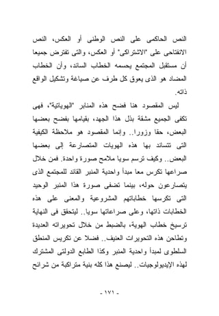 ‫ﺍﻟﻨﺹ ﺍﻟﺤﺎﻜﻤﻰ ﻋﻠﻰ ﺍﻟﻨﺹ ﺍﻟﻭﻁﻨﻰ ﺃﻭ ﺍﻟﻌﻜﺱ، ﺍﻟﻨﺹ‬
‫ﺍﻻﻨﻔﺘﺎﺤﻰ ﻋﻠﻰ "ﺍﻻﺸﺘﺭﺍﻜﻰ" ﺃﻭ ﺍﻟﻌﻜﺱ، ﻭﺍﻟﺘﻰ ﺘﻔﺘﺭﺽ ﺠﻤﻴﻌﺎ‬
‫ﺃﻥ ﻤﺴﺘﻘﺒل ﺍﻟﻤﺠﺘﻤﻊ ﻴﺤﺴﻤﻪ ﺍﻟﺨﻁﺎﺏ ﺍﻟﺴﺎﺌﺩ، ﻭﺃﻥ ﺍﻟﺨﻁﺎﺏ‬
‫ﺍﻟﻤﻀﺎﺩ ﻫﻭ ﺍﻟﺫﻯ ﻴﻌﻭﻕ ﻜل ﻁﺭﻑ ﻋﻥ ﺼﻴﺎﻏﺔ ﻭﺘﺸﻜﻴل ﺍﻟﻭﺍﻗﻊ‬
                                                  ‫ﺫﺍﺘﻪ.‬
‫ﻟﻴﺱ ﺍﻟﻤﻘﺼﻭﺩ ﻫﻨﺎ ﻓﻀﺢ ﻫﺫﻩ ﺍﻟﻤﻨﺎﺒﺭ "ﺍﻟﻬﻭﻴﺎﺘﻴﺔ"، ﻓﻬﻰ‬
‫ﺘﻜﻔﻰ ﺍﻟﺠﻤﻴﻊ ﻤﺸﻘﺔ ﺒﺫل ﻫﺫﺍ ﺍﻟﺠﻬﺩ، ﺒﻘﻴﺎﻤﻬﺎ ﺒﻔﻀﺢ ﺒﻌﻀﻬﺎ‬
‫ﺍﻟﺒﻌﺽ، ﺤﻘﺎ ﻭﺯﻭﺭﺍ.. ﻭﺇﻨﻤﺎ ﺍﻟﻤﻘﺼﻭﺩ ﻫﻭ ﻤﻼﺤﻅﺔ ﺍﻟﻜﻴﻔﻴﺔ‬
‫ﺍﻟﺘﻰ ﺘﺘﺴﺎﻨﺩ ﺒﻬﺎ ﻫﺫﻩ ﺍﻟﻬﻭﻴﺎﺕ ﺍﻟﻤﺘﺼﺎﺭﻋﺔ ﺇﻟﻰ ﺒﻌﻀﻬﺎ‬
‫ﺍﻟﺒﻌﺽ.. ﻭﻜﻴﻑ ﺘﺭﺴﻡ ﺴﻭﻴﺎ ﻤﻼﻤﺢ ﺼﻭﺭﺓ ﻭﺍﺤﺩﺓ. ﻓﻤﻥ ﺨﻼل‬
‫ﺼﺭﺍﻋﻬﺎ ﺘﻜﺭﺱ ﻤﻌﺎ ﻤﺒﺩﺃ ﻭﺍﺤﺩﻴﺔ ﺍﻟﻤﻨﺒﺭ ﺍﻟﻘﺎﺌﺩ ﻟﻠﻤﺠﺘﻤﻊ ﺍﻟﺫﻯ‬
‫ﻴﺘﺼﺎﺭﻋﻭﻥ ﺤﻭﻟﻪ، ﺒﻴﻨﻤﺎ ﺘﻀﻔﻰ ﺼﻭﺭﺓ ﻫﺫﺍ ﺍﻟﻤﻨﺒﺭ ﺍﻟﻭﺤﻴﺩ‬
‫ﺍﻟﺘﻰ ﺘﻜﺭﺴﻬﺎ ﺨﻁﺎﺒﺎﺘﻬﻡ ﺍﻟﻤﺸﺭﻭﻋﻴﺔ ﻭﺍﻟﻤﻌﻨﻰ ﻋﻠﻰ ﻫﺫﻩ‬
‫ﺍﻟﺨﻁﺎﺒﺎﺕ ﺫﺍﺘﻬﺎ، ﻭﻋﻠﻰ ﺼﺭﺍﻋﺎﺘﻬﺎ ﺴﻭﻴﺎ.. ﻟﻴﺘﺤﻘﻕ ﻓﻰ ﺍﻟﻨﻬﺎﻴﺔ‬
‫ﺘﺭﺴﻴﺦ ﺨﻁﺎﺏ ﺍﻟﻬﻭﻴﺔ، ﺒﺎﻟﻀﺒﻁ ﻤﻥ ﺨﻼل ﺘﺤﻭﻴﺭﺍﺘﻪ ﺍﻟﻌﺩﻴﺩﺓ‬
‫ﻭﺘﻁﺎﺤﻥ ﻫﺫﻩ ﺍﻟﺘﺤﻭﻴﺭﺍﺕ ﺍﻟﻌﻨﻴﻑ.. ﻓﻀﻼ ﻋﻥ ﺘﻜﺭﻴﺱ ﺍﻟﻤﻨﻁﻕ‬
‫ﺍﻟﺴﻠﻁﻭﻯ ﻟﻤﺒﺩﺃ ﻭﺍﺤﺩﻴﺔ ﺍﻟﻤﻨﺒﺭ ﻭﻜﺫﺍ ﺍﻟﻁﺎﺒﻊ ﺍﻟﺩﻭﻟﺘﻰ ﺍﻟﻤﺸﺘﺭﻙ‬
‫ﻟﻬﺫﻩ ﺍﻹﻴﺩﻴﻭﻟﻭﺠﻴﺎﺕ.. ﻟﻴﺼﻨﻊ ﻫﺫﺍ ﻜﻠﻪ ﺒﻨﻴﺔ ﻤﺘﺭﺍﻜﺒﺔ ﻤﻥ ﺸﺭﺍﺌﺢ‬


                        ‫- ١٧١ -‬
 