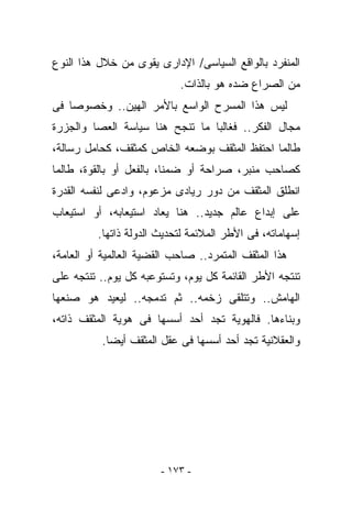 ‫ﺍﻟﻤﻨﻔﺭﺩ ﺒﺎﻟﻭﺍﻗﻊ ﺍﻟﺴﻴﺎﺴﻰ/ ﺍﻹﺩﺍﺭﻯ ‪‬ﻘﻭﻯ ﻤﻥ ﺨﻼل ﻫﺫﺍ ﺍﻟﻨﻭﻉ‬
                    ‫ﻴ‬
                            ‫ﻤﻥ ﺍﻟﺼﺭﺍﻉ ﻀﺩﻩ ﻫﻭ ﺒﺎﻟﺫﺍﺕ.‬
‫ﻟﻴﺱ ﻫﺫﺍ ﺍﻟﻤﺴﺭﺡ ﺍﻟﻭﺍﺴﻊ ﺒﺎﻷﻤﺭ ﺍﻟﻬﻴﻥ.. ﻭﺨﺼﻭﺼﺎ ﻓﻰ‬
‫ﻤﺠﺎل ﺍﻟﻔﻜﺭ.. ﻓﻐﺎﻟﺒﺎ ﻤﺎ ﺘﻨﺠﺢ ﻫﻨﺎ ﺴﻴﺎﺴﺔ ﺍﻟﻌﺼﺎ ﻭﺍﻟﺠﺯﺭﺓ‬
‫ﻁﺎﻟﻤﺎ ﺍﺤﺘﻔﻅ ﺍﻟﻤﺜﻘﻑ ﺒﻭﻀﻌﻪ ﺍﻟﺨﺎﺹ ﻜﻤﺜﻘﻑ، ﻜﺤﺎﻤل ﺭﺴﺎﻟﺔ،‬
‫ﻜﺼﺎﺤﺏ ﻤﻨﺒﺭ، ﺼﺭﺍﺤﺔ ﺃﻭ ﻀﻤﻨﺎ، ﺒﺎﻟﻔﻌل ﺃﻭ ﺒﺎﻟﻘﻭﺓ، ﻁﺎﻟﻤﺎ‬
‫ﺍﻨﻁﻠﻕ ﺍﻟﻤﺜﻘﻑ ﻤﻥ ﺩﻭﺭ ﺭﻴﺎﺩﻯ ﻤﺯﻋﻭﻡ، ﻭﺍﺩﻋﻰ ﻟﻨﻔﺴﻪ ﺍﻟﻘﺩﺭﺓ‬
‫ﻋﻠﻰ ﺇﺒﺩﺍﻉ ﻋﺎﻟﻡ ﺠﺩﻴﺩ.. ﻫﻨﺎ ﻴﻌﺎﺩ ﺍﺴﺘﻴﻌﺎﺒﻪ، ﺃﻭ ﺍﺴﺘﻴﻌﺎﺏ‬
          ‫ﺇﺴﻬﺎﻤﺎﺘﻪ، ﻓﻰ ﺍﻷﻁﺭ ﺍﻟﻤﻼﺌﻤﺔ ﻟﺘﺤﺩﻴﺙ ﺍﻟﺩﻭﻟﺔ ﺫﺍﺘﻬﺎ.‬
‫ﻫﺫﺍ ﺍﻟﻤﺜﻘﻑ ﺍﻟﻤﺘﻤﺭﺩ.. ﺼﺎﺤﺏ ﺍﻟﻘﻀﻴﺔ ﺍﻟﻌﺎﻟﻤﻴﺔ ﺃﻭ ﺍﻟﻌﺎﻤﺔ،‬
‫ﺘﻨﺘﺠﻪ ﺍﻷﻁﺭ ﺍﻟﻘﺎﺌﻤﺔ ﻜل ﻴﻭﻡ، ﻭﺘﺴﺘﻭﻋﺒﻪ ﻜل ﻴﻭﻡ.. ﺘﻨﺘﺠﻪ ﻋﻠﻰ‬
‫ﺍﻟﻬﺎﻤﺵ.. ﻭﺘﺘﻠﻘﻰ ﺯﺨﻤﻪ.. ﺜﻡ ﺘﺩﻤﺠﻪ.. ﻟﻴﻌﻴﺩ ﻫﻭ ﺼﻨﻌﻬﺎ‬
‫ﻭﺒﻨﺎﺀﻫﺎ. ﻓﺎﻟﻬﻭﻴﺔ ﺘﺠﺩ ﺃﺤﺩ ﺃﺴﺴﻬﺎ ﻓﻰ ﻫﻭﻴﺔ ﺍﻟﻤﺜﻘﻑ ﺫﺍﺘﻪ،‬
           ‫ﻭﺍﻟﻌﻘﻼﻨﻴﺔ ﺘﺠﺩ ﺃﺤﺩ ﺃﺴﺴﻬﺎ ﻓﻰ ﻋﻘل ﺍﻟﻤﺜﻘﻑ ﺃﻴﻀﺎ.‬




                        ‫- ٣٧١ -‬
 