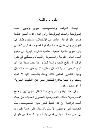 ‫ﺨـــﺎﺘﻤﺔ‬
‫ﻋﻤﻠﺔ‬   ‫ﻭﺠﻬﻰ‬     ‫ﺴﻭﻯ‬    ‫ﻭﺍﻟﺨﺼﻭﺼﻴﺔ‬      ‫ﺍﻟﻌﻭﻟﻤﺔ‬   ‫ﻟﻴﺴﺕ‬
‫ﺇﻴﺩﻴﻭﻟﻭﺠﻴﺔ ﻭﺍﺤﺩﺓ، ﺇﻴﺩﻴﻭﻟﻭﺠﻴﺔ ﺭﺃﺱ ﺍﻟﻤﺎل ﺍﻟﺫﻯ ﺃﺼﺒﺢ ﻋﺎﻟﻤﻴﺎ‬
‫ﻀﻤﻥ ﺃﻁﺭ ﻗﻭﻤﻴﺔ: ﻋﺎﻟﻤﻴﺎ ﻓﻰ ﺍﻻﺴﺘﻐﻼل، ﻭﻤﺤﻠﻴﺎ ﻭﻁﺒﻘﻴﺎ ﻓﻰ‬
‫ﺍﻟﺘﻭﺯﻴﻊ. ﻭﻓﻰ ﻤﻘﺎﺒل ﻫﺫﻩ ﺍﻟﻌﻭﻟﻤﺔ/ ﺍﻟﺨﺼﻭﺼﻴﺔ، ﻟﻴﺱ ﺜﻤﺔ ﻤﻥ‬
‫ﺒﺩﻴل ﺴﻭﻯ ﻋﺎﻟﻤﻴﺔ ﺤﻘﻴﻘﻴﺔ، ﻋﺎﻟﻤﻴﺔ ﺘﺤﺎﺭﺏ ﺍﻟﻬﻭﻴﺔ ﻓﻰ ﺠﻤﻴﻊ‬
‫ﺃﻨﺤﺎﺀ ﺍﻟﻌﺎﻟﻡ، ﺍﻟﻘﻭﻤﻴﺔ ﻭﺍﻟﻌﻨﺼﺭﻴﺔ ﻭﺍﻟﺩﻴﻨﻴﺔ، ﻭﺘﺴﺘﻁﻴﻊ ﻓﻰ ﻨﻔﺱ‬
‫ﺍﻟﻭﻗﺕ ﺃﻥ ﺘﻔﺘﺢ ﺍﻟﺒﺎﺏ ﻭﺍﺴﻌﺎ ﻟﺘﻁﻭﺭ ﺃﻴﺔ ﺨﺼﻭﺼﻴﺔ ﻤﻥ ﺃﻯ‬
‫ﻨﻭﻉ ﺘﻔﺭﺽ ﻨﻔﺴﻬﺎ ﻜﻤﺩﺨل ﻤﻤﻜﻥ، ﻻ ﻴﻔﺭﺽ ﻨﻔﺴﻪ ﻜﻤﺩﺨل‬
‫ﻭﺤﻴﺩ، ﻟﻠﺘﻁﻭﺭ ﺍﻟﻌﺎﻟﻤﻰ ﺫﺍﺘﻪ، ﻭﺫﻟﻙ ﺒﺎﻟﻀﺒﻁ ﻷﻨﻬﺎ ﻻ ﺘﻤﻠﻙ‬
‫ﻭﺼﻔﺔ ﻭﻻ ﻨﺼﺎ ﺠﺎﻫﺯﺍ ﻟﻠﺘﻁﺒﻴﻕ ﻴﻌﺒﺭ ﻋﻥ "ﺍﻟﻁﺒﻴﻌﺔ ﺍﻟﺒﺸﺭﻴﺔ"‬
                                       ‫ﺃﻭ ﺃﻯ ﻤﻁﻠﻕ ﺁﺨﺭ.‬
‫ﻭﻓﻰ ﻫﺫﺍ ﺍﻹﻁﺎﺭ، ﻟﻡ ﻴﺴﻊ ﻫﺫﺍ ﺍﻟﻤﻘﺎل ﺴﻭﻯ ﻷﻥ ﻴﻭﻀﺢ‬
‫"ﺨﺼﻭﺼﻴﺔ" ﺨﻁﺎﺏ ﺍﻟﺨﺼﻭﺼﻴﺔ ﺍﻟﻤﺼﺭﻯ ﺍﻟﺤﺩﻴﺙ، ﻤﻥ ﺤﻴﺙ‬
‫ﺃﺴﺴﻪ ﺍﻟﻭﺍﻗﻌﻴﺔ. ﺇﻥ ﻫﺫﺍ ﺍﻟﻠﻐﻁ ﺍﻟﻜﺜﻴﺭ ﺤﻭل ﺍﻟﺨﺼﻭﺼﻴﺔ، ﻫﺫﻩ‬
‫ﺍﻟﻜﺘﺎﺒﺎﺕ ﺍﻟﺘﻰ ﻻ ﺘﻨﺘﻬﻰ، ﻻ ﺘﺩل ﺒﺄﻯ ﺤﺎل ﻋﻠﻰ ﻫﻭﻴﺔ ﻤﻘﻬﻭﺭﺓ،‬
‫ﺒل ﻋﻠﻰ ﺨﻁﺎﺏ ﺴﻴﺎﺴﻰ ﻗﻤﻌﻰ ﻴﺘﺒﻭﺃ ﻤﻨﺒﺭ ﺍﻟﺴﻠﻁﺔ ﻋﻥ ﻁﺭﻴﻕ‬


                        ‫- ٤٧١ -‬
 