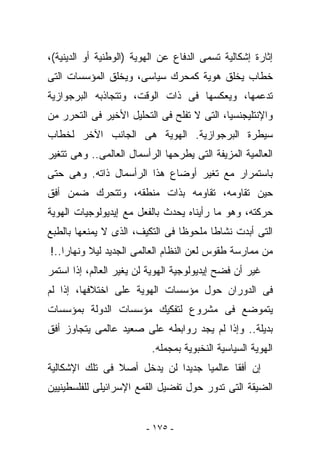 ‫ﺇﺜﺎﺭﺓ ﺇﺸﻜﺎﻟﻴﺔ ﺘﺴﻤﻰ ﺍﻟﺩﻓﺎﻉ ﻋﻥ ﺍﻟﻬﻭﻴﺔ )ﺍﻟﻭﻁﻨﻴﺔ ﺃﻭ ﺍﻟﺩﻴﻨﻴﺔ(،‬
‫ﺨﻁﺎﺏ ﻴﺨﻠﻕ ﻫﻭﻴﺔ ﻜﻤﺤﺭﻙ ﺴﻴﺎﺴﻰ، ﻭﻴﺨﻠﻕ ﺍﻟﻤﺅﺴﺴﺎﺕ ﺍﻟﺘﻰ‬
‫ﺘﺩﻋﻤﻬﺎ، ﻭﻴﻌﻜﺴﻬﺎ ﻓﻰ ﺫﺍﺕ ﺍﻟﻭﻗﺕ، ﻭﺘﺘﺠﺎﺫﺒﻪ ﺍﻟﺒﺭﺠﻭﺍﺯﻴﺔ‬
‫ﻭﺍﻹﻨﺘﻠﻴﺠﻨﺴﻴﺎ، ﺍﻟﺘﻰ ﻻ ﺘﻔﻠﺢ ﻓﻰ ﺍﻟﺘﺤﻠﻴل ﺍﻷﺨﻴﺭ ﻓﻰ ﺍﻟﺘﺤﺭﺭ ﻤﻥ‬
‫ﺴﻴﻁﺭﺓ ﺍﻟﺒﺭﺠﻭﺍﺯﻴﺔ. ﺍﻟﻬﻭﻴﺔ ﻫﻰ ﺍﻟﺠﺎﻨﺏ ﺍﻵﺨﺭ ﻟﺨﻁﺎﺏ‬
‫ﺍﻟﻌﺎﻟﻤﻴﺔ ﺍﻟﻤﺯﻴﻔﺔ ﺍﻟﺘﻰ ﻴﻁﺭﺤﻬﺎ ﺍﻟﺭﺃﺴﻤﺎل ﺍﻟﻌﺎﻟﻤﻰ.. ﻭﻫﻰ ﺘﺘﻐﻴﺭ‬
‫ﺒﺎﺴﺘﻤﺭﺍﺭ ﻤﻊ ﺘﻐﻴﺭ ﺃﻭﻀﺎﻉ ﻫﺫﺍ ﺍﻟﺭﺃﺴﻤﺎل ﺫﺍﺘﻪ. ﻭﻫﻰ ﺤﺘﻰ‬
‫ﺤﻴﻥ ﺘﻘﺎﻭﻤﻪ، ﺘﻘﺎﻭﻤﻪ ﺒﺫﺍﺕ ﻤﻨﻁﻘﻪ، ﻭﺘﺘﺤﺭﻙ ﻀﻤﻥ ﺃﻓﻕ‬
‫ﺤﺭﻜﺘﻪ، ﻭﻫﻭ ﻤﺎ ﺭﺃﻴﻨﺎﻩ ﻴﺤﺩﺙ ﺒﺎﻟﻔﻌل ﻤﻊ ﺇﻴﺩﻴﻭﻟﻭﺠﻴﺎﺕ ﺍﻟﻬﻭﻴﺔ‬
‫ﺍﻟﺘﻰ ﺃﺒﺩﺕ ﻨﺸﺎﻁﺎ ﻤﻠﺤﻭﻅﺎ ﻓﻰ ﺍﻟﺘﻜﻴﻑ، ﺍﻟﺫﻯ ﻻ ﻴﻤﻨﻌﻬﺎ ﺒﺎﻟﻁﺒﻊ‬
‫ﻤﻥ ﻤﻤﺎﺭﺴﺔ ﻁﻘﻭﺱ ﻟﻌﻥ ﺍﻟﻨﻅﺎﻡ ﺍﻟﻌﺎﻟﻤﻰ ﺍﻟﺠﺩﻴﺩ ﻟﻴﻼ ﻭﻨﻬﺎﺭﺍ..!‬
‫ﻏﻴﺭ ﺃﻥ ﻓﻀﺢ ﺇﻴﺩﻴﻭﻟﻭﺠﻴﺔ ﺍﻟﻬﻭﻴﺔ ﻟﻥ ﻴﻐﻴﺭ ﺍﻟﻌﺎﻟﻡ، ﺇﺫﺍ ﺍﺴﺘﻤﺭ‬
‫ﻓﻰ ﺍﻟﺩﻭﺭﺍﻥ ﺤﻭل ﻤﺅﺴﺴﺎﺕ ﺍﻟﻬﻭﻴﺔ ﻋﻠﻰ ﺍﺨﺘﻼﻓﻬﺎ، ﺇﺫﺍ ﻟﻡ‬
‫ﻴﺘﻤﻭﻀﻊ ﻓﻰ ﻤﺸﺭﻭﻉ ﻟﺘﻔﻜﻴﻙ ﻤﺅﺴﺴﺎﺕ ﺍﻟﺩﻭﻟﺔ ﺒﻤﺅﺴﺴﺎﺕ‬
‫ﺒﺩﻴﻠﺔ.. ﻭﺇﺫﺍ ﻟﻡ ﻴﺠﺩ ﺭﻭﺍﺒﻁﻪ ﻋﻠﻰ ﺼﻌﻴﺩ ﻋﺎﻟﻤﻰ ﻴﺘﺠﺎﻭﺯ ﺃﻓﻕ‬
                          ‫ﺍﻟﻬﻭﻴﺔ ﺍﻟﺴﻴﺎﺴﻴﺔ ﺍﻟﻨﺨﺒﻭﻴﺔ ﺒﻤﺠﻤﻠﻪ.‬
‫ﺇﻥ ﺃﻓﻘﺎ ﻋﺎﻟﻤﻴﺎ ﺠﺩﻴﺩﺍ ﻟﻥ ﻴﺩﺨل ﺃﺼﻼ ﻓﻰ ﺘﻠﻙ ﺍﻹﺸﻜﺎﻟﻴﺔ‬
‫ﺍﻟﻀﻴﻘﺔ ﺍﻟﺘﻰ ﺘﺩﻭﺭ ﺤﻭل ﺘﻔﻀﻴل ﺍﻟﻘﻤﻊ ﺍﻹﺴﺭﺍﺌﻴﻠﻰ ﻟﻠﻔﻠﺴﻁﻴﻨﻴﻴﻥ‬


                         ‫- ٥٧١ -‬
 