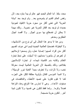 ‫ﻤﺤﺩﺩ ﺴﻠﻔﺎ. ﺃﻤﺎ ﺍﻟﻌﺎﻟﻡ ﺍﻟﺠﺩﻴﺩ ﻓﻬﻭ ﻋﺎﻟﻡ ﻟﻡ ﻴﺒﺩﺃ ﺒﻨﺎﺅﻩ ﺒﻌﺩ، ﻷﻥ‬
‫ﺭﻓﺽ ﺍﻟﻌﺎﻟﻡ ﺍﻟﻘﺩﻴﻡ ﻟﻡ ﻴﺘﻤﻭﻀﻊ ﺒﻌﺩ.. ﻭﻟﻡ ﺘﻭﺠﺩ ﺒﻌﺩ "ﺩﻴﺎﻨﺔ‬
‫ﺍﻟﺤﺭﻴﺔ" ﺍﻟﺘﻰ ﺘﻌﻨﻰ ﺃﻜﺜﺭ ﻤﻥ ﻤﺠﺭﺩ ﺤﺭﻴﺔ ﺍﻻﻨﻘﻴﺎﺩ ﻟﻌﺒﻭﺩﻴﺔ‬
‫ﺠﺩﻴﺩﺓ، ﻟﻡ ﺘﻭﺠﺩ ﺒﻌﺩ ﺃﻓﻜﺎﺭ ﻟﻠﺤﺭﻴﺔ ﻏﻴﺭ ﻨﺨﺒﻭﻴﺔ.. ﻭﺘﻠﻙ ﻤﻬﻤﺔ‬
‫ﻻ ﻴﻤﻜﻥ ﺃﻥ ﺘﻀﻁﻠﻊ ﺒﻬﺎ ﺴﻭﻯ ﺃﺠﻴﺎل.. ﻭﻻ ﺃﻗﺼﺩ ﺃﺠﻴﺎل‬
                                          ‫ﺍﻟﻤﻔﻜﺭﻴﻥ ﻭﺤﺩﻫﻡ.‬
‫ﻭﻤﻥ ﻫﻨﺎ ﻻ ﻴﺩﻋﻭ ﻫﺫﺍ ﺍﻟﻤﻘﺎل ﺇﻟﻰ ﺃﻯ ﻨﻭﻉ ﻤﻥ ﺍﻻﺴﺘﺸﻬﺎﺩ،‬
‫ﻭﻻ ﺍﻟﺒﻁﻭﻟﺔ، ﻓﻀﺤﺎﻴﺎ ﺍﻟﻌﺎﻟﻤﻴﺔ ﺍﻟﺠﺩﻴﺩﺓ ﻟﻴﺴﻭﺍ ﻓﻰ ﻋﺭﻑ ﺃﻨﻔﺴﻬﻡ‬
‫ﺃﻜﺜﺭ ﻤﻨﻥ ﺃﻓﺭﺍﺩ ﺃﺼﻴﺒﻭﺍ ﺇﺼﺎﺒﺔ ﻋﻤل، ﻭﻟﻥ ﻴﺴﻤﺤﻭﺍ ﻟﺯﻤﻼﺌﻬﻡ‬
‫ﺃﻭ ﻟﻐﻴﺭﻫﻡ ﺃﻥ ﻴﺘﺎﺠﺭﻭﺍ ﺒﺩﻤﺎﺌﻬﻡ، ﺇﺫﺍ ُﺴﻴﻠﺕ، ﻋﻠﻰ ﻨﻤﻁ ﺘﺠﺎﺭﺓ‬
                   ‫ﺃ‬
‫ﺍﻟﻨﻅﺎﻡ ﻭ ﹸﺘﺎﺒﻪ ﺒﺩﻡ ﺍﻟﺘﻠﻤﻴﺫﺓ ﺸﻴﻤﺎﺀ، ﺃﻭ ﺘﺠﺎﺭﺓ ﺍﻹﺴﻼﻤﻴﻴﻥ‬
                                          ‫ﻜ‬
‫ﺒﻘﺘﻼﻫﻡ، ﻭﺫﻟﻙ ﺒﺎﻟﻀﺒﻁ ﻷﻥ ﺍﻟﺤﺭﻴﺔ ﺍﻟﻌﺎﻟﻤﻴﺔ ﻟﻴﺴﺕ ﻤﻌﺭﻜﺔ‬
‫ﻨﺨﺏ، ﻭﻻ ﺜﺄﺭﺍﺕ، ﻭﻻ ﺘﻌﺘﺭﻑ ﺒﻤﺒﺩﺃ "ﺍﻟﻐﺎﻴﺔ ﺘﺒﺭﺭ ﺍﻟﻭﺴﻴﻠﺔ"،‬
‫ﻭﻻ ﺍﻟﻤﺒﺩﺃ ﺍﻟﻤﺅﺴﺱ ﺍﻟﻘﺎﺌل ﺒﺄﻭﻟﻭﻴﺔ ﻤﻁﻠﻘﺔ ﻟﻠﻜل ﻋﻠﻰ ﺍﻟﺠﺯﺀ،‬
‫ﻜﻤﺎ ﻻ ﺘﻘﻭﻡ ﻓﻜﺭﻴﺎ ﻋﻠﻰ ﺘﺼ ‪‬ﺩ ﺍﻷﺨﻁﺎﺀ ﻭﺍﻟﺘﻨﺎﻗﻀﺎﺕ ﻓﻰ‬
                      ‫ﻴ‬
‫ﺼﻔﻭﻑ ﺍﻷﻋﺩﺍﺀ.. ﻭﻫﻰ ﻻ ﺘﻤﺎﺭﺱ ﻫﺫﺍ ﺍﻟﺘﺭﻓﻊ ﻭﻫﺫﻩ ﺍﻟﻨﺯﺍﻫﺔ‬
‫ﻓﻀﻼ ﻭﻜﺭﻤﺎ.. ﻭﺇﻨﻤﺎ ﻓﻘﻁ ﻟﺘﻜﻭﻥ ﻫﻰ ﻨﻔﺴﻬﺎ، ﻭﻻ ﺘﻜﻭﻥ ﺸﻴﺌﺎ‬
                               ‫ﺁﺨﺭ.. ﻟﺘﻜﻭﻥ ﺤﺭﻴﺔ ﻤﻨﺴﺠﻤﺔ.‬


                         ‫- ٨٧١ -‬
 