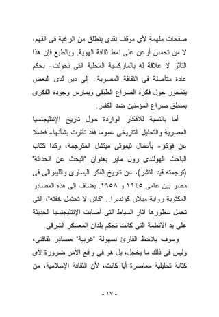 ‫ﺼﻔﺤﺎﺕ ﻤﻠﻬﻤﺔ ﻷﻯ ﻤﻭﻗﻑ ﻨﻘﺩﻯ ﻴﻨﻁﻠﻕ ﻤﻥ ﺍﻟﺭﻏﺒﺔ ﻓﻰ ﺍﻟﻔﻬﻡ،‬
‫ﻻ ﻤﻥ ﺘﺤﻤﺱ ﺃﺭﻋﻥ ﻋﻠﻰ ﻨﻤﻁ ﺜﻘﺎﻓﺔ ﺍﻟﻬﻭﻴﺔ. ﻭﺒﺎﻟﻁﺒﻊ ﻓﺈﻥ ﻫﺫﺍ‬
‫ﺍﻟﺘﺄﺜﺭ ﻻ ﻋﻼﻗﺔ ﻟﻪ ﺒﺎﻟﻤﺎﺭﻜﺴﻴﺔ ﺍﻟﻤﺤﻠﻴﺔ ﺍﻟﺘﻰ ﺘﺤﻭﻟﺕ- ﺒﺤﻜﻡ‬
‫ﻋﺎﺩﺓ ﻤﺘﺄﺼﻠﺔ ﻓﻰ ﺍﻟﺜﻘﺎﻓﺔ ﺍﻟﻤﺼﺭﻴﺔ- ﺇﻟﻰ ﺩﻴﻥ ﻟﺩﻯ ﺍﻟﺒﻌﺽ‬
‫ﻴﺘﻤﺤﻭﺭ ﺤﻭل ﻓﻜﺭﺓ ﺍﻟﺼﺭﺍﻉ ﺍﻟﻁﺒﻘﻰ ﻭﻴﻤﺎﺭﺱ ﻭﺠﻭﺩﻩ ﺍﻟﻔﻜﺭﻯ‬
                      ‫ﺒﻤﻨﻁﻕ ﺼﺭﺍﻉ ﺍﻟﻤﺅﻤﻨﻴﻥ ﻀﺩ ﺍﻟﻜﻔﺎﺭ.‬
‫ﺃﻤﺎ ﺒﺎﻟﻨﺴﺒﺔ ﻟﻸﻓﻜﺎﺭ ﺍﻟﻭﺍﺭﺩﺓ ﺤﻭل ﺘﺎﺭﻴﺦ ﺍﻹﻨﺘﻠﻴﺠﻨﺴﻴﺎ‬
‫ﺍﻟﻤﺼﺭﻴﺔ ﻭﺍﻟﺘﺤﻠﻴل ﺍﻟﺘﺎﺭﻴﺨﻰ ﻋﻤﻭﻤﺎ ﻓﻘﺩ ﺘﺄﺜﺭﺕ ﺒﺸﺄﻨﻬﺎ- ﻓﻀﻼ‬
‫ﻋﻥ ﻓﻭﻜﻭ- ﺒﺄﻋﻤﺎل ﺘﻴﻤﻭﺜﻰ ﻤﻴﺘﺸل ﺍﻟﻤﺘﺭﺠﻤﺔ، ﻭﻜﺫﺍ ﻜﺘﺎﺏ‬
‫ﺍﻟﺒﺎﺤﺙ ﺍﻟﻬﻭﻟﻨﺩﻯ ﺭﻭل ﻤﺎﻴﺭ ﺒﻌﻨﻭﺍﻥ "ﺍﻟﺒﺤﺙ ﻋﻥ ﺍﻟﺤﺩﺍﺜﺔ"‬
‫)ﺘﺭﺠﻤﺘﻪ ﻗﻴﺩ ﺍﻟﻨﺸﺭ(، ﻋﻥ ﺘﺎﺭﻴﺦ ﺍﻟﻔﻜﺭ ﺍﻟﻴﺴﺎﺭﻯ ﻭﺍﻟﻠﻴﺒﺭﺍﻟﻰ ﻓﻰ‬
‫ﻤﺼﺭ ﺒﻴﻥ ﻋﺎﻤﻰ ٥٤٩١ ﻭ ٨٥٩١. ﻴﻀﺎﻑ ﺇﻟﻰ ﻫﺫﻩ ﺍﻟﻤﺼﺎﺩﺭ‬
‫ﺍﻟﻤﻜﺘﻭﺒﺔ ﺭﻭﺍﻴﺔ ﻤﻴﻼﻥ ﻜﻭﻨﺩﻴﺭﺍ.. "ﻜﺎﺌﻥ ﻻ ﹸﺤﺘﻤل ﺨﻔﺘﻪ"، ﺍﻟﺘﻰ‬
                ‫ﺘ‬
‫ﺘﺤﻤل ﺴﻁﻭﺭﻫﺎ ﺁﺜﺎﺭ ﺍﻟﺴﻴﺎﻁ ﺍﻟﺘﻰ ﺃﺼﺎﺒﺕ ﺍﻹﻨﺘﻠﻴﺠﻨﺴﻴﺎ ﺍﻟﺤﺩﻴﺜﺔ‬
   ‫ﻋﻠﻰ ﻴﺩ ﺍﻷﻨﻅﻤﺔ ﺍﻟﺘﻰ ﻜﺎﻨﺕ ﺘﺤﻜﻡ ﺒﻠﺩﺍﻥ ﺍﻟﻤﻌﺴﻜﺭ ﺍﻟﺸﺭﻗﻰ.‬
‫ﻭﺴﻭﻑ ﻴﻼﺤﻅ ﺍﻟﻘﺎﺭﺉ ﺒﺴﻬﻭﻟﺔ "ﻏﺭﺒﻴﺔ" ﻤﺼﺎﺩﺭ ﺜﻘﺎﻓﺘﻰ،‬
‫ﻭﻟﻴﺱ ﻓﻰ ﺫﻟﻙ ﻤﺎ ‪‬ﺨﺠل، ﺒل ﻫﻭ ﻓﻰ ﻭﺍﻗﻊ ﺍﻷﻤﺭ ﻀﺭﻭﺭﺓ ﻷﻯ‬
                                ‫ﻴ‬
‫ﻜﺘﺎﺒﺔ ﺘﺤﻠﻴﻠﻴﺔ ﻤﻌﺎﺼﺭﺓ ﺃﻴﺎ ﻜﺎﻨﺕ، ﻷﻥ ﺍﻟﺜﻘﺎﻓﺔ ﺍﻹﺴﻼﻤﻴﺔ، ﻤﻥ‬


                         ‫- ٧١ -‬
 