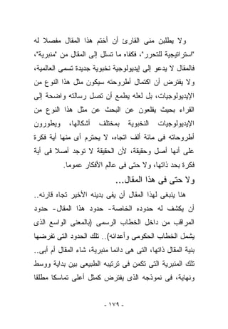 ‫ﻭﻻ ﻴﻁﻠﺒﻥ ﻤﻨﻰ ﺍﻟﻘﺎﺭﺉ ﺃﻥ ﺃﺨﺘﻡ ﻫﺫﺍ ﺍﻟﻤﻘﺎل ﻤﻔﺼﻼ ﻟﻪ‬
‫"ﺍﺴﺘﺭﺍﺘﻴﺠﻴﺔ ﻟﻠﺘﺤﺭﺭ"، ﻓﻜﻔﺎﻩ ﻤﺎ ﺘﺴﻠل ﺇﻟﻰ ﺍﻟﻤﻘﺎل ﻤﻥ "ﻤﻨﺒﺭﻴﺔ"،‬
‫ﻓﺎﻟﻤﻘﺎل ﻻ ﻴﺩﻋﻭ ﺇﻟﻰ ﺇﻴﺩﻴﻭﻟﻭﺠﻴﺔ ﻨﺨﺒﻭﻴﺔ ﺠﺩﻴﺩﺓ ﺘﺴﻤﻰ ﺍﻟﻌﺎﻟﻤﻴﺔ،‬
‫ﻭﻻ ﻴﻔﺘﺭﺽ ﺃﻥ ﺍﻜﺘﻤﺎل ﺃﻁﺭﻭﺤﺘﻪ ﺴﻴﻜﻭﻥ ﻤﺜل ﻫﺫﺍ ﺍﻟﻨﻭﻉ ﻤﻥ‬
‫ﺍﻹﻴﺩﻴﻭﻟﻭﺠﻴﺎﺕ، ﺒل ﻟﻌﻠﻪ ﻴﻁﻤﻊ ﺃﻥ ﺘﺼل ﺭﺴﺎﻟﺘﻪ ﻭﺍﻀﺤﺔ ﺇﻟﻰ‬
‫ﺍﻟﻘﺭﺍﺀ ﺒﺤﻴﺙ ﻴﻘﻠﻌﻭﻥ ﻋﻥ ﺍﻟﺒﺤﺙ ﻋﻥ ﻤﺜل ﻫﺫﺍ ﺍﻟﻨﻭﻉ ﻤﻥ‬
‫ﻭﻴﻁﻭﺭﻭﻥ‬      ‫ﺃﺸﻜﺎﻟﻬﺎ،‬   ‫ﺒﻤﺨﺘﻠﻑ‬      ‫ﺍﻟﻨﺨﺒﻭﻴﺔ‬   ‫ﺍﻹﻴﺩﻴﻭﻟﻭﺠﻴﺎﺕ‬
‫ﺃﻁﺭﻭﺤﺎﺘﻪ ﻓﻰ ﻤﺎﺌﺔ ﺃﻟﻑ ﺍﺘﺠﺎﻩ، ﻻ ﻴﺤﺘﺭﻡ ﺃﻯ ﻤﻨﻬﺎ ﺃﻴﺔ ﻓﻜﺭﺓ‬
‫ﻋﻠﻰ ﺃﻨﻬﺎ ﺃﺼل ﻭﺤﻘﻴﻘﺔ، ﻷﻥ ﺍﻟﺤﻘﻴﻘﺔ ﻻ ﺘﻭﺠﺩ ﺃﺼﻼ ﻓﻰ ﺃﻴﺔ‬
          ‫ﻓﻜﺭﺓ ﺒﺤﺩ ﺫﺍﺘﻬﺎ، ﻭﻻ ﺤﺘﻰ ﻓﻰ ﻋﺎﻟﻡ ﺍﻷﻓﻜﺎﺭ ﻋﻤﻭﻤﺎ.‬
                              ‫ﻭﻻ ﺤﺘﻰ ﻓﻰ ﻫﺫﺍ ﺍﻟﻤﻘﺎل...‬
‫ﻫﻨﺎ ﻴﻨﺒﻐﻰ ﻟﻬﺫﺍ ﺍﻟﻤﻘﺎل ﺃﻥ ﻴﻔﻰ ﺒﺩﻴﻨﻪ ﺍﻷﺨﻴﺭ ﺘﺠﺎﻩ ﻗﺎﺭﺌﻪ..‬
‫ﺃﻥ ﻴﻜﺸﻑ ﻟﻪ ﺤﺩﻭﺩﻩ ﺍﻟﺨﺎﺼﺔ- ﺤﺩﻭﺩ ﻫﺫﺍ ﺍﻟﻤﻘﺎل- ﺤﺩﻭﺩ‬
‫ﺍﻟﻤﺭﺍﻗﺏ ﻤﻥ ﺩﺍﺨل ﺍﻟﺨﻁﺎﺏ ﺍﻟﺭﺴﻤﻰ )ﺒﺎﻟﻤﻌﻨﻰ ﺍﻟﻭﺍﺴﻊ ﺍﻟﺫﻯ‬
‫ﻴﺸﻤل ﺍﻟﺨﻁﺎﺏ ﺍﻟﺤﻜﻭﻤﻰ ﻭﺃﻋﺩﺍﺌﻪ(.. ﺘﻠﻙ ﺍﻟﺤﺩﻭﺩ ﺍﻟﺘﻰ ﺘﻔﺭﻀﻬﺎ‬
‫ﺒﻨﻴﺔ ﺍﻟﻤﻘﺎل ﺫﺍﺘﻬﺎ، ﺍﻟﺘﻰ ﻫﻰ ﺩﺍﺌﻤﺎ ﻤﻨﺒﺭﻴﺔ، ﺸﺎﺀ ﺍﻟﻤﻘﺎل ﺃﻡ ﺃﺒﻰ..‬
‫ﺘﻠﻙ ﺍﻟﻤﻨﺒﺭﻴﺔ ﺍﻟﺘﻰ ﺘﻜﻤﻥ ﻓﻰ ﺘﺭﺘﻴﺒﻪ ﺍﻟﻁﺒﻴﻌﻰ ﺒﻴﻥ ﺒﺩﺍﻴﺔ ﻭﻭﺴﻁ‬
‫ﻭﻨﻬﺎﻴﺔ، ﻓﻰ ﻨﻤﻭﺫﺠﻪ ﺍﻟﺫﻯ ﻴﻔﺘﺭﺽ ﻜﻤﺜل ﺃﻋﻠﻰ ﺘﻤﺎﺴﻜﺎ ﻤﻁﻠﻘﺎ‬


                          ‫- ٩٧١ -‬
 