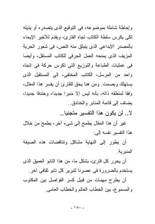 ‫ﻭﺇﺤﺎﻁﺔ ﺸﺎﻤﻠﺔ ﺒﻤﻭﻀﻭﻋﻪ، ﻓﻰ ﺍﻟﺘﻭﻗﻴﻊ ﺍﻟﺫﻯ ﻴﺘﺼﺩﺭﻩ ﺃﻭ ﻴﺫﻴﻠﻪ‬
‫ﻟﻜﻰ ﻴﻜﺭﺱ ﺴﻠﻁﺔ ﺍﻟﻜﺎﺘﺏ ﺘﺠﺎﻩ ﺍﻟﻘﺎﺭﺉ، ﻭﻴﻘﺩﻡ ﻟﻸﺨﻴﺭ ﺍﻹﻴﺤﺎﺀ‬
‫ﺒﺎﻟﻤﺼﺩﺭ ﺍﻹﺒﺩﺍﻋﻰ ﺍﻟﺫﻯ ﻴﻨﺒﺜﻕ ﻤﻨﻪ ﺍﻟﻨﺹ، ﻓﻰ ﺸﻌﻭﺭ ﺍﻟﺤﺭﻴﺔ‬
‫ﺍﻟﻤﺯﻴﻑ ﺍﻟﺫﻯ ﻴﻤﻨﺤﻪ ﺍﻟﻌﻤل ﺍﻟﺤﺭﻓﻰ ﻟﻠﻜﺎﺘﺏ ﺍﻟﻤﺴﺘﻘل، ﻭﺃﻴﻀﺎ‬
‫ﻓﻰ ﻋﻤﻠﻴﺎﺕ ﺍﻟﻁﺒﺎﻋﺔ ﻭﺍﻟﺘﻭﺯﻴﻊ ﺍﻟﺘﻰ ﺘﻜﺭﺱ ﺤﺭﻜﺔ ﻓﻰ ﺍﺘﺠﺎﻩ‬
‫ﻭﺍﺤﺩ ﻤﻥ ﺍﻟ ‪‬ﺭﺴل، ﺍﻟﻜﺎﺘﺏ ﺍﻟﻤﺨﺘﻔﻰ، ﺇﻟﻰ ﺍﻟﻤﺴﺘﻘ ِل ﺍﻟﺫﻯ‬
      ‫ﺒ‬                                ‫ﻤ‬
‫ﻴﺴﺘﻬﻠﻙ ﻭﻴﺼﻤﺕ. ﻭﻤﻥ ﻫﻨﺎ ﻴﺤﻕ ﻟﻠﻘﺎﺭﺉ ﺃﻥ ﻴﻔﺴﺭ ﻫﺫﺍ ﺍﻟﻤﻘﺎل،‬
‫ﻭﻓﻘﺎ ﻟﻤﻨﻁﻘﻪ ﺫﺍﺘﻪ، ﺒﺄﻨﻪ ﻟﻴﺱ ﺇﻻ ﻤﻨﺒﺭﺍ ﺠﺩﻴﺩﺍ، ﻭﺨﻨﺩﻗﺎ ﺠﺩﻴﺩﺍ،‬
                       ‫ﻴﻀﺎﻑ ﺇﻟﻰ ﻗﺎﺌﻤﺔ ﺍﻟﻤﻨﺎﺒﺭ ﻭﺍﻟﺨﻨﺎﺩﻕ..‬
                  ‫ﻻ.. ﻟﻥ ﻴﻜﻭﻥ ﻫﺫﺍ ﺍﻟﺘﻔﺴﻴﺭ ﻤﺘﺠﻨﻴﺎ..‬
‫ﻏﻴﺭ ﺃﻥ ﻫﺫﺍ ﺍﻟﻤﻘﺎل ﻴﻁﻤﺢ ﺇﻟﻰ ﺸﻰﺀ ﺁﺨﺭ، ﻴﻁﻤﺢ ﻤﻥ ﺨﻼل‬
                                    ‫ﻫﺫﺍ ﺍﻟﺘﻔﺴﻴﺭ ﻨﻔﺴﻪ ﺇﻟﻰ:‬
‫ﺃﻥ ﻴﻁﻭﺭ ﺇﻟﻰ ﺍﻟﻨﻬﺎﻴﺔ ﻤﺸﺎﻜل ﻭﺘﻨﺎﻗﻀﺎﺕ ﻫﺫﻩ ﺍﻟﺼﻴﻐﺔ‬
                                                ‫ﺍﻟﻤﻨﺒﺭﻴﺔ.‬
‫ﺃﻥ ﻴﺤﺭﺭ ﻜل ﻗﺎﺭﺉ، ﺒﺸﻜل ﻤﺎ، ﻤﻥ ﻫﺫﺍ ﺍﻟﺘﺎﺒﻭ ﺍﻟﻌﻤﻴﻕ ﺍﻟﺫﻯ‬
  ‫ﻴﺴﺘﺨﺩﻡ ﺒﺎﻟﻀﺭﻭﺭﺓ ﻓﻰ ﻋﺼﺭﻨﺎ ﻟﺘﺒﺭﻴﺭ ﻜل ﺘﺎﺒﻭ ﺜﻘﺎﻓﻰ ﺁﺨﺭ.‬
‫ﺃﻥ ﻴﻁﺭﺡ ﻤﻬﻤﺎﺕ ﻤﻥ ﻗﺒﻴل ﻜﺴﺭ ﺍﻟﻔﻭﺍﺼل ﺒﻴﻥ ﺍﻟﻤﻜﺘﻭﺏ‬
           ‫ﻭﺍﻟﻤﺴﻤﻭﻉ، ﺒﻴﻥ ﺍﻟﺨﻁﺎﺏ ﺍﻟﻌﺎِﻡ ﻭﺍﻟﺨﻁﺎﺏ ﺍﻟﻌﺎ ‪‬ﻰ.‬
             ‫ﻤ‬               ‫ﻟ‬


                        ‫- ٠٨١ -‬
 