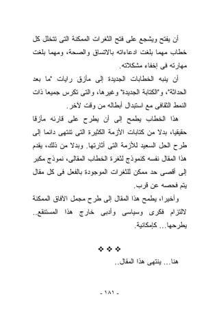 ‫ﺃﻥ ﻴﻔﺘﺢ ﻭﻴﺸﺠﻊ ﻋﻠﻰ ﻓﺘﺢ ﺍﻟﺜﻐﺭﺍﺕ ﺍﻟﻤﻤﻜﻨﺔ ﺍﻟﺘﻰ ﺘﺘﺨﻠل ﻜل‬
‫ﺨﻁﺎﺏ ﻤﻬﻤﺎ ﺒﻠﻐﺕ ﺍﺩﻋﺎﺀﺍﺘﻪ ﺒﺎﻻﺘﺴﺎﻕ ﻭﺍﻟﺼﺤﺔ، ﻭﻤﻬﻤﺎ ﺒﻠﻐﺕ‬
                                   ‫ﻤﻬﺎﺭﺘﻪ ﻓﻰ ﺇﺨﻔﺎﺀ ﻤﺸﻜﻼﺘﻪ.‬
‫ﺃﻥ ﻴﻨﺒﻪ ﺍﻟﺨﻁﺎﺒﺎﺕ ﺍﻟﺠﺩﻴﺩﺓ ﺇﻟﻰ ﻤﺄﺯﻕ ﺭﺍﻴﺎﺕ "ﻤﺎ ﺒﻌﺩ‬
‫ﺍﻟﺤﺩﺍﺜﺔ"، ﻭ"ﺍﻟﻜﺘﺎﺒﺔ ﺍﻟﺠﺩﻴﺩﺓ" ﻭﻏﻴﺭﻫﺎ، ﻭﺍﻟﺘﻰ ﺘﻜﺭﺱ ﺠﻤﻴﻌﺎ ﺫﺍﺕ‬
            ‫ﺍﻟﻨﻤﻁ ﺍﻟﺜﻘﺎﻓﻰ ﻤﻊ ﺍﺴﺘﺒﺩﺍل ﺃﺒﻁﺎﻟﻪ ﻤﻥ ﻭﻗﺕ ﻵﺨﺭ.‬
‫ﻫﺫﺍ ﺍﻟﺨﻁﺎﺏ ﻴﻁﻤﺢ ﺇﻟﻰ ﺃﻥ ﻴﻁﺭﺡ ﻋﻠﻰ ﻗﺎﺭﺌﻪ ﻤﺄﺯﻗﺎ‬
‫ﺤﻘﻴﻘﻴﺎ، ﺒﺩﻻ ﻤﻥ ﻜﺘﺎﺒﺎﺕ ﺍﻷﺯﻤﺔ ﺍﻟﻜﺜﻴﺭﺓ ﺍﻟﺘﻰ ﺘﻨﺘﻬﻰ ﺩﺍﺌﻤﺎ ﺇﻟﻰ‬
‫ﻁﺭﺡ ﺍﻟﺤل ﺍﻟﺴﻌﻴﺩ ﻟﻸﺯﻤﺔ ﺍﻟﺘﻰ ﺃﺜﺎﺭﺘﻬﺎ. ﻭﺒﺩﻻ ﻤﻥ ﺫﻟﻙ، ﻴﻘﺩﻡ‬
‫ﻫﺫﺍ ﺍﻟﻤﻘﺎل ﻨﻔﺴﻪ ﻜﻨﻤﻭﺫﺝ ﻟﺜﻐﺭﺓ ﺍﻟﺨﻁﺎﺏ ﺍﻟﻤﻘﺎﻟﻰ، ﻨﻤﻭﺫﺝ ‪‬ﻜﺒﺭ‬
   ‫ﻤ‬
‫ﺇﻟﻰ ﺃﻗﺼﻰ ﺤﺩ ﻤﻤﻜﻥ ﻟﻠﺜﻐﺭﺍﺕ ﺍﻟﻤﻭﺠﻭﺩﺓ ﺒﺎﻟﻔﻌل ﻓﻰ ﻜل ﻤﻘﺎل‬
                                       ‫ﻴﺘﻡ ﻓﺤﺼﻪ ﻋﻥ ﻗﺭﺏ.‬
‫ﻭﺃﺨﻴﺭﺍ، ﻴﻁﻤﺢ ﻫﺫﺍ ﺍﻟﻤﻘﺎل ﺇﻟﻰ ﻁﺭﺡ ﻤﺠﻤل ﺍﻵﻓﺎﻕ ﺍﻟﻤﻤﻜﻨﺔ‬
‫ﻻﻟﺘﺯﺍﻡ ﻓﻜﺭﻯ ﻭﺴﻴﺎﺴﻰ ﻭﺃﺩﺒﻰ ﺨﺎﺭﺝ ﻫﺫﺍ ﺍﻟﻤﺴﺘﻨﻘﻊ..‬
                                        ‫ﻴﻁﺭﺤﻬﺎ... ﻜﺈﻤﻜﺎﻨﻴﺔ.‬



                              ‫ﻫﻨﺎ... ﻴﻨﺘﻬﻰ ﻫﺫﺍ ﺍﻟﻤﻘﺎل..‬


                         ‫- ١٨١ -‬
 