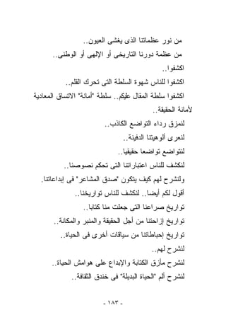 ‫ﻤﻥ ﻨﻭﺭ ﻋﻅﻤﺎﺘﻨﺎ ﺍﻟﺫﻯ ﻴﻐﺸﻰ ﺍﻟﻌﻴﻭﻥ..‬
      ‫ﻤﻥ ﻋﻅﻤﺔ ﺩﻭﺭﻨﺎ ﺍﻟﺘﺎﺭﻴﺨﻰ ﺃﻭ ﺍﻹﻟﻬﻰ ﺃﻭ ﺍﻟﻭﻁﻨﻰ..‬
                                                  ‫ﺍﻜﺸﻔﻭﺍ..‬
           ‫ﺍﻜﺸﻔﻭﺍ ﻟﻠﻨﺎﺱ ﺸﻬﻭﺓ ﺍﻟﺴﻠﻁﺔ ﺍﻟﺘﻰ ﺘﺤﺭﻙ ﺍﻟﻘﻠﻡ..‬
‫ﺍﻜﺸﻔﻭﺍ ﺴﻠﻁﺔ ﺍﻟﻤﻘﺎل ﻋﻠﻴﻜﻡ.. ﺴﻠﻁﺔ "ﺃﻤﺎﻨﺔ" ﺍﻻﺘﺴﺎﻕ ﺍﻟﻤﻌﺎﺩﻴﺔ‬
                                              ‫ﻷﻤﺎﻨﺔ ﺍﻟﺤﻘﻴﻘﺔ..‬
                         ‫ﻟﻨﻤﺯﻕ ﺭﺩﺍﺀ ﺍﻟﺘﻭﺍﻀﻊ ﺍﻟﻜﺎﺫﺏ..‬
                                   ‫ﻟﻨﻌﺭﻯ ﺃﻟﻭﻫﻴﺘﻨﺎ ﺍﻟﺩﻓﻴﻨﺔ..‬
                               ‫ﻟﻨﺘﻭﺍﻀﻊ ﺘﻭﺍﻀﻌﺎ ﺤﻘﻴﻘﻴﺎ..‬
           ‫ﻟﻨﻜﺸﻑ ﻟﻠﻨﺎﺱ ﺍﻋﺘﺒﺎﺭﺍﺘﻨﺎ ﺍﻟﺘﻰ ﺘﺤﻜﻡ ﻨﺼﻭﺼﻨﺎ..‬
  ‫ﻭﻟﻨﺸﺭﺡ ﻟﻬﻡ ﻜﻴﻑ ﻴﺘﻜﻭﻥ "ﺼﺩﻕ ﺍﻟﻤﺸﺎﻋﺭ" ﻓﻰ ﺇﺒﺩﺍﻋﺎﺘﻨﺎ.‬
               ‫ﺃﻗﻭل ﻟﻜﻡ ﺃﻴﻀﺎ.. ﻟﻨﻜﺸﻑ ﻟﻠﻨﺎﺱ ﺘﻭﺍﺭﻴﺨﻨﺎ..‬
                  ‫ﺘﻭﺍﺭﻴﺦ ﺼﺭﺍﻋﻨﺎ ﺍﻟﺘﻰ ﺠﻌﻠﺕ ﻤﻨﺎ ﹸﺘﺎﺒﺎ..‬
                        ‫ﻜ‬
       ‫ﺘﻭﺍﺭﻴﺦ ﺇﺯﺍﺤﺘﻨﺎ ﻤﻥ ﺃﺠل ﺍﻟﺤﻘﻴﻘﺔ ﻭﺍﻟﻤﻨﺒﺭ ﻭﺍﻟﻤﻜﺎﻨﺔ..‬
         ‫ﺘﻭﺍﺭﻴﺦ ﺇﺤﺒﺎﻁﺎﺘﻨﺎ ﻤﻥ ﺴﻴﺎﻗﺎﺕ ﺃﺨﺭﻯ ﻓﻰ ﺍﻟﺤﻴﺎﺓ..‬
                                              ‫ﻟﻨﺸﺭﺡ ﻟﻬﻡ..‬
      ‫ﻟﻨﺸﺭﺡ ﻤﺄﺯﻕ ﺍﻟﻜﺘﺎﺒﺔ ﻭﺍﻹﺒﺩﺍﻉ ﻋﻠﻰ ﻫﻭﺍﻤﺵ ﺍﻟﺤﻴﺎﺓ..‬
             ‫ﻟﻨﺸﺭﺡ ﺃﻟﻡ "ﺍﻟﺤﻴﺎﺓ ﺍﻟﺒﺩﻴﻠﺔ" ﻓﻰ ﺨﻨﺩﻕ ﺍﻟﺜﻘﺎﻓﺔ..‬


                         ‫- ٣٨١ -‬
 