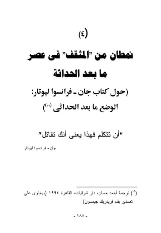 ‫)٤(‬

  ‫ﳕﻄﺎﻥ ﻣﻦ "ﺍﳌﺜﻘﻒ" ﻓﻰ ﻋﺼﺮ‬
                   ‫ﻣﺎ ﺑﻌﺪ ﺍﳊﺪﺍﺛﺔ‬
    ‫:‬           ‫א‬     ‫א‬                               ‫)‬
           ‫((‬‫)٩١‬
                      ‫א‬    ‫א‬                     ‫א‬


        ‫“ﺃﻥ ﺘﺘﻜﻠﻡ ﻓﻬﺫﺍ ﻴﻌﻨﻰ ﺃﻨﻙ ﺘﻘﺎﺘل”‬
‫ﺠﺎﻥ- ﻓﺭﺍﻨﺴﻭﺍ ﻟﻴﻭﺘﺎﺭ‬




‫)٩١( ﺘﺭﺠﻤﺔ ﺃﺤﻤﺩ ﺤﺴﺎﻥ، ﺩﺍﺭ ﺸﺭﻗﻴﺎﺕ، ﺍﻟﻘﺎﻫﺭﺓ ٤٩٩١ )ﻭﻴﺤﺘﻭﻯ ﻋﻠﻰ‬
                               ‫ﺘﺼﺩﻴﺭ ﺒﻘﻠﻡ ﻓﺭﻴﺩﺭﻴﻙ ﺠﻴﻤﺴﻭﻥ(.‬

                          ‫- ٥٨١ -‬
 
