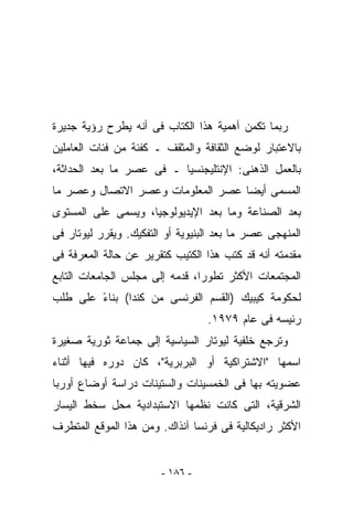 ‫ﺭﺒﻤﺎ ﺘﻜﻤﻥ ﺃﻫﻤﻴﺔ ﻫﺫﺍ ﺍﻟﻜﺘﺎﺏ ﻓﻰ ﺃﻨﻪ ﻴﻁﺭﺡ ﺭﺅﻴﺔ ﺠﺩﻴﺭﺓ‬
‫ﺒﺎﻻﻋﺘﺒﺎﺭ ﻟﻭﻀﻊ ﺍﻟﺜﻘﺎﻓﺔ ﻭﺍﻟﻤﺜﻘﻑ ـ ﻜﻔﺌﺔ ﻤﻥ ﻓﺌﺎﺕ ﺍﻟﻌﺎﻤﻠﻴﻥ‬
‫ﺒﺎﻟﻌﻤل ﺍﻟﺫﻫﻨﻰ: ﺍﻹﻨﺘﻠﻴﺠﻨﺴﻴﺎ ـ ﻓﻰ ﻋﺼﺭ ﻤﺎ ﺒﻌﺩ ﺍﻟﺤﺩﺍﺜﺔ،‬
‫ﺍﻟﻤﺴﻤﻰ ﺃﻴﻀﺎ ﻋﺼﺭ ﺍﻟﻤﻌﻠﻭﻤﺎﺕ ﻭﻋﺼﺭ ﺍﻻﺘﺼﺎل ﻭﻋﺼﺭ ﻤﺎ‬
                                  ‫ﹶ‬
‫ﺒﻌﺩ ﺍﻟﺼﻨﺎﻋﺔ ﻭﻤﺎ ﺒﻌﺩ ﺍﻹﻴﺩﻴﻭﻟﻭﺠﻴﺎ، ﻭﻴﺴﻤﻰ ﻋﻠﻰ ﺍﻟﻤﺴﺘﻭﻯ‬
‫ﺍﻟﻤﻨﻬﺠﻰ ﻋﺼﺭ ﻤﺎ ﺒﻌﺩ ﺍﻟﺒﻨﻴﻭﻴﺔ ﺃﻭ ﺍﻟﺘﻔﻜﻴﻙ. ﻭﻴﻘﺭﺭ ﻟﻴﻭﺘﺎﺭ ﻓﻰ‬
‫ﻤﻘﺩﻤﺘﻪ ﺃﻨﻪ ﻗﺩ ﻜﺘﺏ ﻫﺫﺍ ﺍﻟﻜﺘﻴﺏ ﻜﺘﻘﺭﻴﺭ ﻋﻥ ﺤﺎﻟﺔ ﺍﻟﻤﻌﺭﻓﺔ ﻓﻰ‬
‫ﺍﻟﻤﺠﺘﻤﻌﺎﺕ ﺍﻷﻜﺜﺭ ﺘﻁﻭﺭﹶ، ﻗﺩﻤﻪ ﺇﻟﻰ ﻤﺠﻠﺱ ﺍﻟﺠﺎﻤﻌﺎﺕ ﺍﻟﺘﺎﺒﻊ‬
                               ‫ﺍ‬
‫ﻟﺤﻜﻭﻤﺔ ﻜﻴﺒﻴﻙ )ﺍﻟﻘﺴﻡ ﺍﻟﻔﺭﻨﺴﻰ ﻤﻥ ﻜﻨﺩﺍ( ﺒﻨﺎﺀ ﻋﻠﻰ ﻁﻠﺏ‬
        ‫ً‬
                                  ‫ﺭﺌﻴﺴﻪ ﻓﻰ ﻋﺎﻡ ٩٧٩١.‬
‫ﻭﺘﺭﺠﻊ ﺨﻠﻔﻴﺔ ﻟﻴﻭﺘﺎﺭ ﺍﻟﺴﻴﺎﺴﻴﺔ ﺇﻟﻰ ﺠﻤﺎﻋﺔ ﺜﻭﺭﻴﺔ ﺼﻐﻴﺭﺓ‬
‫ﺍﺴﻤﻬﺎ "ﺍﻻﺸﺘﺭﺍﻜﻴﺔ ﺃﻭ ﺍﻟﺒﺭﺒﺭﻴﺔ"، ﻜﺎﻥ ﺩﻭﺭﻩ ﻓﻴﻬﺎ ﺃﺜﻨﺎﺀ‬
‫ﻋﻀﻭﻴﺘﻪ ﺒﻬﺎ ﻓﻰ ﺍﻟﺨﻤﺴﻴﻨﺎﺕ ﻭﺍﻟﺴﺘﻴﻨﺎﺕ ﺩﺭﺍﺴﺔ ﺃﻭﻀﺎﻉ ﺃﻭﺭﺒﺎ‬
‫ﺍﻟﺸﺭﻗﻴﺔ، ﺍﻟﺘﻰ ﻜﺎﻨﺕ ﻨﻅﻤﻬﺎ ﺍﻻﺴﺘﺒﺩﺍﺩﻴﺔ ﻤﺤل ﺴﺨﻁ ﺍﻟﻴﺴﺎﺭ‬
‫ﺍﻷﻜﺜﺭ ﺭﺍﺩﻴﻜﺎﻟﻴﺔ ﻓﻰ ﻓﺭﻨﺴﺎ ﺁﻨﺫﺍﻙ. ﻭﻤﻥ ﻫﺫﺍ ﺍﻟﻤﻭﻗﻊ ﺍﻟﻤﺘﻁﺭﻑ‬


                        ‫- ٦٨١ -‬
 