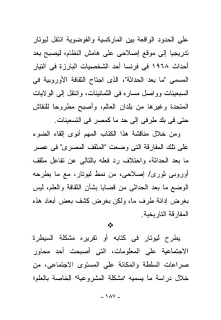 ‫ﻋﻠﻰ ﺍﻟﺤﺩﻭﺩ ﺍﻟﻭﺍﻗﻌﺔ ﺒﻴﻥ ﺍﻟﻤﺎﺭﻜﺴﻴﺔ ﻭﺍﻟﻔﻭﻀﻭﻴﺔ ﺍﻨﺘﻘل ﻟﻴﻭﺘﺎﺭ‬
‫ﺘﺩﺭﻴﺠﻴﺎ ﺇﻟﻰ ﻤﻭﻗﻊ ﺇﺼﻼﺤﻰ ﻋﻠﻰ ﻫﺎﻤﺵ ﺍﻟﻨﻅﺎﻡ، ﻟﻴﺼﺒﺢ ﺒﻌﺩ‬
‫ﺃﺤﺩﺍﺙ ٨٦٩١ ﻓﻰ ﻓﺭﻨﺴﺎ ﺃﺤﺩ ﺍﻟﺸﺨﺼﻴﺎﺕ ﺍﻟﺒﺎﺭﺯﺓ ﻓﻰ ﺍﻟﺘﻴﺎﺭ‬
‫ﺍﻟﻤﺴﻤﻰ "ﻤﺎ ﺒﻌﺩ ﺍﻟﺤﺩﺍﺜﺔ"، ﺍﻟﺫﻯ ﺍﺠﺘﺎﺡ ﺍﻟﺜﻘﺎﻓﺔ ﺍﻷﻭﺭﻭﺒﻴﺔ ﻓﻰ‬
‫ﺍﻟﺴﺒﻌﻴﻨﺎﺕ ﻭﻭﺍﺼل ﻤﺴﺎﺭﻩ ﻓﻰ ﺍﻟﺜﻤﺎﻨﻴﻨﺎﺕ، ﻭﺍﻨﺘﻘل ﺇﻟﻰ ﺍﻟﻭﻻﻴﺎﺕ‬
‫ﺍﻟﻤﺘﺤﺩﺓ ﻭﻏﻴﺭﻫﺎ ﻤﻥ ﺒﻠﺩﺍﻥ ﺍﻟﻌﺎﻟﻡ، ﻭﺃﺼﺒﺢ ﻤﻁﺭﻭﺤﺎ ﻟﻠﻨﻘﺎﺵ‬
       ‫ﺤﺘﻰ ﻓﻰ ﺒﻠﺩ ﻁﺭﻓﻰ ﺇﻟﻰ ﺤﺩ ﻤﺎ ﻜﻤﺼﺭ ﻓﻰ ﺍﻟﺘﺴﻌﻴﻨﺎﺕ.‬
‫ﻭﻤﻥ ﺨﻼل ﻤﻨﺎﻗﺸﺔ ﻫﺫﺍ ﺍﻟﻜﺘﺎﺏ ﺍﻟﻤﻬﻡ ﺃﻨﻭﻯ ﺇﻟﻘﺎﺀ ﺍﻟﻀﻭﺀ‬
‫ﻋﻠﻰ ﺘﻠﻙ ﺍﻟﻤﻔﺎﺭﻗﺔ ﺍﻟﺘﻰ ﻭﻀﻌﺕ "ﺍﻟﻤﺜﻘﻑ ﺍﻟﻤﺼﺭﻯ" ﻓﻰ ﻋﺼﺭ‬
‫ﻤﺎ ﺒﻌﺩ ﺍﻟﺤﺩﺍﺜﺔ، ﻭﺍﺨﺘﻼﻑ ﺭﺩ ﻓﻌﻠﻪ ﺒﺎﻟﺘﺎﻟﻰ ﻋﻥ ﺘﻔﺎﻋل ﻤﺜﻘﻑ‬
‫ﺃﻭﺭﻭﺒﻰ ﺜﻭﺭﻯ/ ﺇﺼﻼﺤﻰ، ﻤﻥ ﻨﻤﻁ ﻟﻴﻭﺘﺎﺭ، ﻤﻊ ﻤﺎ ﻴﻁﺭﺤﻪ‬
‫ﺍﻟﻭﻀﻊ ﻤﺎ ﺒﻌﺩ ﺍﻟﺤﺩﺍﺜﻰ ﻤﻥ ﻗﻀﺎﻴﺎ ﺒﺸﺄﻥ ﺍﻟﺜﻘﺎﻓﺔ ﻭﺍﻟﻌﻠﻡ، ﻟﻴﺱ‬
‫ﺒﻐﺭﺽ ﺇﺩﺍﻨﺔ ﻁﺭﻑ ﻤﺎ، ﻭﻟﻜﻥ ﺒﻐﺭﺽ ﻜﺸﻑ ﺒﻌﺽ ﺃﺒﻌﺎﺩ ﻫﺫﻩ‬
                                      ‫ﺍﻟﻤﻔﺎﺭﻗﺔ ﺍﻟﺘﺎﺭﻴﺨﻴﺔ.‬

‫ﻴﻁﺭﺡ ﻟﻴﻭﺘﺎﺭ ﻓﻰ ﻜﺘﺎﺒﻪ ﺃﻭ ﺘﻘﺭﻴﺭﻩ ﻤﺸﻜﻠﺔ ﺍﻟﺴﻴﻁﺭﺓ‬
‫ﺍﻻﺠﺘﻤﺎﻋﻴﺔ ﻋﻠﻰ ﺍﻟﻤﻌﻠﻭﻤﺎﺕ، ﺍﻟﺘﻰ ﺃﺼﺒﺤﺕ ﺃﺤﺩ ﻤﺤﺎﻭﺭ‬
‫ﺼﺭﺍﻋﺎﺕ ﺍﻟﺴﻠﻁﺔ ﻭﺍﻟﻤﻜﺎﻨﺔ ﻋﻠﻰ ﺍﻟﻤﺴﺘﻭﻯ ﺍﻻﺠﺘﻤﺎﻋﻰ، ﻤﻥ‬
‫ﺨﻼل ﺩﺭﺍﺴﺔ ﻤﺎ ﻴﺴﻤﻴﻪ "ﻤﺸﻜﻠﺔ ﺍﻟﻤﺸﺭﻭﻋﻴﺔ" ﺍﻟﺨﺎﺼﺔ ﺒﺎﻟﻌﻠﻡ؛‬

                        ‫- ٧٨١ -‬
 