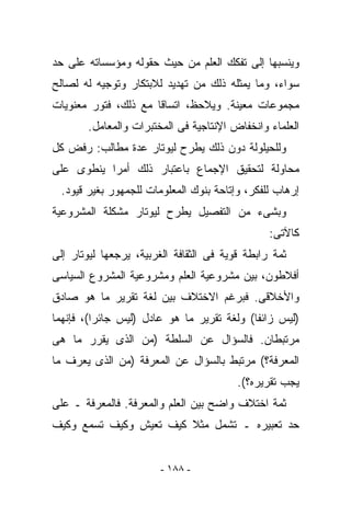 ‫ﻭﻴﻨﺴﺒﻬﺎ ﺇﻟﻰ ﺘﻔﻜﻙ ﺍﻟﻌﻠﻡ ﻤﻥ ﺤﻴﺙ ﺤﻘﻭﻟﻪ ﻭﻤﺅﺴﺴﺎﺘﻪ ﻋﻠﻰ ﺤﺩ‬
‫ﺴﻭﺍﺀ، ﻭﻤﺎ ﻴﻤﺜﻠﻪ ﺫﻟﻙ ﻤﻥ ﺘﻬﺩﻴﺩ ﻟﻼﺒﺘﻜﺎﺭ ﻭﺘﻭﺠﻴﻪ ﻟﻪ ﻟﺼﺎﻟﺢ‬
‫ﻤﺠﻤﻭﻋﺎﺕ ﻤﻌﻴﻨﺔ. ﻭﻴﻼﺤﻅ، ﺍﺘﺴﺎﻗﺎ ﻤﻊ ﺫﻟﻙ، ﻓﺘﻭﺭ ﻤﻌﻨﻭﻴﺎﺕ‬
        ‫ﺍﻟﻌﻠﻤﺎﺀ ﻭﺍﻨﺨﻔﺎﺽ ﺍﻹﻨﺘﺎﺠﻴﺔ ﻓﻰ ﺍﻟﻤﺨﺘﺒﺭﺍﺕ ﻭﺍﻟﻤﻌﺎﻤل.‬
‫ﻭﻟﻠﺤﻴﻠﻭﻟﺔ ﺩﻭﻥ ﺫﻟﻙ ﻴﻁﺭﺡ ﻟﻴﻭﺘﺎﺭ ﻋﺩﺓ ﻤﻁﺎﻟﺏ: ﺭﻓﺽ ﻜل‬
‫ﻤﺤﺎﻭﻟﺔ ﻟﺘﺤﻘﻴﻕ ﺍﻹﺠﻤﺎﻉ ﺒﺎﻋﺘﺒﺎﺭ ﺫﻟﻙ ﺃﻤﺭﺍ ﻴﻨﻁﻭﻯ ﻋﻠﻰ‬
  ‫ﺇﺭﻫﺎﺏ ﻟﻠﻔﻜﺭ، ﻭﺇﺘﺎﺤﺔ ﺒﻨﻭﻙ ﺍﻟﻤﻌﻠﻭﻤﺎﺕ ﻟﻠﺠﻤﻬﻭﺭ ﺒﻐﻴﺭ ﻗﻴﻭﺩ.‬
‫ﻭﺒﺸﻰﺀ ﻤﻥ ﺍﻟﺘﻔﺼﻴل ﻴﻁﺭﺡ ﻟﻴﻭﺘﺎﺭ ﻤﺸﻜﻠﺔ ﺍﻟﻤﺸﺭﻭﻋﻴﺔ‬
                                                ‫ﻜﺎﻵﺘﻰ:‬
‫ﺜﻤﺔ ﺭﺍﺒﻁﺔ ﻗﻭﻴﺔ ﻓﻰ ﺍﻟﺜﻘﺎﻓﺔ ﺍﻟﻐﺭﺒﻴﺔ، ‪‬ﺭﺠﻌﻬﺎ ﻟﻴﻭﺘﺎﺭ ﺇﻟﻰ‬
                ‫ﻴ‬
‫ﺃﻓﻼﻁﻭﻥ، ﺒﻴﻥ ﻤﺸﺭﻭﻋﻴﺔ ﺍﻟﻌﻠﻡ ﻭﻤﺸﺭﻭﻋﻴﺔ ﺍﻟﻤﺸﺭﻭﻉ ﺍﻟﺴﻴﺎﺴﻰ‬
‫ﻭﺍﻷﺨﻼﻗﻰ. ﻓﺒﺭﻏﻡ ﺍﻻﺨﺘﻼﻑ ﺒﻴﻥ ﻟﻐﺔ ﺘﻘﺭﻴﺭ ﻤﺎ ﻫﻭ ﺼﺎﺩﻕ‬
‫)ﻟﻴﺱ ﺯﺍﺌﻔﺎ( ﻭﻟﻐﺔ ﺘﻘﺭﻴﺭ ﻤﺎ ﻫﻭ ﻋﺎﺩل )ﻟﻴﺱ ﺠﺎﺌﺭﺍ(، ﻓﺈﻨﻬﻤﺎ‬
‫ﻤﺭﺘﺒﻁﺎﻥ. ﻓﺎﻟﺴﺅﺍل ﻋﻥ ﺍﻟﺴﻠﻁﺔ )ﻤﻥ ﺍﻟﺫﻯ ﻴﻘﺭﺭ ﻤﺎ ﻫﻰ‬
‫ﺍﻟﻤﻌﺭﻓﺔ؟( ﻤﺭﺘﺒﻁ ﺒﺎﻟﺴﺅﺍل ﻋﻥ ﺍﻟﻤﻌﺭﻓﺔ )ﻤﻥ ﺍﻟﺫﻯ ﻴﻌﺭﻑ ﻤﺎ‬
                                         ‫ﻴﺠﺏ ﺘﻘﺭﻴﺭﻩ؟(.‬
‫ﺜﻤﺔ ﺍﺨﺘﻼﻑ ﻭﺍﻀﺢ ﺒﻴﻥ ﺍﻟﻌﻠﻡ ﻭﺍﻟﻤﻌﺭﻓﺔ. ﻓﺎﻟﻤﻌﺭﻓﺔ ـ ﻋﻠﻰ‬
‫ﺤﺩ ﺘﻌﺒﻴﺭﻩ ـ ﺘﺸﻤل ﻤﺜﻼ ﻜﻴﻑ ﺘﻌﻴﺵ ﻭﻜﻴﻑ ﺘﺴﻤﻊ ﻭﻜﻴﻑ‬


                        ‫- ٨٨١ -‬
 