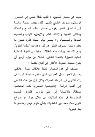 ‫ﺤﻴﺙ ﻫﻰ ﻤﺼﺩﺭ ﻟﻠﻤﻨﻬﺞ، ﻻ ﻟﻠﻘﻴﻡ، ﺜﻘﺎﻓﺔ ﺘﻨﺘﻤﻰ ﺇﻟﻰ ﺍﻟﻌﺼﻭﺭ‬
‫ﺍﻟﻭﺴﻁﻰ، ﻴﺴﻭﺩﻫﺎ ﺍﻟﻁﺎﺒﻊ ﺍﻟﻔﻘﻬﻰ ﺍﻟﺫﻯ ﻴﻬﺩﻑ ﺒﺼﻔﺔ ﺃﺴﺎﺴﻴﺔ‬
‫ﺇﻟﻰ ﺍﺴﺘﻨﻁﺎﻕ ﺍﻟﻨﺹ ﺒﻐﺭﺽ ﺇﺼﺩﺍﺭ ﺃﺤﻜﺎﻡ ﺍﻟﺼﺢ ﻭﺍﻟﺨﻁﺄ،‬
‫ﻭﺒﺎﻟﺘﺎﻟﻰ ﺍﻟﺘﻤﺠﻴﺩ ﻭﺍﻹﺩﺍﻨﺔ، ﺍﻟﻜﻔﺭ ﻭﺍﻹﻴﻤﺎﻥ، ﺍﻟﺜﻭﺍﺏ ﻭﺍﻟﻌﻘﺎﺏ،‬
‫ﺍﻟﻁﺎﻋﺔ ﻭﺍﻟﻤﻌﺼﻴﺔ، ﻭﻻ ﻴﺨﻁﺭ ﺒﺒﺎﻟﻪ ﺃﺼﻼ ﻓﻜﺭﺓ ﺘﻔﺴﻴﺭ ﻤﺎ‬
‫ﻴﻌﺘﺒﺭﻩ ﺨﻁﺄ، ﺒﺼﺭﻑ ﺍﻟﻨﻅﺭ ﻋﻥ ﻜل ﺍﺩﻋﺎﺀﺍﺕ "ﺃﺴﻠﻤﺔ ﺍﻟﻌﻠﻭﻡ".‬
‫ﻭﻤﻊ ﺫﻟﻙ ﻓﻘﺩ ﻭﺭﺜﺕ ﻫﺫﻩ ﺍﻟﻤﻘﺎﻻﺕ ﺠﺎﻨﺒﺎ ﻤﻥ ﺍﻟﻨﺒﺭﺓ ﺍﻟﺩﻋﺎﺌﻴﺔ‬
‫ﺍﻟﻌﺎﻟﻴﺔ ﺍﻟﻤﻤ ‪‬ﺯﺓ ﻹﻨﺘﺎﺠﻨﺎ ﺍﻟﺜﻘﺎﻓﻰ، ﻓﻀﻼ ﻋﻥ ﻤﻴل، ﺃﺭﺠﻭ ﺃﻥ‬
                                       ‫ﻴ‬
           ‫ﻴﻜﻭﻥ ﻀﺌﻴﻼ، ﻟﺘﺤﻭﻴل ﺍﻷﻓﻜﺎﺭ ﺇﻟﻰ ﺃﺩﻴﺎﻥ ﻤﻘﺩﺴﺔ!!‬
‫ﻴﻀﺎﻑ ﺇﻟﻰ ﻫﺫﻩ ﺍﻟﻤﺼﺎﺩﺭ ﺜﻼﺜﺔ ﻋﻼﻗﺎﺕ ﻤﻬﻤﺔ؛ ﻋﻼﻗﺘﻰ‬
‫ﺒﺼﺩﻴﻕ ﺍﻟﻌﻤﺭ ﻋﺎﺩل ﺍﻟﻌﻤﺭﻯ، ﺍﻟﺫﻯ ﺴﺎﻫﻡ ﻤﺴﺎﻫﻤﺔ ﻜﺒﻴﺭﺓ ﻓﻰ‬
‫ﺒﻨﺎﺀ ﺃﻓﻜﺎﺭﻯ ﻓﻰ "ﻤﺭﺤﻠﺔ ﺍﻟﺼﺒﺎ"، ﻭﻜﺎﻥ ﺃﻭل ﻤﻥ ﻟﻔﺕ ﺍﻨﺘﺒﺎﻫﻰ‬
‫ﺇﻟﻰ ﺃﻫﻤﻴﺔ ﺩﺭﺍﺴﺔ ﺍﻹﻨﺘﻠﻴﺠﻨﺴﻴﺎ ﺍﻟﻤﺼﺭﻴﺔ ﻜﻔﺌﺔ ﺍﺠﺘﻤﺎﻋﻴﺔ‬
‫ﻤﺴﺘﻘﻠﺔ، ﺒﺎﻹﻀﺎﻓﺔ ﺇﻟﻰ ﺃﻨﻨﻰ ﺒﻠﻭﺭﺕ ﺃﻓﻜﺎﺭﻯ ﺍﻟﺠﺩﻴﺩﺓ‬
‫ﺍﻟﻤﻁﺭﻭﺤﺔ ﻓﻰ ﻫﺫﻩ ﺍﻟﻤﻘﺎﻻﺕ ﻤﻥ ﺨﻼل ﺤﻭﺍﺭ ﺃﻭ ﺼﺭﺍﻉ‬
‫ﻓﻜﺭﻯ ﻤﻤﺘﺩ ﻤﻌﻪ ﻋﺒﺭ ﺍﻟﺨﻁﺎﺒﺎﺕ ﺒﺸﺄﻥ ﻤﻨﻬﺞ ﻫﻴﺠل ﻭﻤﻨﺎﻫﺞ ﻤﺎ‬
                                            ‫ﺒﻌﺩ ﺍﻟﺒﻨﻴﻭﻴﺔ.‬




                         ‫- ٨١ -‬
 