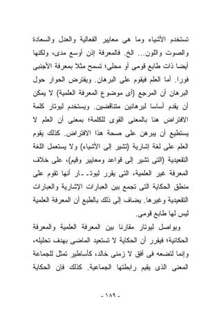 ‫ﺘﺴﺘﺨﺩﻡ ﺍﻷﺸﻴﺎﺀ ﻭﻤﺎ ﻫﻰ ﻤﻌﺎﻴﻴﺭ ﺍﻟﻔﻌﺎﻟﻴﺔ ﻭﺍﻟﻌﺩل ﻭﺍﻟﺴﻌﺎﺩﺓ‬
‫ﻭﺍﻟﺼﻭﺕ ﻭﺍﻟﻠﻭﻥ... ﺍﻟﺦ. ﻓﺎﻟﻤﻌﺭﻓﺔ ﺇﺫﻥ ﺃﻭﺴﻊ ﻤﺩﻯ، ﻭﻟﻜﻨﻬﺎ‬
‫ﺃﻴﻀﺎ ﺫﺍﺕ ﻁﺎﺒﻊ ﻗﻭﻤﻰ ﺃﻭ ﻤﺤﻠﻰ؛ ﺘﺴﻤﺢ ﻤﺜﻼ ﺒﻤﻌﺭﻓﺔ ﺍﻷﺠﻨﺒﻰ‬
‫ﻓﻭﺭﺍ. ﺃﻤﺎ ﺍﻟﻌﻠﻡ ﻓﻴﻘﻭﻡ ﻋﻠﻰ ﺍﻟﺒﺭﻫﺎﻥ. ﻭﻴﻔﺘﺭﺽ ﺍﻟﺤﻭﺍﺭ ﺤﻭل‬
‫ﺍﻟﺒﺭﻫﺎﻥ ﺃﻥ ﺍﻟﻤﺭ ِﻊ )ﺃﻯ ﻤﻭﻀﻭﻉ ﺍﻟﻤﻌﺭﻓﺔ ﺍﻟﻌﻠﻤﻴﺔ( ﻻ ﻴﻤﻜﻥ‬
                                   ‫ﺠ‬
‫ﺃﻥ ﻴﻘﺩﻡ ﺃﺴﺎﺴﺎ ﻟﺒﺭﻫﺎﻨﻴﻥ ﻤﺘﻨﺎﻗﻀﻴﻥ. ﻭﻴﺴﺘﺨﺩﻡ ﻟﻴﻭﺘﺎﺭ ﻜﻠﻤﺔ‬
‫ﺍﻻﻓﺘﺭﺍﺽ ﻫﻨﺎ ﺒﺎﻟﻤﻌﻨﻰ ﺍﻟﻘﻭﻯ ﻟﻠﻜﻠﻤﺔ؛ ﺒﻤﻌﻨﻰ ﺃﻥ ﺍﻟﻌﻠﻡ ﻻ‬
‫ﻴﺴﺘﻁﻴﻊ ﺃﻥ ﻴﺒﺭﻫﻥ ﻋﻠﻰ ﺼﺤﺔ ﻫﺫﺍ ﺍﻻﻓﺘﺭﺍﺽ. ﻜﺫﻟﻙ ﻴﻘﻭﻡ‬
‫ﺍﻟﻌﻠﻡ ﻋﻠﻰ ﻟﻐﺔ ﺇﺸﺎﺭﻴﺔ )ﺘﺸﻴﺭ ﺇﻟﻰ ﺍﻷﺸﻴﺎﺀ( ﻭﻻ ﻴﺴﺘﻌﻤل ﺍﻟﻠﻐﺔ‬
‫ﺍﻟﺘﻘﻌﻴﺩﻴﺔ )ﺍﻟﺘﻰ ﺘﺸﻴﺭ ﺇﻟﻰ ﻗﻭﺍﻋﺩ ﻭﻤﻌﺎﻴﻴﺭ ﻭﻗﻴﻡ(، ﻋﻠﻰ ﺨﻼﻑ‬
‫ﺍﻟﻤﻌﺭﻓﺔ ﻏﻴﺭ ﺍﻟﻌﻠﻤﻴﺔ، ﺍﻟﺘﻰ ﻴﻘﺭﺭ ﻟﻴﻭﺘــﺎﺭ ﺃﻨﻬﺎ ﺘﻘﻭﻡ ﻋﻠﻰ‬
‫ﻤﻨﻁﻕ ﺍﻟﺤﻜﺎﻴﺔ ﺍﻟﺘﻰ ﺘﺠﻤﻊ ﺒﻴﻥ ﺍﻟﻌﺒﺎﺭﺍﺕ ﺍﻹﺸﺎﺭﻴﺔ ﻭﺍﻟﻌﺒﺎﺭﺍﺕ‬
‫ﺍﻟﺘﻘﻌﻴﺩﻴﺔ ﻭﻏﻴﺭﻫﺎ. ﻴﻀﺎﻑ ﺇﻟﻰ ﺫﻟﻙ ﺒﺎﻟﻁﺒﻊ ﺃﻥ ﺍﻟﻤﻌﺭﻓﺔ ﺍﻟﻌﻠﻤﻴﺔ‬
                                    ‫ﻟﻴﺱ ﻟﻬﺎ ﻁﺎﺒﻊ ﻗﻭﻤﻰ.‬
‫ﻭﻴﻭﺍﺼل ﻟﻴﻭﺘﺎﺭ ﻤﻘﺎﺭﻨﺎ ﺒﻴﻥ ﺍﻟﻤﻌﺭﻓﺔ ﺍﻟﻌﻠﻤﻴﺔ ﻭﺍﻟﻤﻌﺭﻓﺔ‬
‫ﺍﻟﺤﻜﺎﺌﻴﺔ؛ ﻓﻴﻘﺭﺭ ﺃﻥ ﺍﻟﺤﻜﺎﻴﺔ ﻻ ﺘﺴﺘﻌﻴﺩ ﺍﻟﻤﺎﻀﻰ ﺒﻬﺩﻑ ﺘﺤﻠﻴﻠﻪ،‬
‫ﻭﺇﻨﻤﺎ ﻟﺘﻀﻌﻪ ﻓﻰ ﺃﻓﻕ ﻻ ﺯﻤﻨﻰ ﺨﺎﻟﺩ، ﻜﺄﺴﺎﻁﻴﺭ ﺘﻤﺜل ﻟﻠﺠﻤﺎﻋﺔ‬
‫ﺍﻟﻤﻌﻨﻰ ﺍﻟﺫﻯ ﻴﻘﻴﻡ ﺭﺍﺒﻁﺘﻬﺎ ﺍﻟﺠﻤﺎﻋﻴﺔ. ﻜﺫﻟﻙ ﻓﺈﻥ ﺍﻟﺤﻜﺎﻴﺔ‬


                        ‫- ٩٨١ -‬
 