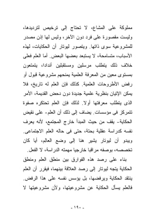 ‫ﻤﻤﻠﻭﻜﺔ ﻋﻠﻰ ﺍﻟﻤﺸﺎﻉ، ﻻ ﺘﺤﺘﺎﺝ ﺇﻟﻰ ﺘﺭﺨﻴﺹ ﻟﺘﺭﺩﻴﺩﻫﺎ،‬
‫ﻭﻟﻴﺴﺕ ﻤﻘﺼﻭﺭﺓ ﻋﻠﻰ ﻓﺭﺩ ﺩﻭﻥ ﺍﻵﺨﺭ، ﻭﻟﻴﺱ ﻟﻬﺎ ﺇﺫﻥ ﻤﺼﺩﺭ‬
‫ﻟﻠﻤﺸﺭﻭﻋﻴﺔ ﺴﻭﻯ ﺫﺍﺘﻬﺎ. ﻭﻴﺘﺼﻭﺭ ﻟﻴﻭﺘﺎﺭ ﺃﻥ ﺍﻟﺤﻜﺎﻴﺎﺕ، ﻟﻬﺫﻩ‬
‫ﺍﻷﺴﺒﺎﺏ، ﻤﺘﺴﺎﻤﺤﺔ، ﻻ ﻴﺴﺘﺒﻌﺩ ﺒﻌﻀﻬﺎ ﺍﻟﺒﻌﺽ. ﺃﻤﺎ ﺍﻟﻌﻠﻡ ﻓﻌﻠﻰ‬
‫ﺨﻼﻑ ﺫﻟﻙ ﻴﺘﻁﻠﺏ ‪‬ﺭﺴﻠﻴﻥ ﻭﻤﺴﺘﻘﺒﻠﻴﻥ ﺃﻨﺩﺍﺩﺍ، ﻴﺘﻤﺘﻌﻭﻥ‬
                               ‫ﻤ‬
‫ﺒﻤﺴﺘﻭﻯ ﻤﻌﻴﻥ ﻤﻥ ﺍﻟﻤﻌﺭﻓﺔ ﺍﻟﻌﻠﻤﻴﺔ ﻴﻤﻨﺤﻬﻡ ﻤﺸﺭﻭﻋﻴﺔ ﻗﺒﻭل ﺃﻭ‬
‫ﺭﻓﺽ ﺍﻷﻁﺭﻭﺤﺎﺕ ﺍﻟﻌﻠﻤﻴﺔ. ﻜﺫﻟﻙ ﻓﺈﻥ ﺍﻟﻌﻠﻡ ﻟﻪ ﺘﺎﺭﻴﺦ، ﻓﻼ‬
‫ﻴﻤﻜﻥ ﺍﻹﺘﻴﺎﻥ ﺒﻨﻅﺭﻴﺔ ﻋﻠﻤﻴﺔ ﺠﺩﻴﺩﺓ ﺩﻭﻥ ﺩﺤﺽ ﺍﻟﻘﺩﻴﻤﺔ، ﺍﻷﻤﺭ‬
‫ﺍﻟﺫﻯ ﻴﺘﻁﻠﺏ ﻤﻌﺭﻓﺘﻬﺎ ﺃﻭﻻ. ﻟﺫﻟﻙ ﻓﺈﻥ ﺍﻟﻌﻠﻡ ﺘﺤﺘﻜﺭﻩ ﺼﻔﻭﺓ‬
‫ﺘﺘﻤﺭﻜﺯ ﻓﻰ ﻤﺅﺴﺴﺎﺕ. ﻴﻀﺎﻑ ﺇﻟﻰ ﺫﻟﻙ ﺃﻥ ﺍﻟﻌﻠﻡ- ﻋﻠﻰ ﻨﻘﻴﺽ‬
‫ﺍﻟﺤﻜﺎﻴﺔ- ﻴﻘﻑ ﻤﻥ ﺤﻴﺙ ﺍﻟﻤﺒﺩﺃ ﺨﺎﺭﺝ ﺍﻟﻤﺠﺘﻤﻊ، ﻷﻨﻪ ﻴﻌ ‪‬ﻑ‬
 ‫ﺭ‬
‫ﻨﻔﺴﻪ ﻜﺩﺭﺍﺴﺔ ﻋﻘﻠﻴﺔ ﺒﺤﺘﺔ، ﺤﺘﻰ ﻓﻰ ﺤﺎﻟﻪ ﺍﻟﻌﻠﻡ ﺍﻻﺠﺘﻤﺎﻋﻰ.‬
‫ﻭﻴﺒﺩﻭ ﺃﻥ ﻟﻴﻭﺘﺎﺭ ﻴﺸﻴﺭ ﻫﻨﺎ ﺇﻟﻰ ﻭﻀﻊ ﺍﻟﻌﺎِﻡ، ﺃﻴﺎ ﻜﺎﻥ‬
          ‫ﻟ‬
  ‫ﺘﺨﺼﺼﻪ، ﺒﻭﺼﻔﻪ ﻤﺭﺍﻗﺒﺎ ﺨﺎﺭﺠﻴﺎ ﻤﻬﻤﺘﻪ ﺍﻟﺩﺭﺍﺴﺔ، ﻻ ﺍﻟﻔﻌل.‬
‫ﺒﻨﺎﺀ ﻋﻠﻰ ﺭﺼﺩ ﻫﺫﻩ ﺍﻟﻔﻭﺍﺭﻕ ﺒﻴﻥ ﻤﻨﻁﻕ ﺍﻟﻌﻠﻡ ﻭﻤﻨﻁﻕ‬
‫ﺍﻟﺤﻜﺎﻴﺔ ﻴﺘﺠﻪ ﻟﻴﻭﺘﺎﺭ ﺇﻟﻰ ﺭﺼﺩ ﺍﻟﻌﻼﻗﺔ ﺒﻴﻨﻬﻤﺎ، ﻓﻴﻘﺭﺭ ﺃﻥ ﺍﻟﻌﻠﻡ‬
‫ﻴﻨﺘﻘﺩ ﺍﻟﺤﻜﺎﻴﺔ ﻭﻴﺭﻓﻀﻬﺎ، ﺒل ﻴﺅﺴﺱ ﻨﻔﺴﻪ ﻋﻠﻰ ﻫﺫﺍ ﺍﻟﺭﻓﺽ.‬
‫ﻓﺎﻟﻌﻠﻡ ﻴﺴﺄل ﺍﻟﺤﻜﺎﻴﺔ ﻋﻥ ﻤﺸﺭﻭﻋﻴﺘﻬﺎ، ﻭﻷﻥ ﻤﺸﺭﻭﻋﻴﺘﻬﺎ ﻻ‬


                         ‫- ٠٩١ -‬
 