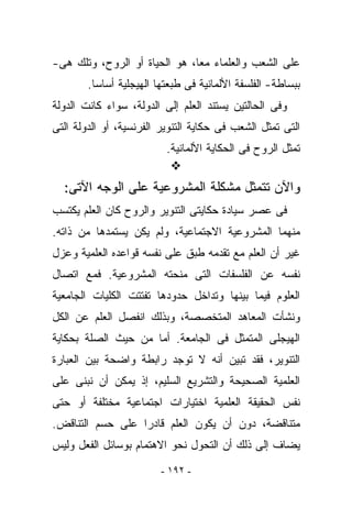 ‫ﻋﻠﻰ ﺍﻟﺸﻌﺏ ﻭﺍﻟﻌﻠﻤﺎﺀ ﻤﻌﺎ، ﻫﻭ ﺍﻟﺤﻴﺎﺓ ﺃﻭ ﺍﻟﺭﻭﺡ، ﻭﺘﻠﻙ ﻫﻰ-‬
        ‫ﺒﺒﺴﺎﻁﺔ- ﺍﻟﻔﻠﺴﻔﺔ ﺍﻷﻟﻤﺎﻨﻴﺔ ﻓﻰ ﻁﺒﻌﺘﻬﺎ ﺍﻟﻬﻴﺠﻠﻴﺔ ﺃﺴﺎﺴﺎ.‬
‫ﻭﻓﻰ ﺍﻟﺤﺎﻟﺘﻴﻥ ﻴﺴﺘﻨﺩ ﺍﻟﻌﻠﻡ ﺇﻟﻰ ﺍﻟﺩﻭﻟﺔ، ﺴﻭﺍﺀ ﻜﺎﻨﺕ ﺍﻟﺩﻭﻟﺔ‬
‫ﺍﻟﺘﻰ ﺘﻤﺜل ﺍﻟﺸﻌﺏ ﻓﻰ ﺤﻜﺎﻴﺔ ﺍﻟﺘﻨﻭﻴﺭ ﺍﻟﻔﺭﻨﺴﻴﺔ، ﺃﻭ ﺍﻟﺩﻭﻟﺔ ﺍﻟﺘﻰ‬
                          ‫ﺘﻤﺜل ﺍﻟﺭﻭﺡ ﻓﻰ ﺍﻟﺤﻜﺎﻴﺔ ﺍﻷﻟﻤﺎﻨﻴﺔ.‬


  ‫ﻭﺍﻵﻥ ﺘﺘﻤﺜل ﻤﺸﻜﻠﺔ ﺍﻟﻤﺸﺭﻭﻋﻴﺔ ﻋﻠﻰ ﺍﻟﻭﺠﻪ ﺍﻵﺘﻰ:‬
‫ﻓﻰ ﻋﺼﺭ ﺴﻴﺎﺩﺓ ﺤﻜﺎﻴﺘﻰ ﺍﻟﺘﻨﻭﻴﺭ ﻭﺍﻟﺭﻭﺡ ﻜﺎﻥ ﺍﻟﻌﻠﻡ ﻴﻜﺘﺴﺏ‬
‫ﻤﻨﻬﻤﺎ ﺍﻟﻤﺸﺭﻭﻋﻴﺔ ﺍﻻﺠﺘﻤﺎﻋﻴﺔ، ﻭﻟﻡ ﻴﻜﻥ ﻴﺴﺘﻤﺩﻫﺎ ﻤﻥ ﺫﺍﺘﻪ.‬
‫ﻏﻴﺭ ﺃﻥ ﺍﻟﻌﻠﻡ ﻤﻊ ﺘﻘﺩﻤﻪ ﻁ ‪‬ﻕ ﻋﻠﻰ ﻨﻔﺴﻪ ﻗﻭﺍﻋﺩﻩ ﺍﻟﻌﻠﻤﻴﺔ ﻭﻋﺯل‬
                              ‫ﺒ‬
‫ﻨﻔﺴﻪ ﻋﻥ ﺍﻟﻔﻠﺴﻔﺎﺕ ﺍﻟﺘﻰ ﻤﻨﺤﺘﻪ ﺍﻟﻤﺸﺭﻭﻋﻴﺔ. ﻓﻤﻊ ﺍﺘﺼﺎل‬
‫ﺍﻟﻌﻠﻭﻡ ﻓﻴﻤﺎ ﺒﻴﻨﻬﺎ ﻭﺘﺩﺍﺨل ﺤﺩﻭﺩﻫﺎ ﺘﻔﺘﺘﺕ ﺍﻟﻜﻠﻴﺎﺕ ﺍﻟﺠﺎﻤﻌﻴﺔ‬
‫ﻭﻨﺸﺄﺕ ﺍﻟﻤﻌﺎﻫﺩ ﺍﻟﻤﺘﺨﺼﺼﺔ، ﻭﺒﺫﻟﻙ ﺍﻨﻔﺼل ﺍﻟﻌﻠﻡ ﻋﻥ ﺍﻟﻜل‬
‫ﺍﻟﻬﻴﺠﻠﻰ ﺍﻟﻤﺘﻤﺜل ﻓﻰ ﺍﻟﺠﺎﻤﻌﺔ. ﺃﻤﺎ ﻤﻥ ﺤﻴﺙ ﺍﻟﺼﻠﺔ ﺒﺤﻜﺎﻴﺔ‬
‫ﺍﻟﺘﻨﻭﻴﺭ، ﻓﻘﺩ ﺘﺒﻴﻥ ﺃﻨﻪ ﻻ ﺘﻭﺠﺩ ﺭﺍﺒﻁﺔ ﻭﺍﻀﺤﺔ ﺒﻴﻥ ﺍﻟﻌﺒﺎﺭﺓ‬
‫ﺍﻟﻌﻠﻤﻴﺔ ﺍﻟﺼﺤﻴﺤﺔ ﻭﺍﻟﺘﺸﺭﻴﻊ ﺍﻟﺴﻠﻴﻡ، ﺇﺫ ﻴﻤﻜﻥ ﺃﻥ ﻨﺒﻨﻰ ﻋﻠﻰ‬
‫ﻨﻔﺱ ﺍﻟﺤﻘﻴﻘﺔ ﺍﻟﻌﻠﻤﻴﺔ ﺍﺨﺘﻴﺎﺭﺍﺕ ﺍﺠﺘﻤﺎﻋﻴﺔ ﻤﺨﺘﻠﻔﺔ ﺃﻭ ﺤﺘﻰ‬
‫ﻤﺘﻨﺎﻗﻀﺔ، ﺩﻭﻥ ﺃﻥ ﻴﻜﻭﻥ ﺍﻟﻌﻠﻡ ﻗﺎﺩﺭﺍ ﻋﻠﻰ ﺤﺴﻡ ﺍﻟﺘﻨﺎﻗﺽ.‬
‫ﻴﻀﺎﻑ ﺇﻟﻰ ﺫﻟﻙ ﺃﻥ ﺍﻟﺘﺤﻭل ﻨﺤﻭ ﺍﻻﻫﺘﻤﺎﻡ ﺒﻭﺴﺎﺌل ﺍﻟﻔﻌل ﻭﻟﻴﺱ‬
                         ‫- ٢٩١ -‬
 