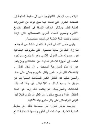 ‫ﻏﺎﻴﺎﺘﻪ ﺒﺴﺒﺏ ﺍﺯﺩﻫﺎﺭ ﺍﻟﺘﻜﻨﻭﻟﻭﺠﻴﺎ ﺃﺩﻯ ﺇﻟﻰ ﺴﻘﻭﻁ ﺍﻟﺤﺎﺠﺔ ﺇﻟﻰ‬
‫ﺍﻟﻔﻠﺴﻔﺎﺕ ﺍﻟﻜﺒﺭﻯ ﺍﻟﺘﻰ ﻗﺩﻤﺕ ﻓﻴﻤﺎ ﺴﺒﻕ ﻨﻭﻋﺎ ﻤﻥ ﺍﻟﻤﺒﺭﺭﺍﺕ‬
‫ﺍﻟﻐﺎﺌﻴﺔ ﻟﻠﻌﻠﻡ. ﻭﺒﺎﻟﺘﺎﻟﻰ ﺍﻨﻌﺯﻟﺕ ﺍﻟﻔﻠﺴﻔﺔ ﻓﻰ ﺍﻟﻤﻨﻁﻕ ﻭﺘﺎﺭﻴﺦ‬
‫ﺍﻷﻓﻜﺎﺭ، ﻭﺃﺼﺒﺢ ﺍﻟﻌﻠﻤﺎﺀ ﺃﺴﺭﻯ ﺘﺨﺼﺼﺎﺘﻬﻡ ﺍﻟﺘﻰ ﺘﺯﺩﺍﺩ‬
          ‫ﺘﺸﻌﺒﺎ، ﻭﺘﻔﺘﺘﺕ ﺍﻟﻠﻐﺔ ﺍﻟﻌﻠﻤﻴﺔ ﺇﻟﻰ ﻟﻐﺎﺕ ﻤﺘﺨﺼﺼﺔ.‬
‫ﻭﻟﻴﺱ ﻤﻌﻨﻰ ﺫﻟﻙ ﺃﻥ ﺍﻟﻌﻠﻡ ﻗﺩ ﺍﻨﻔﺼل ﺘﻤﺎﻤﺎ ﻋﻥ ﺍﻟﻤﺠﺘﻤﻊ،‬
‫ﻓﻤﺎ ﺯﺍل ﺍﻟﻌﻠﻡ ﻓﻰ ﺤﺎﺠﺔ ﻟﻠﺤﺼﻭل ﻋﻠﻰ ﻤﺸﺭﻭﻋﻴﺔ ﺍﺠﺘﻤﺎﻋﻴﺔ‬
‫ﺘﺒﺭﺭ ﺤﺼﻭﻟﻪ ﻋﻠﻰ ﺍﻟﺘﻤﻭﻴل ﺍﻟﻼﺯﻡ. ﻭﻫﻭ ﻤﺎ ﻴﺘﻀﺢ ﻤﻥ ﻟﺠﻭﺀ‬
‫ﺍﻟﻌﻠﻤﺎﺀ ﺇﻟﻰ ﺃﺠﻬﺯﺓ ﺍﻹﻋﻼﻡ ﻟﻠﺤﺩﻴﺙ ﻋﻥ ﺍﻜﺘﺸﺎﻓﺎﺘﻬﻡ ﻭﻤﺯﺍﻴﺎﻫﺎ.‬
‫ﻏﻴﺭ ﺃﻥ ﻫﺫﻩ ﺍﻟﻤﺸﺭﻭﻋﻴﺔ ﺃﺼﺒﺤﺕ ـ ﺇﻥ ﺃﻤﻜﻥ ﺍﻟﻘﻭل ـ‬
‫"ﺒﺎﻟﻘﻁﻌﺔ"، ﻟﻜل ﻓﺭﻉ ﻋﻠﻤﻰ ﻭﻟﻜل ﻤﺸﺭﻭﻉ ﺒﺤﺜﻰ ﻋﻠﻰ ﺤﺩﺓ.‬
‫ﻭﺃﺼﺒﺢ ﺘﻨﻅﻴﻡ ﻫﺫﺍ ﺍﻟﺘﻜﺎﺜﺭ ﺍﻟﻜﺒﻴﺭ ﻟﻠﺨﻁﺎﺒﺎﺕ ﺍﻟﻌﻠﻤﻴﺔ ﻴﺘﻡ ﻋﻥ‬
‫ﻁﺭﻴﻕ ﻤﺎ ﻴﺴﻤﻴﻪ ﻟﻴﻭﺘﺎﺭ ﺒـ"ﺍﻷﺩﺍﺌﻴﺔ".. ﺃﻯ ﻭﻓﻘﺎ ﻟﺤﺴﺎﺒﺎﺕ‬
‫ﺍﻟﻤﺩﺨﻼﺕ ﻭﺍﻟﻤﺨﺭﺠﺎﺕ: ﻜﻡ ﻴﺘﻜﻠﻑ ﺫﻟﻙ ﻭﻤﺎ ﻫﻭ ﺍﻟﻌﺎﺌﺩ‬
‫ﺍﻟﻤﻨﺘﻅﺭ ﻤﻨﻪ؟ ﻭﺃﺼﺒﺢ ﻤﻁﻠﻭﺒﺎ ﻤﻥ ﺍﻟﻌﻠﻡ ﺃﻥ ﻴﻜﻭﻥ ﻗﺎﺒﻼ ﻟﻬﺫﺍ‬
           ‫ﺍﻟﻘﻴﺎﺱ ﺍﻟﺒﺭﺍﺠﻤﺎﺘﻰ ﺤﺘﻰ ﻴﻨﺎل ﻤﺸﺭﻭﻋﻴﺘﻪ ﺍﻷﺩﺍﺌﻴﺔ.‬
‫ﻭﻴﺭﺼﺩ ﻟﻴﻭﺘﺎﺭ ﺘﻁﻭﺭﺍ ﺁﺨﺭ ﻤﺼﺎﺤﺒﺎ ﻟﺫﻟﻙ، ﻫﻭ ﺴﻘﻭﻁ‬
‫ﺍﻟﺤﺘﻤﻴﺔ ﺍﻟﻌﻠﻤﻴﺔ، ﺤﻴﺙ ﺜﺒﺕ ﺃﻥ ﺍﻟﻌﻠﻭﻡ ﻭﺃﺴﺴﻬﺎ ﺍﻟﻤﻨﻁﻘﻴﺔ ﺘﺘﻤﺘﻊ‬


                        ‫- ٣٩١ -‬
 