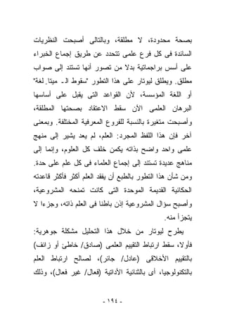 ‫ﺒﺼﺤﺔ ﻤﺤﺩﻭﺩﺓ، ﻻ ﻤﻁﻠﻘﺔ، ﻭﺒﺎﻟﺘﺎﻟﻰ ﺃﺼﺒﺤﺕ ﺍﻟﻨﻅﺭﻴﺎﺕ‬
‫ﺍﻟﺴﺎﺌﺩﺓ ﻓﻰ ﻜل ﻓﺭﻉ ﻋﻠﻤﻰ ﺘﺘﺤﺩﺩ ﻋﻥ ﻁﺭﻴﻕ ﺇﺠﻤﺎﻉ ﺍﻟﺨﺒﺭﺍﺀ‬
‫ﻋﻠﻰ ﺃﺴﺱ ﺒﺭﺍﺠﻤﺎﺘﻴﺔ ﺒﺩﻻ ﻤﻥ ﺘﺼﻭﺭ ﺃﻨﻬﺎ ﺘﺴﺘﻨﺩ ﺇﻟﻰ ﺼﻭﺍﺏ‬
‫ﻤﻁﻠﻕ. ﻭﻴﻁﻠﻕ ﻟﻴﻭﺘﺎﺭ ﻋﻠﻰ ﻫﺫﺍ ﺍﻟﺘﻁﻭﺭ "ﺴﻘﻭﻁ ﺍﻟـ ﻤﻴﺘﺎ- ﻟﻐﺔ"‬
‫ﺃﻭ ﺍﻟﻠﻐﺔ ﺍﻟﻤﺅ ‪‬ﺴﺔ، ﻷﻥ ﺍﻟﻘﻭﺍﻋﺩ ﺍﻟﺘﻰ ‪‬ﻘﺒل ﻋﻠﻰ ﺃﺴﺎﺴﻬﺎ‬
              ‫ﻴ‬                    ‫ﺴ‬
‫ﺍﻟﺒﺭﻫﺎﻥ ﺍﻟﻌﻠﻤﻰ ﺍﻵﻥ ﺴﻘﻁ ﺍﻻﻋﺘﻘﺎﺩ ﺒﺼﺤﺘﻬﺎ ﺍﻟﻤﻁﻠﻘﺔ،‬
‫ﻭﺃﺼﺒﺤﺕ ﻤﺘﻐﻴﺭﺓ ﺒﺎﻟﻨﺴﺒﺔ ﻟﻠﻔﺭﻭﻉ ﺍﻟﻤﻌﺭﻓﻴﺔ ﺍﻟﻤﺨﺘﻠﻔﺔ. ﻭﺒﻤﻌﻨﻰ‬
‫ﺁﺨﺭ ﻓﺈﻥ ﻫﺫﺍ ﺍﻟﻠﻔﻅ ﺍﻟﻤﺠﺭﺩ: ﺍﻟﻌﻠﻡ، ﻟﻡ ﻴﻌﺩ ﻴﺸﻴﺭ ﺇﻟﻰ ﻤﻨﻬﺞ‬
‫ﻋﻠﻤﻰ ﻭﺍﺤﺩ ﻭﺍﻀﺢ ﺒﺫﺍﺘﻪ ﻴﻜﻤﻥ ﺨﻠﻑ ﻜل ﺍﻟﻌﻠﻭﻡ، ﻭﺇﻨﻤﺎ ﺇﻟﻰ‬
‫ﻤﻨﺎﻫﺞ ﻋﺩﻴﺩﺓ ﺘﺴﺘﻨﺩ ﺇﻟﻰ ﺇﺠﻤﺎﻉ ﺍﻟﻌﻠﻤﺎﺀ ﻓﻰ ﻜل ﻋﻠﻡ ﻋﻠﻰ ﺤﺩﺓ.‬
‫ﻭﻤﻥ ﺸﺄﻥ ﻫﺫﺍ ﺍﻟﺘﻁﻭﺭ ﺒﺎﻟﻁﺒﻊ ﺃﻥ ‪‬ﻔﻘﺩ ﺍﻟﻌﻠﻡ ﺃﻜﺜﺭ ﻓﺄﻜﺜﺭ ﻗﺎﻋﺩﺘﻪ‬
                           ‫ﻴ‬
‫ﺍﻟﺤﻜﺎﺌﻴﺔ ﺍﻟﻘﺩﻴﻤﺔ ﺍﻟﻤﻭﺤﺩﺓ ﺍﻟﺘﻰ ﻜﺎﻨﺕ ﺘﻤﻨﺤﻪ ﺍﻟﻤﺸﺭﻭﻋﻴﺔ،‬
‫ﻭﺃﺼﺒﺢ ﺴﺅﺍل ﺍﻟﻤﺸﺭﻭﻋﻴﺔ ﺇﺫﻥ ﺒﺎﻁﻨﺎ ﻓﻰ ﺍﻟﻌﻠﻡ ﺫﺍﺘﻪ، ﻭﺠﺯﺀﺍ ﻻ‬
                                               ‫ﻴﺘﺠﺯﺃ ﻤﻨﻪ.‬
‫ﻴﻁﺭﺡ ﻟﻴﻭﺘﺎﺭ ﻤﻥ ﺨﻼل ﻫﺫﺍ ﺍﻟﺘﺤﻠﻴل ﻤﺸﻜﻠﺔ ﺠﻭﻫﺭﻴﺔ:‬
‫ﻓﺄﻭﻻ، ﺴﻘﻁ ﺍﺭﺘﺒﺎﻁ ﺍﻟﺘﻘﻴﻴﻡ ﺍﻟﻌﻠﻤﻰ )ﺼﺎﺩﻕ/ ﺨﺎﻁﺊ ﺃﻭ ﺯﺍﺌﻑ(‬
‫ﺒﺎﻟﺘﻘﻴﻴﻡ ﺍﻷﺨﻼﻗﻰ )ﻋﺎﺩل/ ﺠﺎﺌﺭ(، ﻟﺼﺎﻟﺢ ﺍﺭﺘﺒﺎﻁ ﺍﻟﻌﻠﻡ‬
‫ﺒﺎﻟﺘﻜﻨﻭﻟﻭﺠﻴﺎ، ﺃﻯ ﺒﺎﻟﺜﻨﺎﺌﻴﺔ ﺍﻷﺩﺍﺘﻴﺔ )ﻓﻌﺎل/ ﻏﻴﺭ ﻓﻌﺎل(، ﻭﺫﻟﻙ‬


                         ‫- ٤٩١ -‬
 