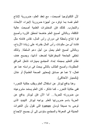 ‫ﻷﻥ ﺍﻟﺘﻜﻨﻭﻟﻭﺠﻴﺎ ﺃﺼﺒﺤﺕ- ﻤﻊ ﺘﻌﻘﺩ ﺍﻟﻌﻠﻡ- ﻀﺭﻭﺭﻴﺔ ﻹﻨﺘﺎﺝ‬
‫ﺍﻟﻌﻠﻡ ﻨﻔﺴﻪ ﺒﻤﺎ ﺘﻭﻓﺭﻩ ﻤﻥ ﺃﺠﻬﺯﺓ ﻀﺭﻭﺭﻴﺔ ﻹﺠﺭﺍﺀ ﺍﻷﺒﺤﺎﺙ‬
‫ﻭﺍﻟﺘﺠﺎﺭﺏ. ﻜﺫﻟﻙ ﻓﺈﻥ ﺍﻟﻤﺨﺘﺒﺭﺍﺕ ﺍﻟﻌﻠﻤﻴﺔ ﺃﺼﺒﺤﺕ ﻋﺎﻟﻴﺔ‬
‫ﺍﻟﺘﻜﻠﻔﺔ، ﻭﺒﺎﻟﺘﺎﻟﻰ ﺃﺼﺒﺢ ﺍﻟﻌﻠﻡ ﺨﺎﻀﻌﺎ ﻟﻤﻨﻁﻕ ﺍﻟﺜﺭﻭﺓ ﻭﺃﺼﺒﺢ‬
‫ﻗﻭﺓ ﺇﻨﺘﺎﺝ ﻭﻟﺤﻅﺔ ﻓﻰ ﺩﻭﺭﺍﻥ ﺭﺃﺱ ﺍﻟﻤﺎل، ﺘﻘﺎﺱ ﻓﺎﺌﺩﺘﻪ ﻤﺜل‬
‫ﻓﺎﺌﺩﺓ ﺃﻯ ﻤﻥ ﻤﻜﻭﻨﺎﺕ ﺭﺃﺱ ﺍﻟﻤﺎل ﺒﻘﺩﺭﺘﻪ ﻋﻠﻰ ﺯﻴﺎﺩﺓ ﺍﻷﺭﺒﺎﺡ،‬
‫ﻭﺒﺎﻟﺘﺎﻟﻰ ﺃﺼﺒﺢ ﺍﻟﻌﻠﻡ ﻴﻌﻤل ﻤﻥ ﺃﺠل ﺩﻋﻡ ﺍﻟﺴﻠﻁﺔ. ﻭﻟﺫﻟﻙ‬
‫ﺘﺨﺘﻔﻰ ﺍﻟﺠﺎﻤﻌﺔ ﺍﻟﺩﻴﻤﻘﺭﺍﻁﻴﺔ ﻟﻀﻌﻑ ﺃﺩﺍﺌﻬﺎ، ﻭﻴﺼﺒﺢ ﻫﺩﻑ‬
‫ﻨﻅﺎﻡ ﺍﻟﺘﻌﻠﻴﻡ ﺒﻤﺠﻤﻠﻪ ﺇﻤﺩﺍﺩ ﺍﻟﻤﺠﺘﻤﻊ ﺒﻤﻬﺎﺭﺍﺕ ﺘﺸﻐل ﺍﻟﻤﻭﺍﻗﻊ‬
‫ﺍﻟﻤﻁﻠﻭﺒﺔ، ﻭﺃﺼﺒﺢ ﺍﻟﻁﺎﻟﺏ ﺒﺎﻟﺘﺎﻟﻰ ﻴﺒﺤﺙ ﻓﻰ ﺩﺭﺍﺴﺘﻪ ﻋﻤﺎ ﻫﻭ‬
‫ﻓ ‪‬ﺎل، ﻻ ﻋﻤﺎ ﻫﻭ ﺼﺎﺩﻕ )ﺒﻤﻌﺎﻴﻴﺭ ﺍﻟﺼﺤﺔ ﺍﻟﻌﻠﻤﻴﺔ( ﺃﻭ ﻋﺎﺩل‬
                                                 ‫ﻌ‬
                                     ‫)ﺒﺎﻟﻤﻌﻴﺎﺭ ﺍﻷﺨﻼﻗﻰ(.‬
‫ﻭﻫﻨﺎ ﻴﺩﺍﻓﻊ ﻟﻴﻭﺘﺎﺭ ﻋﻥ ﺍﺴﺘﻘﻼل ﺍﻟﻌﻠﻡ ﻭﻴﻘﻠﺏ ﺤﻜﺎﻴﺔ ﺍﻟﺘﺤﺭﺭ؛‬
‫ﻓﻔﻰ ﺤﻜﺎﻴﺔ ﺍﻟﺘﺤﺭﺭ- ﻜﻤﺎ ﻨﺘﺫﻜﺭ- ﻜﺎﻥ ﺍﻟﻌﻠﻡ ﻴﺴﺘﻤﺩ ﻤﺸﺭﻭﻋﻴﺘﻪ‬
‫ﻤﻥ ﻀﺭﻭﺭﺘﻪ ﻟﻠﺤﺭﻴﺔ... ﺃﻤﺎ ﺍﻵﻥ ﻓﺈﻥ ﻟﻴﻭﺘﺎﺭ ﻴﺩﺍﻓﻊ ﻋﻥ‬
‫ﺍﻟﺤﺭﻴﺔ ﺒﺎﺴﻡ ﻀﺭﻭﺭﺘﻬﺎ ﻟﻠﻌﻠﻡ. ﻴﻭﺍﺠﻪ ﻟﻴﻭﺘﺎﺭ ﺍﻟﺘﻬﺩﻴﺩ ﺍﻟﺫﻯ‬
‫ﺘﻭﺤﻰ ﺒﻪ ﺼﻴﻐﺔ ﻟﻭﻤﺎﻥ ‪ Luman‬ﺍﻟﺘﻰ ﺘﻘﻭل ﺒﺄﻥ ﺍﻟﺘﻐﻴﺭﺍﺕ‬
‫ﺍﻟﺤﺩﻴﺜﺔ ﻓﻰ ﺍﻟﻤﻌﺭﻓﺔ ﻭﺍﻟﻤﺠﺘﻤﻊ ﺴﺘﺅﺩﻯ ﺇﻟﻰ ﺃﻥ ﻴﺼﺒﺢ ﺍﻹﺠﻤﺎﻉ‬


                        ‫- ٥٩١ -‬
 