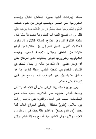 ‫ﻤﺴﺄﻟﺔ ﺇﺠﺭﺍﺀﺍﺕ ﺃﺩﺍﺌﻴﺔ ﻟﻤﺠﺭﺩ ﺍﺴﺘﻜﻤﺎل ﺍﻟﺸﻜل ﻭﺇﻀﻔﺎﺀ‬
‫ﺍﻟﻤﺸﺭﻭﻋﻴﺔ ﻋﻠﻰ ﺍﻟﻨﻅﺎﻡ. ﻭﻴﺘﺤﺴﺏ ﻟﻴﻭﺘﺎﺭ ﻤﻥ ﻨﺸﻭﺀ ﺘﺤﺎﻟﻑ‬
‫ﺍﻟﻌﻠﻡ ﻭﺍﻟﺘﻜﻨﻭﻟﻭﺠﻴﺎ ﺘﺤﺕ ﺴﻴﻁﺭﺓ ﺭﺃﺱ ﺍﻟﻤﺎل، ﻭﻤﺎ ﻴﺘﺭﺘﺏ ﻋﻠﻰ‬
‫ﺫﻟﻙ ﻤﻥ ﺃﻥ ﺘﺼﺒﺢ ﺍﻟﺨﻴﺎﺭﺍﺕ ﺍﻟﻤﻁﺭﻭﺤﺔ ﻤﺤﺴﻭﻤﺔ ﺴﻠﻔﺎ ﺒﻔﻌل‬
‫ﺴﻠﻁﺔ ﺍﻟﺘﻜﻨﻭﻗﺭﺍﻁ. ﻭﻫﻭ ﻴﻁﺭﺡ ﺍﻟﻤﺴﺄﻟﺔ ﻜﺎﻵﺘﻰ: ﺃﻥ ﺴﻘﻭﻁ‬
‫ﺍﻟﺤﻜﺎﻴﺎﺕ ﺍﻟﻜﺒﺭﻯ ﻭﺘﺤﻭل ﺍﻟﻌﻠﻡ ﺇﻟﻰ ﺠﺯﺭ ﻤﺘﻨﺎﺜﺭﺓ ﻤﻥ ﺃﻨﻭﺍﻉ‬
‫ﻋﺩﻴﺩﺓ ﻤﻥ ﺍﻟﻤﻨﻁﻕ ﻭﻤﺒﺎﺩﺉ ﺍﻹﺠﻤﺎﻉ ﺍﻟﻌﻠﻤﻰ، ﻭﻫﻴﻤﻨﺔ‬
‫ﺍﻟﺘﻜﻨﻭﻟﻭﺠﻴﺎ ﻭﻀﺭﻭﺭﺘﻬﺎ ﻟﺘﻭﻓﻴﺭ ﺇﻤﻜﺎﻨﻴﺎﺕ ﺘﻘﺩﻴﻡ ﺍﻟﺒﺭﻫﺎﻥ ﻋﻠﻰ‬
‫ﺃﻯ ﻓﺭﺽ ﻋﻠﻤﻰ.. ﻜل ﺫﻟﻙ ﻤﻥ ﺸﺄﻨﻪ ﺃﻥ ﻴﺠﻌل ﺍﻟﺘﺤﻜﻡ ﻓﻰ‬
‫ﺍﻷﺴﺎﺱ ﺍﻟﺘﻜﻨﻭﻟﻭﺠﻰ ﻟﻠﺒﺤﺙ ﺍﻟﻌﻠﻤﻰ ﻭﺴﻴﻠﺔ ﻟﺘﻘﺭﻴﺭ ﻤﺎ ﻫﻭ‬
‫ﺼﺎﺩﻕ ﻋﻠﻤﻴﺎ، ﻷﻥ ﻏﻴﺭ ﺍﻟﻤﺭﻏﻭﺏ ﻓﻴﻪ ﺴﻴﺼﺒﺢ ﻏﻴﺭ ﻗﺎﺒل‬
                                     ‫ﻟﻠﺒﺭﻫﻨﺔ ﻋﻠﻰ ﺼﺤﺘﻪ.‬
‫ﻭﻓﻰ ﻤﻭﺍﺠﻬﺔ ﺫﻟﻙ ﻴﺅﻜﺩ ﻟﻴﻭﺘﺎﺭ ﻋﻠﻰ ﺃﻥ ﺍﻟﻌﻠﻡ ﺍﻟﺤﺩﻴﺙ ﻓﻰ‬
‫ﻭﻀﻌﻪ ﺍﻟﺤﺎﻟﻰ ﺃﺼﺒﺢ- ﻋﻠﻰ ﺍﻟﻌﻜﺱ- ﺒﺴﺒﺏ ﻤﻴﻜﻨﺔ ﺠﻤﻊ‬
‫ﺍﻟﻤﻌﻠﻭﻤﺎﺕ، ﻴﻌﺘﻤﺩ ﻋﻠﻰ ﺍﻟﺨﻴﺎل ﻭﺍﻟﻘﺩﺭﺓ ﻋﻠﻰ ﺘﺭﺘﻴﺏ ﺭﻭﺍﺒﻁ‬
‫ﺒﻴﻥ ﺴﻼﺴل )ﻋﻠﻭﻡ( ﻤﺨﺘﻠﻔﺔ، ﻭﺒﺎﻟﺘﺎﻟﻰ ﺍﺨﺘﺭﺍﻉ ﺃﻟﻌﺎﺏ ﻟﻐﺔ‬
‫ﺠﺩﻴﺩﺓ )ﺃﻯ ﻋﻠﻭﻡ ﺠﺩﻴﺩﺓ(، ﺃﻭ ﺍﺒﺘﻜﺎﺭ ﻨﻘﻠﺔ ﺠﺩﻴﺩﺓ ﻓﻰ ﺃﻯ ﻋﻠﻡ ﻤﻥ‬
‫ﺍﻟﻌﻠﻭﻡ؛ ﻭﻷﻥ ﺴﺅﺍل ﺍﻟﻤﺸﺭﻭﻋﻴﺔ ﺃﺼﺒﺢ ﻤﺤﺎﻴﺜﺎ ﻟﻠﻌﻠﻡ، ﻭﻷﻥ‬


                        ‫- ٦٩١ -‬
 