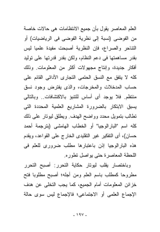 ‫ﺍﻟﻌﻠﻡ ﺍﻟﻤﻌﺎﺼﺭ ﻴﻘﻭل ﺒﺄﻥ ﺠﻤﻴﻊ ﺍﻻﻨﺘﻅﺎﻤﺎﺕ ﻫﻰ ﺤﺎﻻﺕ ﺨﺎﺼﺔ‬
‫ﻤﻥ ﺍﻟﻔﻭﻀﻰ )ﻨﺴﺒﺔ ﺇﻟﻰ ﻨﻅﺭﻴﺔ ﺍﻟﻔﻭﻀﻰ ﻓﻰ ﺍﻟﺭﻴﺎﻀﻴﺎﺕ( ﺃﻭ‬
‫ﺍﻟﺘﻨﺎﺤﺭ ﻭﺍﻟﺼﺭﺍﻉ، ﻓﺈﻥ ﺍﻟﻨﻅﺭﻴﺔ ﺃﺼﺒﺤﺕ ﻤﻔﻴﺩﺓ ﻋﻠﻤﻴﺎ ﻟﻴﺱ‬
‫ﺒﻘﺩﺭ ﻤﺴﺎﻫﻤﺘﻬﺎ ﻓﻰ ﺩﻋﻡ ﺍﻟﻨﻅﺎﻡ، ﻭﻟﻜﻥ ﺒﻘﺩﺭ ﻗﺩﺭﺘﻬﺎ ﻋﻠﻰ ﺘﻭﻟﻴﺩ‬
‫ﺃﻓﻜﺎﺭ ﺠﺩﻴﺩﺓ، ﻭﺇﻨﺘﺎﺝ ﻤﺠﻬﻭﻻﺕ ﺃﻜﺜﺭ ﻤﻥ ﺍﻟﻤﻌﻠﻭﻤﺎﺕ. ﻭﺫﻟﻙ‬
‫ﻜﻠﻪ ﻻ ﻴﺘﻔﻕ ﻤﻊ ﺍﻟﻨﺴﻕ ﺍﻟﺤﺘﻤﻰ ﺍﻟﺘﺠﺎﺭﻯ ﺍﻷﺩﺍﺘﻰ ﺍﻟﻘﺎﺌﻡ ﻋﻠﻰ‬
‫ﺤﺴﺎﺏ ﺍﻟﻤﺩﺨﻼﺕ ﻭﺍﻟﻤﺨﺭﺠﺎﺕ، ﻭﺍﻟﺫﻯ ﻴﻔﺘﺭﺽ ﻭﺠﻭﺩ ﻨﺴﻕ‬
‫ﻤﻨﺘﻅﻡ. ﻓﻼ ﻴﻭﺠﺩ ﺃﻯ ﺃﺴﺎﺱ ﻟﻠﺘﻨﺒﺅ ﺒﺎﻻﻜﺘﺸﺎﻓﺎﺕ.. ﻭﺒﺎﻟﺘﺎﻟﻰ‬
‫ﻴﺴﺒﻕ ﺍﻻﺒﺘﻜﺎﺭ ﺒﺎﻟﻀﺭﻭﺭﺓ ﺍﻟﻤﺸﺎﺭﻴﻊ ﺍﻟﻌﻠﻤﻴﺔ ﺍﻟﻤﺤﺩﺩﺓ ﺍﻟﺘﻰ‬
‫ﺘﻁﺎﻟﺏ ﺒﺘﻤﻭﻴل ﻤﺤﺩﺩ ﻭﻭﺍﻀﺢ ﺍﻟﻬﺩﻑ. ﻭﻴﻁﻠﻕ ﻟﻴﻭﺘﺎﺭ ﻋﻠﻰ ﺫﻟﻙ‬
‫ﻜﻠﻪ ﺍﺴﻡ "ﺍﻟﺒﺎﺭﺍﻟﻭﺠﻴﺎ" ﺃﻭ ﺍﻟﺨﻁﺎﺏ ﺍﻟﻬﺎﻤﺸﻰ )ﺒﺘﺭﺠﻤﺔ ﺃﺤﻤﺩ‬
‫ﺤﺴﺎﻥ(، ﺃﻯ ﺍﻟﺘﻔﻜﻴﺭ ﻏﻴﺭ ﺍﻟﺘﻘﻠﻴﺩﻯ ﺍﻟﺨﺎﺭﺝ ﻋﻠﻰ ﺍﻟﻘﻭﺍﻋﺩ، ﻭﻴﻘﺩﻡ‬
‫ﻫﺫﻩ ﺍﻟﺒﺎﺭﺍﻟﻭﺠﻴﺎ ﺇﺫﻥ ﺒﺎﻋﺘﺒﺎﺭﻫﺎ ﻤﻁﻠﺏ ﻀﺭﻭﺭﻯ ﻟﻠﻌﻠﻡ ﻓﻰ‬
                   ‫ﺍﻟﻠﺤﻅﺔ ﺍﻟﻤﻌﺎﺼﺭﺓ ﺤﺘﻰ ﻴﻭﺍﺼل ﺘﻁﻭﺭﻩ.‬
‫ﻭﺒﺎﺨﺘﺼﺎﺭ ﻴﻘﻠﺏ ﻟﻴﻭﺘﺎﺭ ﺤﻜﺎﻴﺔ ﺍﻟﺘﺤﺭﺭ: ﺃﺼﺒﺢ ﺍﻟﺘﺤﺭﺭ‬
‫ﻤﻁﺭﻭﺤﺎ ﻜﻤﻁﻠﺏ ﺒﺎﺴﻡ ﺍﻟﻌﻠﻡ ﻭﻤﻥ ﺃﺠﻠﻪ؛ ﺃﺼﺒﺢ ﻤﻁﻠﻭﺒﺎ ﻓﺘﺢ‬
‫ﺨﺯﺍﺌﻥ ﺍﻟﻤﻌﻠﻭﻤﺎﺕ ﺃﻤﺎﻡ ﺍﻟﺠﻤﻴﻊ، ﻜﻤﺎ ﻴﺠﺏ ﺍﻟﺘﺨﻠﻰ ﻋﻥ ﻫﺩﻑ‬
‫ﺍﻹﺠﻤﺎﻉ ﺍﻟﻌﻠﻤﻰ ﺃﻭ ﺍﻻﺠﺘﻤﺎﻋﻰ؛ ﻓﺎﻹﺠﻤﺎﻉ ﻟﻴﺱ ﺴﻭﻯ ﺤﺎﻟﺔ‬


                        ‫- ٧٩١ -‬
 