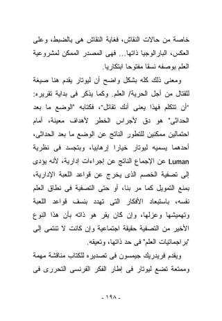 ‫ﺨﺎﺼﺔ ﻤﻥ ﺤﺎﻻﺕ ﺍﻟﻨﻘﺎﺵ، ﻓﻐﺎﻴﺔ ﺍﻟﻨﻘﺎﺵ ﻫﻰ ﺒﺎﻟﻀﺒﻁ، ﻭﻋﻠﻰ‬
‫ﺍﻟﻌﻜﺱ، ﺍﻟﺒﺎﺭﺍﻟﻭﺠﻴﺎ ﺫﺍﺘﻬﺎ... ﻓﻬﻰ ﺍﻟﻤﺼﺩﺭ ﺍﻟﻤﻤﻜﻥ ﻟﻤﺸﺭﻭﻋﻴﺔ‬
                        ‫ﺍﻟﻌﻠﻡ ﺒﻭﺼﻔﻪ ﻨﺴﻘﺎ ﻤﻔﺘﻭﺤﺎ ﺍﺒﺘﻜﺎﺭﻴﺎ.‬
‫ﻭﻤﻌﻨﻰ ﺫﻟﻙ ﻜﻠﻪ ﺒﺸﻜل ﻭﺍﻀﺢ ﺃﻥ ﻟﻴﻭﺘﺎﺭ ﻴﻘﺩﻡ ﻫﻨﺎ ﺼﻴﻐﺔ‬
‫ﻟﻠﻘﺘﺎل ﻤﻥ ﺃﺠل ﺍﻟﺤﺭﻴﺔ/ ﺍﻟﻌﻠﻡ. ﻭﻜﻤﺎ ﻴﺫﻜﺭ ﻓﻰ ﺒﺩﺍﻴﺔ ﺘﻘﺭﻴﺭﻩ:‬
‫“ﺃﻥ ﺘﺘﻜﻠﻡ ﻓﻬﺫﺍ ﻴﻌﻨﻰ ﺃﻨﻙ ﺘﻘﺎﺘل”، ﻓﻜﺘﺎﺒﻪ "ﺍﻟﻭﻀﻊ ﻤﺎ ﺒﻌﺩ‬
‫ﺍﻟﺤﺩﺍﺜﻰ" ﻫﻭ ﺩﻕ ﻷﺠﺭﺍﺱ ﺍﻟﺨﻁﺭ ﻷﻫﺩﺍﻑ ﻤﻌﻴﻨﺔ، ﺃﻤﺎﻡ‬
‫ﺍﺤﺘﻤﺎﻟﻴﻥ ﻤﻤﻜﻨﻴﻥ ﻟﻠﺘﻁﻭﺭ ﺍﻟﻨﺎﺘﺞ ﻋﻥ ﺍﻟﻭﻀﻊ ﻤﺎ ﺒﻌﺩ ﺍﻟﺤﺩﺍﺜﻰ،‬
‫ﺃﺤﺩﻫﻤﺎ ﻴﺴﻤﻴﻪ ﻟﻴﻭﺘﺎﺭ ﺨﻴﺎﺭﺍ ﺇﺭﻫﺎﺒﻴﺎ، ﻭﺒﺘﺠﺴﺩ ﻓﻰ ﻨﻅﺭﻴﺔ‬
‫‪ Luman‬ﻋﻥ ﺍﻹﺠﻤﺎﻉ ﺍﻟﻨﺎﺘﺞ ﻋﻥ ﺇﺠﺭﺍﺀﺍﺕ ﺇﺩﺍﺭﻴﺔ، ﻷﻨﻪ ﻴﺅﺩﻯ‬
‫ﺇﻟﻰ ﺘﺼﻔﻴﺔ ﺍﻟﺨﺼﻡ ﺍﻟﺫﻯ ﻴﺨﺭﺝ ﻋﻥ ﻗﻭﺍﻋﺩ ﺍﻟﻠﻌﺒﺔ ﺍﻹﺩﺍﺭﻴﺔ،‬
‫ﺒﻤﻨﻊ ﺍﻟﺘﻤﻭﻴل ﻜﻤﺎ ﻤﺭ ﺒﻨﺎ، ﺃﻭ ﺤﺘﻰ ﺍﻟﺘﺼﻔﻴﺔ ﻓﻰ ﻨﻁﺎﻕ ﺍﻟﻌﻠﻡ‬
‫ﻨﻔﺴﻪ، ﺒﺎﺴﺘﺒﻌﺎﺩ ﺍﻷﻓﻜﺎﺭ ﺍﻟﺘﻰ ﺘﻬﺩﺩ ﺒﻨﺴﻑ ﻗﻭﺍﻋﺩ ﺍﻟﻠﻌﺒﺔ‬
‫ﻭﺘﻬﻤﻴﺸﻬﺎ ﻭﻋﺯﻟﻬﺎ، ﻭﺇﻥ ﻜﺎﻥ ﻴﻘﺭ ﻫﻭ ﺫﺍﺘﻪ ﺒﺄﻥ ﻫﺫﺍ ﺍﻟﻨﻭﻉ‬
‫ﺍﻷﺨﻴﺭ ﻤﻥ ﺍﻟﺘﺼﻔﻴﺔ ﺤﻘﻴﻘﺔ ﺍﺠﺘﻤﺎﻋﻴﺔ ﻭﺇﻥ ﻜﺎﻨﺕ ﻻ ﺘﻨﺘﻤﻰ ﺇﻟﻰ‬
                  ‫"ﺒﺭﺍﺠﻤﺎﺘﻴﺎﺕ ﺍﻟﻌﻠﻡ" ﻓﻰ ﺤﺩ ﺫﺍﺘﻬﺎ، ﻭﺘﻌﻴﻘﻪ.‬
‫ﻭﻴﻘﺩﻡ ﻓﺭﻴﺩﺭﻴﻙ ﺠﻴﻤﺴﻭﻥ ﻓﻰ ﺘﺼﺩﻴﺭﻩ ﻟﻠﻜﺘﺎﺏ ﻤﻨﺎﻗﺸﺔ ﻤﻬﻤﺔ‬
‫ﻭﻤﻤﺘﻌﺔ ﺘﻀﻊ ﻟﻴﻭﺘﺎﺭ ﻓﻰ ﺇﻁﺎﺭ ﺍﻟﻔﻜﺭ ﺍﻟﻔﺭﻨﺴﻰ ﺍﻟﺘﺤﺭﺭﻯ ﻓﻰ‬


                        ‫- ٨٩١ -‬
 