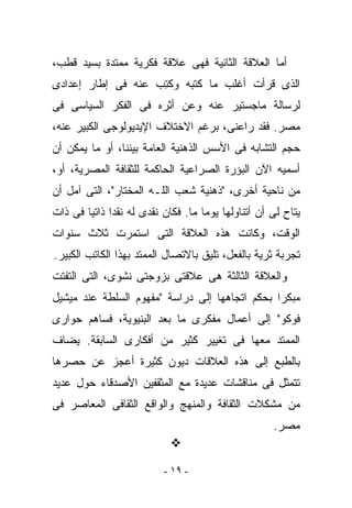 ‫ﺃﻤﺎ ﺍﻟﻌﻼﻗﺔ ﺍﻟﺜﺎﻨﻴﺔ ﻓﻬﻰ ﻋﻼﻗﺔ ﻓﻜﺭﻴﺔ ﻤﻤﺘﺩﺓ ﺒﺴﻴﺩ ﻗﻁﺏ،‬
‫ﺍﻟﺫﻯ ﻗﺭﺃﺕ ﺃﻏﻠﺏ ﻤﺎ ﻜﺘﺒﻪ ﻭﻜ ِﺏ ﻋﻨﻪ ﻓﻰ ﺇﻁﺎﺭ ﺇﻋﺩﺍﺩﻯ‬
                    ‫ﹸﺘ‬
‫ﻟﺭﺴﺎﻟﺔ ﻤﺎﺠﺴﺘﻴﺭ ﻋﻨﻪ ﻭﻋﻥ ﺃﺜﺭﻩ ﻓﻰ ﺍﻟﻔﻜﺭ ﺍﻟﺴﻴﺎﺴﻰ ﻓﻰ‬
‫ﻤﺼﺭ. ﻓﻘﺩ ﺭﺍﻋﻨﻰ، ﺒﺭﻏﻡ ﺍﻻﺨﺘﻼﻑ ﺍﻹﻴﺩﻴﻭﻟﻭﺠﻰ ﺍﻟﻜﺒﻴﺭ ﻋﻨﻪ،‬
‫ﺤﺠﻡ ﺍﻟﺘﺸﺎﺒﻪ ﻓﻰ ﺍﻷﺴﺱ ﺍﻟﺫﻫﻨﻴﺔ ﺍﻟﻌﺎﻤﺔ ﺒﻴﻨﻨﺎ، ﺃﻭ ﻤﺎ ﻴﻤﻜﻥ ﺃﻥ‬
‫ﺃﺴﻤﻴﻪ ﺍﻵﻥ ﺍﻟﺒﺅﺭﺓ ﺍﻟﺼﺭﺍﻋﻴﺔ ﺍﻟﺤﺎﻜﻤﺔ ﻟﻠﺜﻘﺎﻓﺔ ﺍﻟﻤﺼﺭﻴﺔ، ﺃﻭ،‬
‫ﻤﻥ ﻨﺎﺤﻴﺔ ﺃﺨﺭﻯ، "ﺫﻫﻨﻴﺔ ﺸﻌﺏ ﺍﻟﻠـﻪ ﺍﻟﻤﺨﺘﺎﺭ"، ﺍﻟﺘﻰ ﺁﻤل ﺃﻥ‬
‫‪‬ﺘﺎﺡ ﻟﻰ ﺃﻥ ﺃﺘﻨﺎﻭﻟﻬﺎ ﻴﻭﻤﺎ ﻤﺎ. ﻓﻜﺎﻥ ﻨﻘﺩﻯ ﻟﻪ ﻨﻘﺩﺍ ﺫﺍﺘﻴﺎ ﻓﻰ ﺫﺍﺕ‬
                                                          ‫ﻴ‬
‫ﺍﻟﻭﻗﺕ، ﻭﻜﺎﻨﺕ ﻫﺫﻩ ﺍﻟﻌﻼﻗﺔ ﺍﻟﺘﻰ ﺍﺴﺘﻤﺭﺕ ﺜﻼﺙ ﺴﻨﻭﺍﺕ‬
‫ﺘﺠﺭﺒﺔ ﺜﺭﻴﺔ ﺒﺎﻟﻔﻌل، ﺘﻠﻴﻕ ﺒﺎﻻﺘﺼﺎل ﺍﻟﻤﻤﺘﺩ ﺒﻬﺫﺍ ﺍﻟﻜﺎﺘﺏ ﺍﻟﻜﺒﻴﺭ.‬
‫ﻭﺍﻟﻌﻼﻗﺔ ﺍﻟﺜﺎﻟﺜﺔ ﻫﻰ ﻋﻼﻗﺘﻰ ﺒﺯﻭﺠﺘﻰ ﻨﺸﻭﻯ، ﺍﻟﺘﻰ ﺍﻟﺘﻔﺘﺕ‬
‫ﻤﺒﻜﺭﺍ ﺒﺤﻜﻡ ﺍﺘﺠﺎﻫﻬﺎ ﺇﻟﻰ ﺩﺭﺍﺴﺔ "ﻤﻔﻬﻭﻡ ﺍﻟﺴﻠﻁﺔ ﻋﻨﺩ ﻤﻴﺸﻴل‬
‫ﻓﻭﻜﻭ" ﺇﻟﻰ ﺃﻋﻤﺎل ﻤﻔﻜﺭﻯ ﻤﺎ ﺒﻌﺩ ﺍﻟﺒﻨﻴﻭﻴﺔ، ﻓﺴﺎﻫﻡ ﺤﻭﺍﺭﻯ‬
‫ﺍﻟﻤﻤﺘﺩ ﻤﻌﻬﺎ ﻓﻰ ﺘﻐﻴﻴﺭ ﻜﺜﻴﺭ ﻤﻥ ﺃﻓﻜﺎﺭﻯ ﺍﻟﺴﺎﺒﻘﺔ. ﻴﻀﺎﻑ‬
‫ﺒﺎﻟﻁﺒﻊ ﺇﻟﻰ ﻫﺫﻩ ﺍﻟﻌﻼﻗﺎﺕ ﺩﻴﻭﻥ ﻜﺜﻴﺭﺓ ﺃﻋﺠﺯ ﻋﻥ ﺤﺼﺭﻫﺎ‬
‫ﺘﺘﻤﺜل ﻓﻰ ﻤﻨﺎﻗﺸﺎﺕ ﻋﺩﻴﺩﺓ ﻤﻊ ﺍﻟﻤﺜﻘﻔﻴﻥ ﺍﻷﺼﺩﻗﺎﺀ ﺤﻭل ﻋﺩﻴﺩ‬
‫ﻤﻥ ﻤﺸﻜﻼﺕ ﺍﻟﺜﻘﺎﻓﺔ ﻭﺍﻟﻤﻨﻬﺞ ﻭﺍﻟﻭﺍﻗﻊ ﺍﻟﺜﻘﺎﻓﻰ ﺍﻟﻤﻌﺎﺼﺭ ﻓﻰ‬
                                                    ‫ﻤﺼﺭ.‬


                          ‫- ٩١ -‬
 