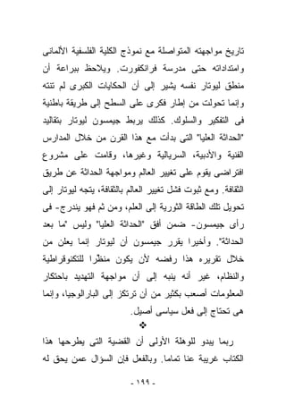 ‫ﺘﺎﺭﻴﺦ ﻤﻭﺍﺠﻬﺘﻪ ﺍﻟﻤﺘﻭﺍﺼﻠﺔ ﻤﻊ ﻨﻤﻭﺫﺝ ﺍﻟﻜﻠﻴﺔ ﺍﻟﻔﻠﺴﻔﻴﺔ ﺍﻷﻟﻤﺎﻨﻰ‬
‫ﻭﺍﻤﺘﺩﺍﺩﺍﺘﻪ ﺤﺘﻰ ﻤﺩﺭﺴﺔ ﻓﺭﺍﻨﻜﻔﻭﺭﺕ. ﻭﻴﻼﺤﻅ ﺒﺒﺭﺍﻋﺔ ﺃﻥ‬
‫ﻤﻨﻁﻕ ﻟﻴﻭﺘﺎﺭ ﻨﻔﺴﻪ ﻴﺸﻴﺭ ﺇﻟﻰ ﺃﻥ ﺍﻟﺤﻜﺎﻴﺎﺕ ﺍﻟﻜﺒﺭﻯ ﻟﻡ ﺘﻨﺘﻪ‬
‫ﻭﺇﻨﻤﺎ ﺘﺤﻭﻟﺕ ﻤﻥ ﺇﻁﺎﺭ ﻓﻜﺭﻯ ﻋﻠﻰ ﺍﻟﺴﻁﺢ ﺇﻟﻰ ﻁﺭﻴﻘﺔ ﺒﺎﻁﻨﻴﺔ‬
‫ﻓﻰ ﺍﻟﺘﻔﻜﻴﺭ ﻭﺍﻟﺴﻠﻭﻙ. ﻜﺫﻟﻙ ﻴﺭﺒﻁ ﺠﻴﻤﺴﻭﻥ ﻟﻴﻭﺘﺎﺭ ﺒﺘﻘﺎﻟﻴﺩ‬
‫"ﺍﻟﺤﺩﺍﺜﺔ ﺍﻟﻌﻠﻴﺎ" ﺍﻟﺘﻰ ﺒﺩﺃﺕ ﻤﻊ ﻫﺫﺍ ﺍﻟﻘﺭﻥ ﻤﻥ ﺨﻼل ﺍﻟﻤﺩﺍﺭﺱ‬
‫ﺍﻟﻔﻨﻴﺔ ﻭﺍﻷﺩﺒﻴﺔ، ﺍﻟﺴﺭﻴﺎﻟﻴﺔ ﻭﻏﻴﺭﻫﺎ، ﻭﻗﺎﻤﺕ ﻋﻠﻰ ﻤﺸﺭﻭﻉ‬
‫ﺍﻓﺘﺭﺍﻀﻰ ﻴﻘﻭﻡ ﻋﻠﻰ ﺘﻐﻴﻴﺭ ﺍﻟﻌﺎﻟﻡ ﻭﻤﻭﺍﺠﻬﺔ ﺍﻟﺤﺩﺍﺜﺔ ﻋﻥ ﻁﺭﻴﻕ‬
‫ﺍﻟﺜﻘﺎﻓﺔ. ﻭﻤﻊ ﺜﺒﻭﺕ ﻓﺸل ﺘﻐﻴﻴﺭ ﺍﻟﻌﺎﻟﻡ ﺒﺎﻟﺜﻘﺎﻓﺔ، ﻴﺘﺠﻪ ﻟﻴﻭﺘﺎﺭ ﺇﻟﻰ‬
‫ﺘﺤﻭﻴل ﺘﻠﻙ ﺍﻟﻁﺎﻗﺔ ﺍﻟﺜﻭﺭﻴﺔ ﺇﻟﻰ ﺍﻟﻌﻠﻡ، ﻭﻤﻥ ﺜﻡ ﻓﻬﻭ ﻴﻨﺩﺭﺝ- ﻓﻰ‬
‫ﺭﺃﻯ ﺠﻴﻤﺴﻭﻥ- ﻀﻤﻥ ﺃﻓﻕ "ﺍﻟﺤﺩﺍﺜﺔ ﺍﻟﻌﻠﻴﺎ" ﻭﻟﻴﺱ "ﻤﺎ ﺒﻌﺩ‬
‫ﺍﻟﺤﺩﺍﺜﺔ". ﻭﺃﺨﻴﺭﺍ ﻴﻘﺭﺭ ﺠﻴﻤﺴﻭﻥ ﺃﻥ ﻟﻴﻭﺘﺎﺭ ﺇﻨﻤﺎ ﻴﻌﻠﻥ ﻤﻥ‬
‫ﺨﻼل ﺘﻘﺭﻴﺭﻩ ﻫﺫﺍ ﺭﻓﻀﻪ ﻷﻥ ﻴﻜﻭﻥ ‪‬ﻨ ﱢﺭﺍ ﻟﻠﺘﻜﻨﻭﻗﺭﺍﻁﻴﺔ‬
               ‫ﻤﻅ‬
‫ﻭﺍﻟﻨﻅﺎﻡ، ﻏﻴﺭ ﺃﻨﻪ ﻴﻨﺒﻪ ﺇﻟﻰ ﺃﻥ ﻤﻭﺍﺠﻬﺔ ﺍﻟﺘﻬﺩﻴﺩ ﺒﺎﺤﺘﻜﺎﺭ‬
‫ﺍﻟﻤﻌﻠﻭﻤﺎﺕ ﺃﺼﻌﺏ ﺒﻜﺜﻴﺭ ﻤﻥ ﺃﻥ ﺘﺭﺘﻜﺯ ﺇﻟﻰ ﺍﻟﺒﺎﺭﺍﻟﻭﺠﻴﺎ، ﻭﺇﻨﻤﺎ‬
                          ‫ﻫﻰ ﺘﺤﺘﺎﺝ ﺇﻟﻰ ﻓﻌل ﺴﻴﺎﺴﻰ ﺃﺼﻴل.‬

‫ﺭﺒﻤﺎ ﻴﺒﺩﻭ ﻟﻠﻭﻫﻠﺔ ﺍﻷﻭﻟﻰ ﺃﻥ ﺍﻟﻘﻀﻴﺔ ﺍﻟﺘﻰ ﻴﻁﺭﺤﻬﺎ ﻫﺫﺍ‬
‫ﺍﻟﻜﺘﺎﺏ ﻏﺭﻴﺒﺔ ﻋﻨﺎ ﺘﻤﺎﻤﺎ. ﻭﺒﺎﻟﻔﻌل ﻓﺈﻥ ﺍﻟﺴﺅﺍل ﻋﻤﻥ ﻴﺤﻕ ﻟﻪ‬

                          ‫- ٩٩١ -‬
 